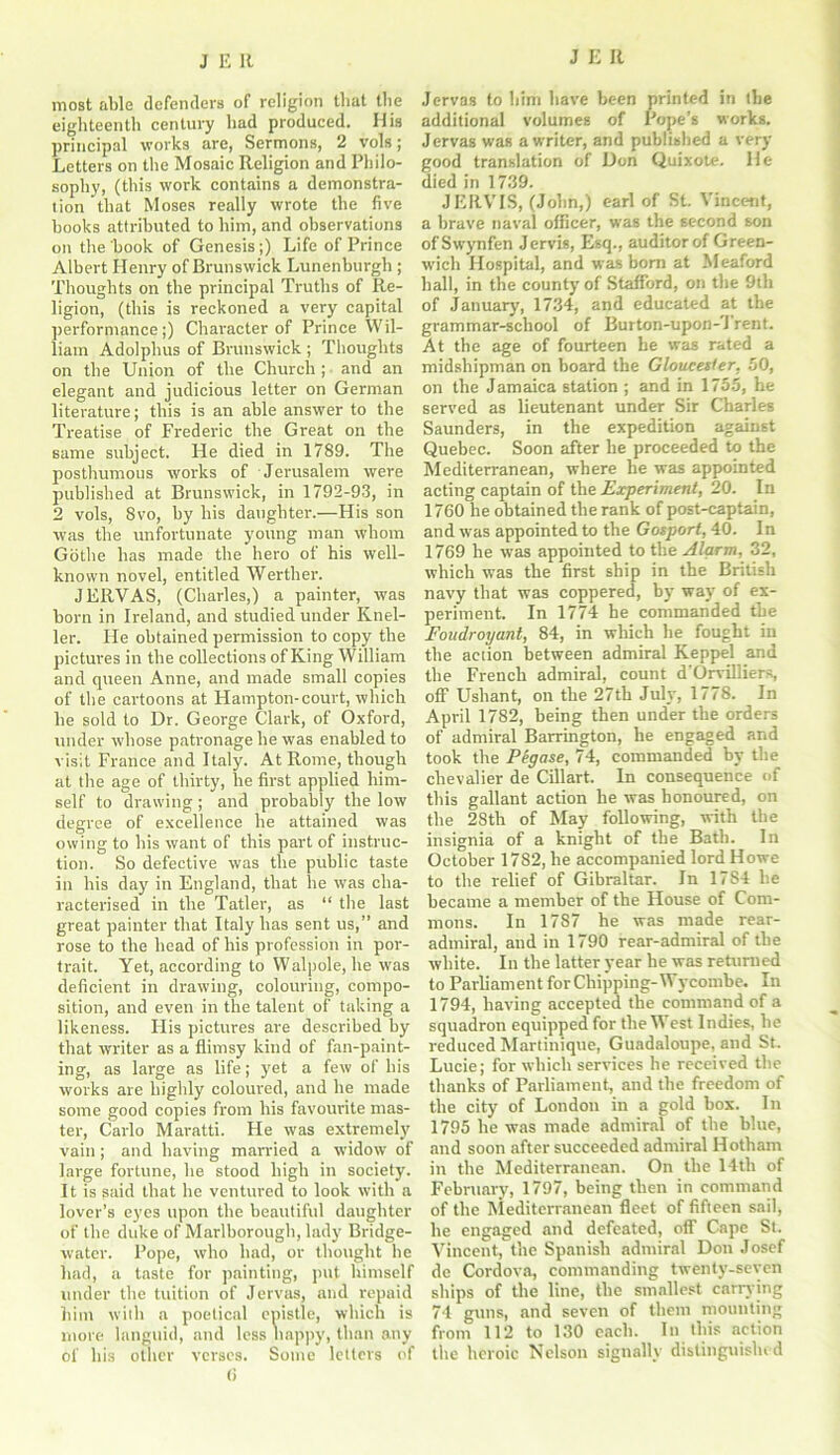 J Ell most able defenders of religion tliat the eighteenth century had produced. His principal works are, Sermons, 2 vols; Letters on the Mosaic Religion and Philo- sophy, (this work contains a demonstra- tion that Moses really wrote the five books attributed to him, and observations on the book of Genesis;) Life of Prince Albert Henry of Brunswick Lunenburgh ; Thoughts on the principal Truths of Re- ligion, (this is reckoned a very capital performance ;) Character of Prince Wil- liam Adolphus of Brunswick ; Thoughts on the Union of the Church ; and an elegant and judicious letter on German literature; this is an able answer to the Treatise of Frederic the Great on the same subject. He died in 1789. The posthumous works of Jerusalem were published at Brunswick, in 1792-93, in 2 vols, 8vo, by his daughter.—His son was the unfortunate young man whom Gothe has made the hero of his well- known novel, entitled Werther. JERVAS, (Charles,) a painter, was born in Ireland, and studied under Knel- ler. He obtained permission to copy the pictures in the collections of King William and queen Anne, and made small copies of the cartoons at Hampton-court, which he sold to Dr. George Clark, of Oxford, under whose patronage he was enabled to visit France and Italy. At Rome, though at the age of thirty, he first applied him- self to drawing ; and probably the low degree of excellence he attained was owing to his want of this part of instruc- tion. So defective was the public taste in his day in England, that he was cha- racterised in the Tatler, as “ the last great painter that Italy has sent us,” and rose to the head of his profession in por- trait. Yet, according to Walpole, he was deficient in drawing, colouring, compo- sition, and even in the talent of taking a likeness. His pictures are described by that writer as a flimsy kind of fan-paint- ing, as large as life; yet a few of his works are highly coloured, and he made some good copies from his favourite mas- ter, Carlo Maratti. He was extremely vain; and having married a widow of large fortune, he stood high in society. It is said that he ventured to look with a lover’s eyes upon the beautiful daughter of the duke of Marlborough, lady Bridge- water. Pope, who had, or thought he had, a taste for painting, put himself under the tuition of Jervas, and repaid him with a poetical epistle, which is more languid, and less nappy, than any of his other verses. Some letters of (i Jervas to him have been printed in the additional volumes of Pope’s works. Jervas was a writer, and published a very- good translation of Don Quixote. He died in 1739. JERVIS, (John,) earl of St. Vincent, a brave naval officer, was the second son ofSwynfen Jervis, Esq., auditor of Green- wich Hospital, and was born at Meaford hall, in the county of Stafford, on the 9th of January', 1734, and educated at the grammar-school of Burton-upon-Trent. At the age of fourteen he was rated a midshipman on board the Gloucester. 50, on the Jamaica station ; and in 1755, he served as lieutenant under Sir Charles Saunders, in the expedition against Quebec. Soon after he proceeded to the Mediterranean, where he was appointed acting captain of the Experiment, 20. In 1760 he obtained tbe rank of post-captain, and was appointed to the Gosport, 40. In 1769 he was appointed to the Alarm, 32, which was the first ship in the British navy that was coppered, by- way of ex- periment. In 1774 he commanded the Foudroyant, 84, in which he fought in the action between admiral Keppel and the French admiral, count d'Orvilliers, off Ushant, on the 27th July, 1778. In April 1782, being then under the orders of admiral Barrington, he engaged and took the Pegase, 74, commanded by tbe chevalier de Cillart. In consequence of this gallant action he was honoured, on the 28th of May following, with tbe insignia of a knight of the Bath. In October 1782, he accompanied lord Howe to the relief of Gibraltar. In 17S4 he became a member of the House of Com- mons. In 1787 he was made rear- admiral, and in 1790 rear-admiral of the white. In the latter year he was returned to Parliament for Chipping-Wycombe. In 1794, having accepted the command of a squadron equipped for the West Indies, he reduced Martinique, Guadaloupe, and St. Lucie; for which services he received tbe thanks of Parliament, and the freedom of the city of London in a gold box. In 1795 he was made admiral of the blue, and soon after succeeded admiral Hotham in the Mediterranean. On the 14th of February, 1797, being then in command of the Mediterranean fleet of fifteen sail, he engaged and defeated, off Cape St. Vincent, the Spanish admiral Don Josef de Cordova, commanding twenty-seven ships of the line, the smallest carrying 74 guns, and seven of them mounting from 112 to 130 each. In this action the heroic Nelson signally distinguished