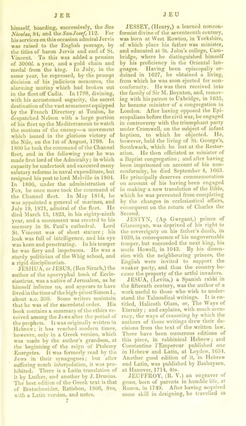 himself, boarding, successively, the San Nico/as, 84, and the San Josef, 112. For his services on this occasion admiral Jervis was raised to the English peerage, by the titles of baron Jervis and earl of St. Vincent. To this was added a pension of 3000/. a year, and a gold chain and medal from the king. In July, in the same year, he repressed, by the prompt decision of his judicious measures, the alarming mutiny which had broken out in the fleet off Cadiz. In 1798, divining, with his accustomed sagacity, the secret destination of the vast armament equipped by the French Directory at Toulon, he despatched Nelson with a large portion of his fleet up the Mediterranean to watch the motions of the enemy—a movement which issued in the glorious victory of the Nile, on the 1st of August, 1798. In 1800 he took the command of the Channel fleet, and in the following year he was made first lord of the Admiralty; in which capacity he undertook and executed many salutary reforms in naval expenditure, but resigned his post to lord Melville in 1804. In 1800, under the administration of Fox, he once more took the command of the Channel fleet. In May 1814, he was appointed a general of marines, and July 19, 1821, admiral of the fleet. He died March 15, 1823, in his eighty-ninth year, and a monument was erected to his memory in St. Paul’s cathedral. Lord St. Vincent was of short stature; his look was fidl of intelligence, and his eye was keen and penetrating. In his temper he was fiery and impetuous. He was a sturdy politician of the Whig school, and a rigid disciplinarian. J ESHU A, or J ESUS, (Ben Sirach,) the author of the apocryphal book of Eccle- siasticus, was a native of Jerusalem, as he himself informs us, and appears to have lived in the time of the high-priest Simon I., about b.c. 300. Some writers maintain that he was of the sacerdotal order. His book contains a summary of the ethics re- ceived among the Jews after the period of the prophets. It was originally written in Hebrew; it has reached modern times, however, only in a Greek version, which was made by the author’s grandson, at the beginning of the reign of Ptolemy Euergetes. It was formerly read by the Jews in their synagogues; but after suffering much interpolation, it was pro- hibited. There is a Latin translation of it by Luther, and another by J. Drusius. The best edition of the Greek text is that of Bretschneider, Ratisbon, 1806, 8vo, with a Latin version, and notes. 7 JESSEY, (Henry,) a learned noncon- formist divine of the seventeenth century, was born at West Rowton, in Yorkshire, of which place his father was minister, and educated at St. John’s college, Cam- bridge, where he distinguished himself by his proficiency in the Oriental lan- guages. Having been episcopally or- dained in 1627, he obtained a living, from which he was soon ejected for non- conformity. He was then received into the family of Sir M. Boynton, and, remov- ing with his patron to Uxbridge, in 1635, he became minister of a congregation in London. After having opposed the Epi- scopalians before the civil war, he engaged in controversy with the triumphant party under Cromwell, on the subject of infant baptism, to which he objected. He, however, held the living of St. George’s, Southwark, which he lost at the Restor- ation. He then officiated as minister of a Baptist congregation ; and after having been imprisoned on account of his non- conformity, he died September 4, 1663. Fie principally deserves commemoration on account of his having been engaged in making a new translation of the Bible, which he was prevented from completing by the changes in ecclesiastical affairs, consequent on the return of Charles the Second. JESTYN, (Ap Gwrgant,) prince of Glamorgan, was deprived of his right to the sovereignty on his father’s death, in 1030, in consequence of his ungovernable temper, but succeeded the next king, his uncle Howell, in 1043. By his dissen- sion with the neighbouring princes, the English were invited to support the weaker party, and thus the country be- came the property of the artful invaders. JESUA, (Levita,) a Spanish rabbi in the fifteenth century, was the author of a work useful to those who wish to under- stand the Talmudical writings. It is en- titled, Halicoth Olam, or. The Ways of Eternity ; and explains, with much accu- racy, the ways of reasoning by which the authors of those writings drew their de- cisions from the text of the written law. There have been numerous editions of this piece, in rabbinical Hebrew; and Constantine l’Empereur published one in Hebrew and Latin, at Leyden, 1634. Another good edition of it, in Flebrew and Latin, was published by Bashuysen, at Hanover, 1714, 4to. JEUFFIIOY, (R. V.) an engraver of gems, born of parents in humble life, at Rouen, in 1749. After having acquired some skill in designing, he travelled ro