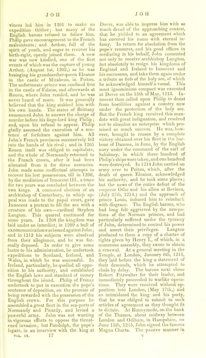 vinces led him in 1201 to make an expedition thither; but many of the English barons refused to follow him. Philip gave encouragement to the French malcontents; and Arthur, full of the spirit of youth, and eager to recover his birth-right, openly joined them. A new war was now kindled, one of the first events of which was the capture of young Arthur, (August 1st, 1202,) as he was besieging his grandmother queen Eleanor in the castle of Mirabeau, in Poitou. The unfortunate prince was confined first in the castle of Falaise, and afterwards at Rouen, where John resided, and he was never heard of more. It was generally believed that the king stabbed him with his own hands. The states of Brittany summoned John to answer the charge of murder before his liege-lord king Philip ; and, upon his refusal to appear, Philip gladly assumed the execution of a sen- tence of forfeiture against him. All John’s French provinces successively fell into the hands of his rival; and in 1205 Rouen itself was obliged to capitulate, and the whole of Normandy returned to the French crown, after it had been alienated from it for three centuries. John made some ineffectual attempts to recover his lost possessions, till in 1206, by the mediation of Innocent III., a truce for two years was concluded between the two kings. A contested election of an archbishop of Canterbury, in which ap- peal was made to the papal court, gave Innocent a pretext to fill the see with a creature of his own—cardinal Stephen Langton. This quarrel continued for some years. In 1208 the kingdom was laid under an interdict; in 1209 a bull of excommunication was issued against John; and in 1212 his subjects were absolved from their allegiance, and he was for- mally deposed. In order to give some lustre to his administration, he undertook expeditions to Scotland, Ireland, and Wales, in which he was successful. In Ireland, particularly, he quelled all oppo- sition to his authority, and established the English laws and standard of money throughout the island. Philip of France undertook to put in execution the pope’s sentence of deposition, on the promise of being rewarded with the possession of the English crown. For this purpose he assembled a great fleet in the sea-ports of Normandy and Picardy, and levied a powerful army. John was not wanting in vigorous efforts to oppose the threat- ened invasion; but Pandulph, the pope’s legate, in an interview with the king at VOL. ix. 17 Dover, was able to impress him with so much dread of the approaching contest, that he yielded to an agreement which has covered his name with eternal in- famy. In return for absolution from the pope’s censures, and his good offices in mediating in his behalf, John consented not only to receive archbishop Langton, but absolutely to resign bis kingdoms of England and Ireland to Innocent and his successors, and take them again under a tribute as fiefs of the holy see, of which he acknowledged himself a vassal. This most ignominious compact was executed at Dover on the 13th of May, 1213. In- nocent then called upon Philip to desist from hostilities against a country now under the protection of the holy see. But the French king received this man- date with great indignation, and resolved not to abandon an enterprise which pro- mised so much success. He was, how- ever, brought to reason by a complete victory obtained over his fleet in the har- bour of Damme, in June, by the English navy under the command of the earl of Salisbury, in which three hundred of Philip’s ships were taken, and one hundred were destroyed. In 1214 John carried an army over to Poitou, which, after the death of queen Eleanor, acknowledged his authority, and he took some places; but the news of the entire defeat of the emperor Otlio and his allies at Bovines, (July 27th, 1214,) and the approach of prince Louis, induced him to reimbark with disgrace. The English barons, who had long felt aggrieved by the usurpa- tions of the Norman princes, and had particularly suffered under the tyranny of John, determined to control his power and assert their privileges. Langton produced to them a copy of a charter of rights given by Henry I., of which, in a numerous assembly, they swore to obtain a renewal. At a general meeting in the Temple, at London, January 6th, 1215, they laid before the king a statement of their demands, which he attempted to elude by delay. The barons next chose Robert Fitzwalter for their leader, and immediately proceeded to warlike opera- tions. They were received without op- position into London, (May 17th,) and so intimidated the king and his party, that he was obliged to submit to such articles of agreement as they thought fit to dictate. At Runnymede, on the bank of the Thames, about midway between London and Odiham, in Hampshire, on June 15th, 1215, John signed the famous Magna Charta. The passive manner in e