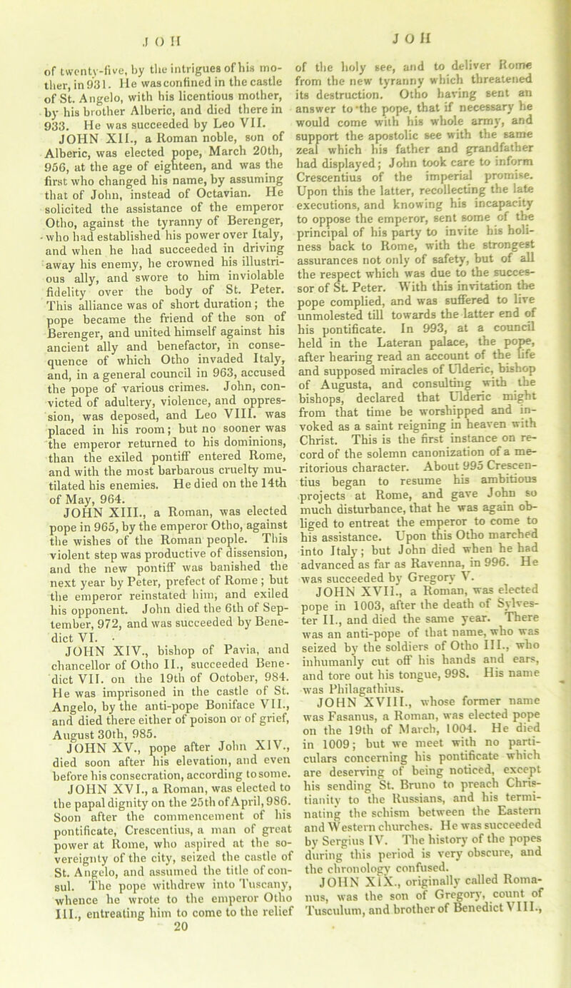 .1 () II of twenty-five, by the intrigues of his mo- ther, in 931. He was confined in the castle of St. Angelo, with his licentious mother, by his brother Alberic, and died there in 933. He was succeeded by Leo VII. JOHN XII., a Roman noble, son of Alberic, was elected pope, March 20th, 950, at the age of eighteen, and was the first who changed his name, by assuming that of John, instead of Octavian. He solicited the assistance of the emperor Otho, against the tyranny of Berenger, who had established his power over Italy, and when he had succeeded in driving away his enemy, he crowned his illustri- ous ally, and swore to him inviolable fidelity over the body of St. Peter. This alliance was of short duration ; the pope became the friend of the son of Berenger, and united himself against his ancient ally and benefactor, in conse- quence of which Otho invaded Italy, and, in a general council in 963, accused the pope of various crimes. John, con- victed of adultery, violence, and oppres- sion, was deposed, and Leo VIII. was placed in his room; but no sooner was the emperor returned to his dominions, than the exiled pontiff entered Rome, and with the most barbarous cruelty mu- tilated his enemies. He died on the 14th of May, 964. JOHN XIII., a Roman, was elected pope in 965, by the emperor Otho, against the wishes of the Roman people. This violent step was productive of dissension, and the new pontiff was banished the next year by Peter, prefect of Rome; but the emperor reinstated him, and exiled his opponent. John died the 6th of Sep- tember, 972, and was succeeded by Bene- dict VI. • JOHN XIV., bishop of Pavia, and chancellor of Otho II., succeeded Bene- dict VII. on the 19th of October, 984. He was imprisoned in the castle of St. Angelo, by the anti-pope Boniface VII., and died there either of poison or of grief, August 30th, 985. JOHN XV., pope after John XIV., died soon after his elevation, and even before bis consecration, according to some. JOHN XV I., a Roman, was elected to the papal dignity on the 25 th of April, 986. Soon after the commencement of his pontificate, Crescentius, a man of great power at Rome, who aspired at the so- vereignty of the city, seized the castle of St. Angelo, and assumed the title of con- sul. The pope withdrew into Tuscany, whence he wrote to the emperor Otho III., entreating him to come to the relief 20 of the holy see, and to deliver Rome from the new tyranny which threatened its destruction. Otho having sent an answer to -the pope, that if necessary he would come with his whole arm)’, and support the apostolic see with the same zeal which his father and grandfather had displayed; John took care to inform Crescentius of the imperial promise. Upon this the latter, recollecting the late executions, and knowing his incapacity to oppose the emperor, sent some of the principal of his party to invite his holi- ness back to Rome, with the strongest assurances not only of safety, but of all the respect which was due to the succes- sor of St. Peter. With this invitation the pope complied, and was suffered to live unmolested till towards the latter end of his pontificate. In 993, at a council held in the Lateran palace, the pope, after hearing read an account of the life and supposed miracles of Ulderic, bishop of Augusta, and consulting with the bishops, declared that Ulderic might from that time be worshipped and in- voked as a saint reigning in heaven with Christ. This is the first instance on re- cord of the solemn canonization of a me- ritorious character. About 995 Crescen- tius began to resume hi3 ambitious projects at Rome, and gave John so much disturbance, that he was again ob- liged to entreat the emperor to come to his assistance. Upon this Otho marched into Italy; but John died when he had advanced as far as Ravenna, in 996. He was succeeded by Gregory V. JOHN XVII., a Roman, was elected pope in 1003, after the death of Sylves- ter II., and died the same year. There was an anti-pope of that name, who was seized by the soldiers of Otho III., who inhumanly cut off his hands and ears, and tore out his tongue, 998. His name was Philagatliius. JOHN XVIII., whose former name was Fasanus, a Roman, was elected pope on the 19th of March, 1004. He died in 1009; but we meet with no parti- culars concerning his pontificate which are deserving of being noticed, except his sending St. Bruno to preach Chris- tianity to the Russians, and his termi- nating the schism between the Eastern and Western churches. He was succeeded by Sergius IV. The history of the popes during this period is very obscure, and the chronology confused. JOHN XIX., originally called Ronta- nus, was the son of Gregory, count of Tusculum, and brother of Benedict VIII.,