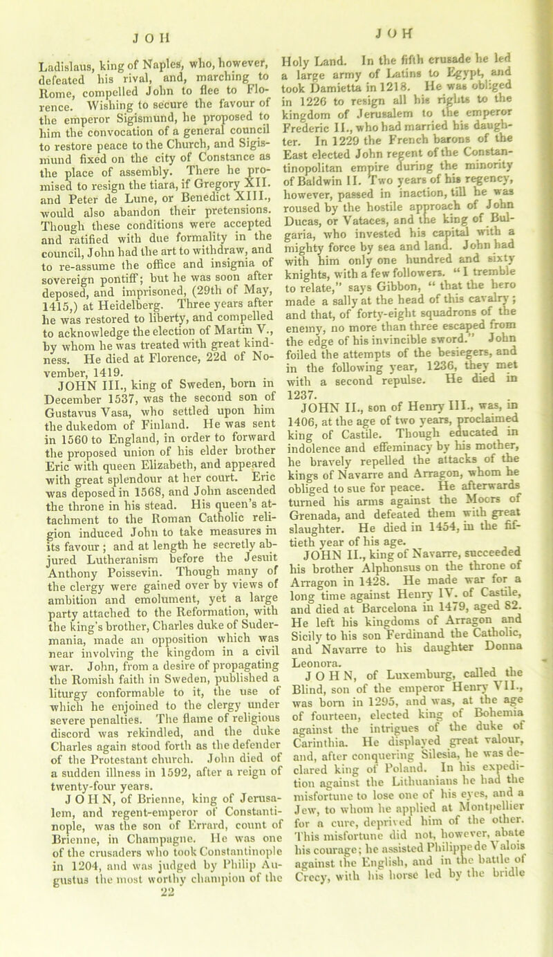 Ladislaus, king of Naples, who, however, defeated his rival, and, marching to Rome, compelled John to flee to Flo- rence. Wishing to secure the favour of the emperor Sigismund, he proposed to him the convocation of a general council to restore peace to the Church, and Sigis- mund fixed on the city of Constance as the place of assembly. There he pro- mised to resign the tiara, if Gregory XII. and Peter de Lune, or Benedict XIII., would also abandon their pretensions. Though these conditions were accepted and ratified with due formality in the council, John had the art to withdraw, and to re-assume the office and insignia of sovereign pontiff; but he was soon after deposed, and imprisoned, (29th of May, 1415,) at Heidelberg. Three years after he was restored to liberty, and compelled to acknowledge the election of Martin V., by whom he was treated with great kind- ness. He died at Florence, 22d of No- vember, 1419. JOHN III., king of Sweden, born in December 1537, was the second son of Gustavus Vasa, who settled upon him the dukedom of Finland. He was sent in 1560 to England, in order to forward the proposed union of his elder brother Eric with queen Elizabeth, and appeared with great splendour at her court. Eric was deposed in 1568, and John ascended the throne in his stead. His queen’s at- tachment to the Roman Catholic reli- gion induced John to take measures hi its favour ; and at length he secretly ab- jured Lutheranism before the Jesuit Anthony Poissevin. Though many of the clergy were gained over by views of ambition and emolument, yet a large party attached to the Reformation, with the king’s brother, Charles duke of Suder- mania, made an opposition which was near involving the kingdom in a civil war. John, from a desire of propagating the Romish faith in Sweden, published a liturgy conformable to it, the use of which he enjoined to the clergy under severe penalties. The flame of religious discord was rekindled, and the duke Charles again stood forth as the defender of the Protestant church. John died of a sudden illness in 1592, after a reign of twenty-four years. JOHN, of Brienne, king of Jerusa- lem, and regent-emperor of Constanti- nople, was the son of Errard, count of Brienne, in Champagne. He was one of the crusaders who took Constantinople in 1204, and was judged by Philip Au- gustus the most worthy champion of the Holy Land. In the fifth crusade he led a large army of Latins to Egypt, and took Damietta in 1218. He was obliged in 1226 to resign all his rights to the kingdom of Jerusalem to tire emperor Frederic II., who had married his daugh- ter. In 1229 the French barons of the East elected John regent of the Constan- tinopolitan empire during the minority of Baldwin II. Two years of his regency, however, passed in inaction, till he was roused by the hostile approach of J ohn Ducas, or Vataces, and the king of Bul- garia, who invested his capital with a mighty force by sea and land. John had with him only one hundred and sixty knights, with a few followers. “ I tremble to relate,” says Gibbon, “ that the hero made a sally at the head of this car airy ; and that, of forty-eight squadrons of the enemy, no more than three escaped from the edge of his invincible sword.” John foiled the attempts of the besiegers, and in the following year, 1236, they met with a second repulse. He died in 1237. JOHN II., son of Henry III., was, m 1406, at the age of two years, proclaimed king of Castile. Though educated in indolence and effeminacy by his mother, he bravely repelled the attacks of the kings of Navarre and Arragon, whom he obliged to sue for peace. He afterwards turned his arms against the Moors of Grenada, and defeated them with great slaughter. He died in 1454, in the fif- tieth year of his age. JOHN II., king of Navarre, succeeded his brother Alphonsus on the throne of Arragon in 1428. He made war for a long time against Henry IV. of Castile, and died at Barcelona in 1479, aged 82. He left his kingdoms of Arragon and Sicily to his son Ferdinand the Catholic, and Navarre to his daughter Donna Leonora. JOHN, of Luxemburg, called the Blind, son of the emperor Henry VII., was bom in 1295, and was, at the age of fourteen, elected king of Bohemia against the intrigues of the duke of Carinthia. He displayed great valour, and, after conquering Silesia, he was de- clared king of Poland. In his expedi- tion against the Lithuanians he had the misfortune to lose one of his eyes, and a Jew, to whom he applied at Montpellier for a cure, deprived him of the other. This misfortune did not, however, abate his courage; he assisted Philippe de \ alois against the English, and in the battle of Crecy, with bis horse led by the bridle