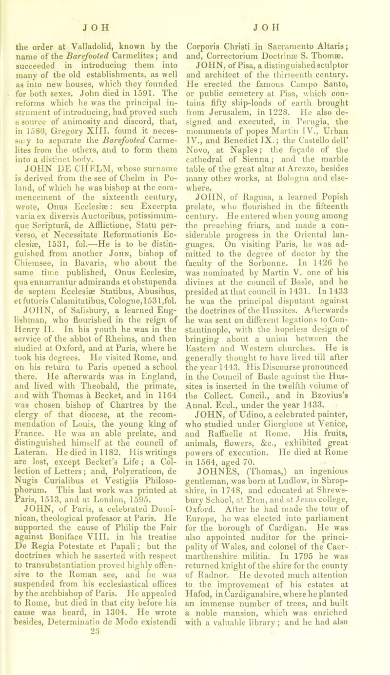 the order at Valladolid, known by the name of the Barefooted Carmelites; and succeeded in introducing them into many of the old establishments, as well as into new houses, which they founded for both sexes. John died in 1591. The reforms which he was the principal in- strument of introducing, had proved such a source of animosity and discord, that, in 1580, Gregory XIII. found it neces- sa.y to separate the Barefooted Carme- lites from the others, and to form them into a distinct body. JOHN DE CHF.LM, whose surname is derived from the see of Chelm in Po- land, of which he was bishop at the com- mencement of the sixteenth century, wrote, Onus Ecclesise: seu Excerpta variaex diversis Auctoribus, potissimum- que Scriptura, de Afflictione, Statu per- verse, et Necessitate Reformationis Ec- clesise, 1531, fol.—He is to be distin- guished from another John, bishop of Chiemsee, in Bavaria, who about the same time published, Onus Ecclesise, qua ennarrantur admiranda et obstupenda de septem Ecclesise Statibus, Abusibus, etfuturis Calamitatibus, Cologne,1531,fol. JOHN, of Salisbury, a learned Eng- lishman, who flourished in the reign of Henry II. In his youth he was in the service of the abbot of Rheims, and then studied at Oxford, and at Paris, where he took his degrees. He visited Rome, and on his return to Paris opened a school there. He afterwards was in England, and lived with Theobald, the primate, and with Thomas a Becket, and in 1164 was chosen bishop of Chartres by the clergy of that diocese, at the recom- mendation of Louis, the young king of France. He was an able prelate, and distinguished himself at the council of Lateran. He died in 1182. His writings are lost, except Becket’s Life; a Col- lection of Letters; and, Polycraticon, de Nugis Curialibus et Vestigiis Philoso- phorum. This last work was printed at Paris, 1513, and at London, 1595. JOHN, of Paris, a celebrated Domi- nican, theological professor at Paris. He supported the cause of Philip the Fair against Boniface VIII. in his treatise De Regia Potestate et Papali; but the doctrines which he asserted with respect to transubstantiation proved highly offen- sive to the Roman see, and he was suspended from his ecclesiastical offices by the archbishop of Paris. He appealed to Rome, but died in that city before his cause was heard, in 1304. He wrote besides, Determinatio de Modo existendi 25 Corporis Christ! in Sacramento Altaris; and, Correctorium Doctrinae S. Thoms. JOHN, of Pisa, a distinguished sculptor and architect of the thirteenth century. He erected the famous Campo Santo, or public cemetery at Pisa, which con- tains fifty ship-loads of earth brought from Jerusalem, in 1228. He also de- signed and executed, in Perugia, the monuments of popes Martin IV., Urban IV., and Benedict IX.; the Castello dell’ Novo, at Naples; the facade of the cathedral of Sienna; and the marble table of the great altar at Arezzo, besides many other works, at Bologna and else- where. JOHN, of Ragusa, a learned Popish prelate, who flourished in the fifteenth century. He entered when young among the preaching friars, and made a con- siderable progress in the Oriental lan- guages. On visiting Paris, he was ad- mitted to the degree of doctor by the faculty of the Sorbonne. In 1426 he was nominated by Martin V. one of bis divines at the council of Basle, and he presided at that council in 1431. In 1433 he was the principal disputant against the doctrines of the Hussites. Afterwards he was sent on different legations to Con- stantinople, with the hopeless design of bringing about a union between the Eastern and Western churches. He is generally thought to have lived till after the year 1443. His Discourse pronounced in the Council of Basle against the Hus- sites is inserted in the twelfth volume of the Collect. Concil., and in Bzovius’s Annal. Eccl., under the year 1433. JOHN, of Udino, a celebrated painter, who studied under Giorgione at Venice, and Raffaelle at Rome. His fruits, animals, flowers, &c., exhibited great powers of execution. He died at Rome in 1564, aged 70. JOHNES, (Thomas,) an ingenious gentleman, was born at Ludlow, in Shrop- shire, in 1748, aud educated at Shrews- bury School, at Eton, and at Jesus college, Oxford. After he had made the tour of Europe, he was elected into parliament for the borough of Cardigan. He was also appointed auditor for the princi- pality of Wales, and colonel of the Caer- marthenshire militia. In 1795 he was returned knight of the shire for the county of Radnor. He devoted much attention to the improvement of his estates at Hafod, in Cardiganshire, where he planted an immense number of trees, and built a noble mansion, which was enriched with a valuable library ; and he had also