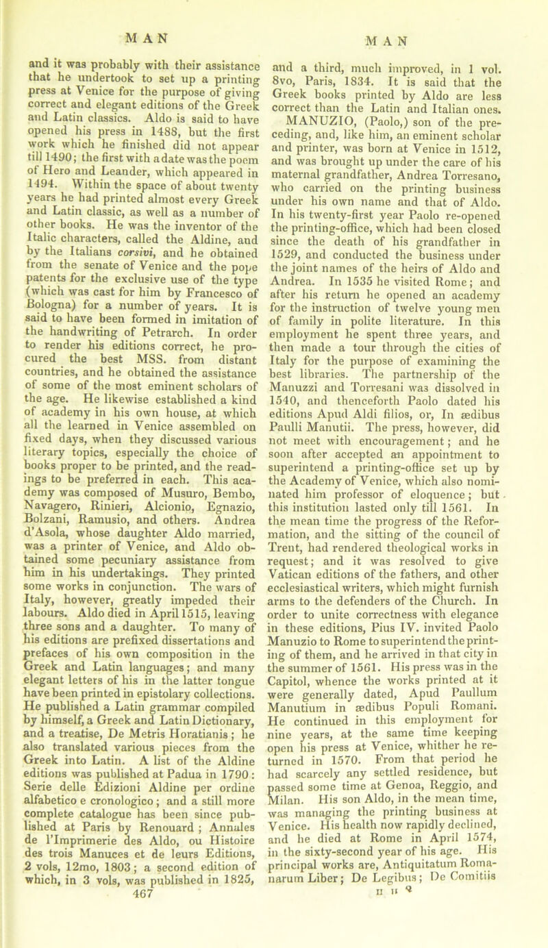 and it wa3 probably with their assistance that he undertook to set up a printing press at Venice for the purpose of giving correct and elegant editions of the Greek and Latin classics. Aldo is said to have opened his press in 1488, but the first work which he finished did not appear till 1490; the first with adatewasthe poem of Hero and Leander, which appeared in 1-194. Within the space of about twenty years he had printed almost every Greek and Latin classic, as well as a number of other books. He was the inventor of the Italic characters, called the Aldine, and by the Italians corsivi, and he obtained from the senate of Venice and the pope patents for the exclusive use of the type (which was cast for him by Francesco of Bologna) for a number of years. It is said to have been formed in imitation of the handwriting of Petrarch. In order to render his editions correct, he pro- cured the best MSS. from distant countries, and he obtained the assistance of some of the most eminent scholars of the age. He likewise established a kind of academy in his own house, at which all the learned in Venice assembled on fixed days, when they discussed various literary topics, especially the choice of books proper to be printed, and the read- ings to be preferred in each. This aca- demy was composed of Musuro, Bembo, Navagero, Rinieri, Alcionio, Egnazio, Bolzani, Ramusio, and others. Andrea d’Asola, whose daughter Aldo married, was a printer of Venice, and Aldo ob- tained some pecuniary assistance from him in his undertakings. They printed some works in conjunction. The wars of Italy, however, greatly impeded their labours. Aldo died in April 1515, leaving three sons and a daughter. To many of his editions are prefixed dissertations and prefaces of his own composition in the Greek and Latin languages; and many elegant letters of his in the latter tongue have been printed in epistolary collections. He published a Latin grammar compiled by himself, a Greek and Latin Dictionary, and a treatise, De Metris Horatianis ; he also translated various pieces from the Greek into Latin. A list of the Aldine editions was published at Padua in 1790: Serie delle Edizioni Aldine per ordine alfabetico e cronologico; and a still more complete catalogue has been since pub- lished at Paris by Renouard ; Annales de lTmprimerie des Aldo, ou Histoire des trois Manuces et de leurs Editions, 2 vols, 12mo, 1803; a second edition of which, in 3 vols, was published in 1825, 467 and a third, much improved, in 1 vol. 8vo, Paris, 1834. It is said that the Greek books printed by Aldo are less correct than the Latin and Italian ones. MANUZIO, (Paolo,) son of the pre- ceding, and, like him, an eminent scholar and printer, was born at Venice in 1512, and was brought up under the care of his maternal grandfather, Andrea Torresano, who carried on the printing business under his own name and that of Aldo. In his twenty-first year Paolo re-opened the printing-office, which had been closed since the death of his grandfather in 1529, and conducted the business under the joint names of the heirs of Aldo and Andrea. In 1535 he visited Rome; and after his return he opened an academy for the instruction of twelve young men of family in polite literature. In this employment he spent three years, and then made a tour through the cities of Italy for the purpose of examining the best libraries. The partnership of the Manuzzi and Torresani wa3 dissolved in 1540, and thenceforth Paolo dated his editions Apud Aldi filios, or, In aedibus Paulli Manutii. The press, however, did not meet with encouragement; and he soon after accepted an appointment to superintend a printing-office set up by the Academy of Venice, which also nomi- nated him professor of eloquence; but this institution lasted only till 1561. In the mean time the progress of the Refor- mation, and the sitting of the council of Trent, had rendered theological works in request; and it was resolved to give Vatican editions of the fathers, and other ecclesiastical writers, which might furnish arms to the defenders of the Church. In order to unite correctness with elegance in these editions, Pius IV. invited Paolo Manuzio to Rome to superintend the print- ing of them, and he arrived in that city in the summer of 1561. His press was in the Capitol, whence the works printed at it were generally dated, Apud Paullum Manutium in aedibus Populi Romani. He continued in this employment for nine years, at the same time keeping open his press at Venice, whither he re- turned in 1570. From that period he had scarcely any settled residence, but passed some time at Genoa, Reggio, and Milan. His son Aldo, in the mean time, was managing the printing business at Venice. His health now rapidly declined, and he died at Rome in April 1574, in the sixty-second year of his age. His principal works are, Antiquitatum Rorna- narum Liber; DeLegibus; De Comitiis ii ii **