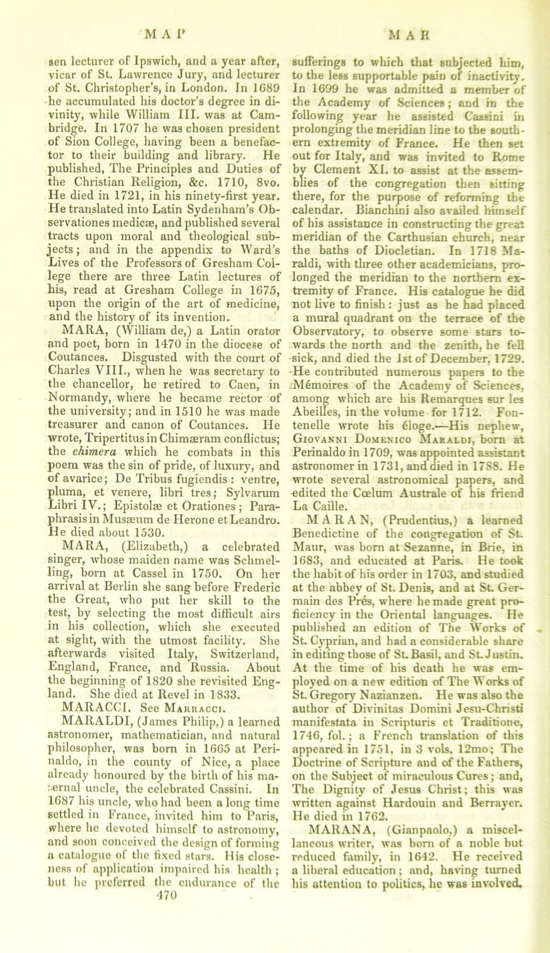 sen lecturer of Ipswich, and a year after, vicar of St. Lawrence Jury, and lecturer of St. Christopher’s, in London. In 1689 he accumulated his doctor’s degree in di- vinity, while William III. was at Cam- bridge. In 1707 he was chosen president of Sion College, having been a benefac- tor to their building and library. He published, The Principles and Duties of the Christian Religion, &c. 1710, 8vo. He died in 1721, in his ninety-first year. He translated into Latin Sydenham’s Ob- servationes medicae, and published several tracts upon moral and theological sub- jects ; and in the appendix to Ward’s Lives of the Professors of Gresham Col- lege there are three Latin lectures of his, read at Gresham College in 1675, upon the origin of the art of medicine, and the history of its invention. MARA, (William de,) a Latin orator and poet, born in 1470 in the diocese of Coutances. Disgusted with the court of Charles VIII., when he was secretary to the chancellor, he retired to Caen, in Normandy, where he became rector of the university; and in 1510 he was made treasurer and canon of Coutances. He wrote, Tripertitus in Chimaeram conflictus; the chimera which he combats in this poem was the sin of pride, of luxury, and of avarice; De Tribus fugiendis : ventre, pluma, et venere, libri tres; Sylvarum Libri IV.; Epistolse et Orationes ; Para- phrasis in Musaeum de Herone et Leandro. He died about 1530. MARA, (Elizabeth,) a celebrated singer, whose maiden name was Schmel- ling, born at Cassel in 1750. On her arrival at Berlin she sang before Frederic the Great, who put her skill to the test, by selecting the most difficult airs in his collection, which she executed at sight, with the utmost facility. She afterwards visited Italy, Switzerland, England, France, and Russia. About the beginning of 1820 she revisited Eng- land. She died at Revel in 1833. MARACCI. See Marhacci. MARALDI, (James Philip,) a learned astronomer, mathematician, and natural philosopher, was bom in 1665 at Peri- naldo, in the county of Nice, a place already honoured by the birth of his ma- r.ernal uncle, the celebrated Cassini. In 1687 his uncle, who had been a long time settled in France, invited him to Paris, where he devoted himself to astronomy, and soon conceived the design of forming a catalogue of the fixed stars. His close- ness of application impaired his health ; but lie preferred the endurance of the 470 sufferings to which that subjected him, to the less supportable pain of inactivity. In 1699 he was admitted a member of the Academy of Sciences; and in the following year he assisted Cassini in prolonging the meridian line to the south- ern extremity of France. He then set out for Italy, and was invited to Rome by Clement XL to assist at the assem- blies of the congregation then sitting there, for the purpose of reforming the calendar. Bianchini also availed himself of his assistance in constructing the great meridian of the Carthusian church, near the baths of Diocletian. In 1718 Ma- raldi, with three other academicians, pro- longed the meridian to the northern ex- tremity of France. His catalogue he did not live to finish: just as he had placed a mural quadrant on the terrace of the Observatory, to observe some stars to- wards the north and the zenith, he fell sick, and died the 1st of December, 1729. He contributed numerous papers to the Nlemoires of the Academy of Sciences, among which are his Remarques sur les Abeilles, in the volume for 1712. Fon- tenelle wrote his eloge.—His nephew, Giovanni Domenico Mabaldi, born at Perinaldo in 1709, was appointed assistant astronomer in 1731, and died in 1788. He wrote several astronomical papers, and edited the Ccelum Australe of his friend La Caille. M A R A N, (Prudentius,) a learned Benedictine of the congregation of St. Maur, was born at Sezanne, in Brie, in 1683, and educated at Paris. He took the habit of his order in 1703, and studied at the abbey of St. Denis, and at St Ger- main des Pres, where he made great pro- ficiency in the Oriental languages. He published an edition of The Works of St. Cyprian, and had a considerable share in editing those of St Basil, and St. Justin. At the time of his death he was em- ployed on a new edition of The Works of St. Gregory Nazianzen. He was also the author of Divinitas Domini Jesu-Christi manifestata in Scripturis et Traditione, 1746, fol.; a French translation of this appeared in 1751, in 3 vols, 12mo; The Doctrine of Scripture and of the Fathers, on the Subject of miraculous Cures; and, The Dignity of Jesus Christ; this was written against Hardouin and Berrayer. He died in 1762. MARANA, (Gianpaolo,) a miscel- laneous writer, was bom of a noble but reduced family, in 1642. He received a liberal education ; and, having turned his attention to politics, he was involved.