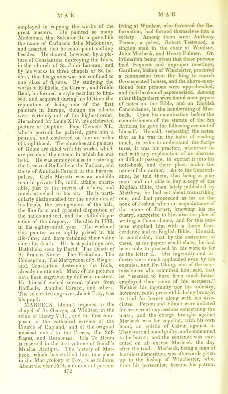 employed in copying the works of the great masters. He painted so many Madonnas, that Salvator Rosa gave him the name of Carluccio delle Madonnine, and asserted that he could paint nothing besides. He showed, however, by a pic- ture of Constantine destroying the Idols, in the church of St. John Lateran, and by his works in three chapels of St. Isi- dore, that his genius was not confined to one class of figures. By studying the works of RafFaelie, the Caracci, and Guido Reni, he formed a style peculiar to him- self, and acquired during his lifetime the reputation of being one of the first painters in Europe, though his talents were certainly not of the highest order. He painted for Louis XIV. his celebrated picture of Daphne. Pope Clement XL, whose portrait he painted, gave him a pension, and conferred on him an order of knighthood. The churches and palaces of Rome are filled with his works, which are proofs of the esteem in which he was held. He was employed also in restoring the frescos of Raffaelle in the Vatican, and those of Annibale Caracci in the Farnese palace. Carlo Maratti was an amiable man in private life, mild, affable, charit- able, just to the merits of others, and much attached to his art. He is parti- cularly distinguished for the noble airs of his heads, the arrangement of the hair, the fine form and graceful disposition of the hands and feet, and the skilful dispo- sition of the drapery. He died in 1713, in his eighty-ninth year. The works of this painter were highly prized in his life-time, and have retained their value since his death. His best paintings are, Bathsheba seen by David; The Death of St. Francis Xavier; The Visitation; The Conception; The Martyrdom of S. Biagio; and, Constantine destroying the Idols, already mentioned. Many of his pictures have been engraved by different masters. He himself etched several plates from RafFaelie, Annibal Caracci, and others. The celebrated engraver, Jacob Frey, was his pupil. MARBECK, (John,) organist to the chapel of St. George, at Windsor, in the reign of Henry VIII., and the first com- poser of the cathedral service of the Church of England, and of the original musical notes to the Preces, the Suf- frages, and Responses. Ilis Te Deum is inserted in the first volume of Smith’s Musica Antiqua. The history of Mar- beck, which has entitled him to a place in the Marlyrology of Fox, is as follows. About the year 1514, a number of persons 472 living at Windsor, who favoured the Re- formation, had formed themselves into a society. Among them were Anthony Person, a priest, Robert Testwood, a singing man in the choir of Windsor, John Marbeck, and Henry Fulmer. On intimation being given that these persons held frequent and improper meetings, Gardiner, bishop of Winchester, procured a commission from the king to search the suspected houses, and the above-men- tioned four persons were apprehended, and theirbooks and papers seized. Among other things there were found somepaperB of notes on the Bible, and an English Concordance, in the bandwriting of Mar- beck. Upon his examination before the commissioners of the statute of the Six Articles, he gave the following account of himself. He said, respecting the notes, that as he was in the habit of reading much, in order to understand the Scrip- tures, it was his practice, whenever he met with any explanation of an abstruse or difficult passage, to extract it into his note-book, and there place under the name of the author. As to the Concord- ance, he told them, that being a poor man, and not able to buy a copy of the English Bible, then lately published by- Matthew, he had set about transcribing one, and had proceeded as far as the book of Joshua, when an acquaintance of the name of Turner, knowing bis in- dustry7, suggested to him also the plan of writing a Concordance, and for this pur- pose supplied him with a Latin Con- cordance and an English Bible. He said, in conclusion, that by the assistance of these, as his papers would show, he had been able to proceed in his work as far as the letter L. His ingenuity and in- dustry7 were much applauded even by his enemies, and Dr. Oking, one of the com- missioners who examined him, said, that he “ seemed to have been much better employed than some of his accusers.” Neither his ingenuity nor his industry, however, could prevent his being brought to trial for heresy along with his asso- ciates. Person and Filmer were indicted for irreverent expressions concerning the mass; and the charge brought against Marbeck was for copying, with his own hand, an epistle of Calvin against it. They were all found guilty, and condemned to be burnt; and the sentence was exe- cuted on all except Marbeck the day after the trial. Marbeck, being a man of harmless disposition, was afterwards given up to the bishop of Winchester, who, from his persecutor, became his patron.