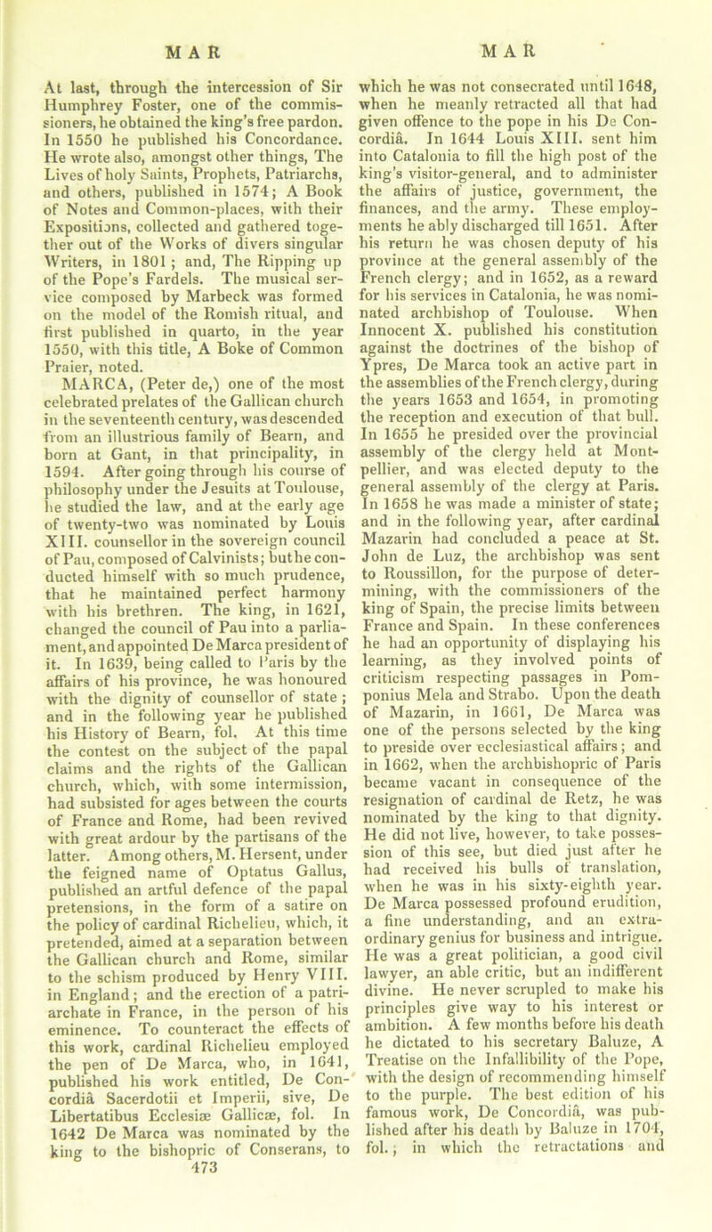 At last, through the intercession of Sir Humphrey Foster, one of the commis- sioners, he obtained the king’s free pardon. In 1550 he published his Concordance. He wrote also, amongst other things, The Lives of holy Saints, Prophets, Patriarchs, and others, published in 1574; A Book of Notes and Common-places, with their Expositions, collected and gathered toge- ther out of the Works of divers singular Writers, in 1801; and, The Ripping up of the Pope’s Fardels. The musical ser- vice composed by Marbeck was formed on the model of the Romish ritual, and first published in quarto, in the year 1550, with this title, A Boke of Common Praier, noted. MARCA, (Peter de,) one of the most celebrated prelates of the Gallican church in the seventeenth century, was descended from an illustrious family of Bearn, and horn at Gant, in that principality, in 1594. After going through his course of philosophy under the Jesuits at Toulouse, he studied the law, and at the early age of twenty-two was nominated by Louis XIII. counsellor in the sovereign council of Pau, composed of Calvinists; buthe con- ducted himself with so much prudence, that he maintained perfect harmony with his brethren. The king, in 1621, changed the council of Pau into a parlia- ment, and appointed De Marca president of it. In 1639, being called to I’aris by the affairs of his province, he was honoured with the dignity of counsellor of state ; and in the following year he published his History of Bearn, fol. At this time the contest on the subject of the papal claims and the rights of the Gallican church, which, with some intermission, had subsisted for ages between the courts of France and Rome, had been revived with great ardour by the partisans of the latter. Among others, M. Hersent, under the feigned name of Optatus Gallus, published an artful defence of the papal pretensions, in the form of a satire on the policy of cardinal Richelieu, which, it pretended, aimed at a separation between the Gallican church and Rome, similar to the schism produced by Henry VIII. in England; and the erection of a patri- archate in France, in the person of his eminence. To counteract the effects of this work, cardinal Richelieu employed the pen of De Marca, who, in 1641, published his work entitled, De Con- cordia Sacerdotii et Imperii, sive, De Libertatibus Ecclesi* Gallic®, fol. In 1642 De Marca was nominated by the king to the bishopric of Conserans, to which he was not consecrated until 1648, when he meanly retracted all that had given offence to the pope in his De Con- cordia. In 1644 Louis XIII. sent him into Catalonia to fill the high post of the king’s visitor-general, and to administer the affairs of justice, government, the finances, and the army. These employ- ments he ably discharged till 1651. After his return he was chosen deputy of his province at the general assembly of the French clergy; and in 1652, as a reward for his services in Catalonia, he was nomi- nated archbishop of Toulouse. When Innocent X. published his constitution against the doctrines of the bishop of Ypres, De Marca took an active part in the assemblies of the French clergy, during the years 1653 and 1654, in promoting the reception and execution of that bull. In 1655 he presided over the provincial assembly of the clergy held at Mont- pellier, and was elected deputy to the general assembly of the clergy at Paris. In 1658 he was made a minister of state; and in the following year, after cardinal Mazarin had concluded a peace at St. John de Luz, the archbishop was sent to Roussillon, for the purpose of deter- mining, with the commissioners of the king of Spain, the precise limits between France and Spain. In these conferences he had an opportunity of displaying his learning, as they involved points of criticism respecting passages in Pom- ponius Mela and Strabo. Upon the death of Mazarin, in 1661, De Marca was one of the persons selected by the king to preside over ecclesiastical affairs; and in 1662, when the archbishopric of Paris became vacant in consequence of the resignation of cardinal de Retz, he was nominated by the king to that dignity. He did not live, however, to take posses- sion of this see, but died just after he had received his bulls of translation, when he was in his sixty-eighth year. De Marca possessed profound erudition, a fine understanding, and an extra- ordinary genius for business and intrigue. He was a great politician, a good civil lawyer, an able critic, but an indifferent divine. He never scrupled to make his principles give way to his interest or ambition. A few months before his death he dictated to his secretary Baluze, A Treatise on the Infallibility of the Pope, with the design of recommending himself to the purple. The best edition of his famous work, De Concordia, was pub- lished after his death by Baluze in 1704, fol.; in which the retractations and