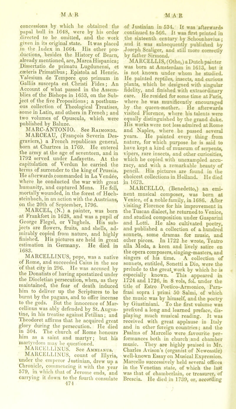 concessions by which he obtained the papal bull in 1648, were by his orde.r directed to be omitted, and the work given in its original state. It was placed in the Index in 1664. His other pro- ductions, besides the History of Bearn, already mentioned, are, MarcaHispanica; Dissertatio de primatu Lugdunensi, et creteris l’rimatibus; Epistola ad Henric. Valesium de Tempore quo primum in Galliis suscepta est Cliristi Fides; An Account of what passed in the Assem- blies of the Bishops in 1653, on the Sub- ject of the five Propositions; a posthum- ous collection of Theological Treatises, some in Latin, and others in French ; and two volumes of Opuscula, which were published by Baluze. MARC-ANTONIO. See Raimondi. MARCEAU, (Francois Severin Des- graviers,) a French republican general, born at Chartres in 1769. He entered the army at the age of seventeen, and in 1792 served under Lafayette. At the capitulation of Verdun he carried the terms of surrender to the king of Prussia. He afterwards commanded in La Vendee, where he conducted the war with great humanity, and captured Mons. He fell, mortally wounded, in the forest of Hoch- steinbach, in an action with the Austrians, on the 20tli of September, 1796. MARCEL, (N.) a painter, was born at Frankfort in 1628, and was a pupil of George Flegel, or Vlughels. His sub- jects are flowers, fruits, and shells, ad- mirably copied from nature, and highly finished. His pictures are held in great estimation in Germany. He died in 1683. MARCELLINUS, pope, was a native of Rome, and succeeded Caius in the see of that city in 296. He was accused by the Donatists of having apostatized under the Diocletian persecution, when, as they maintained, the fear of death induced him to deliver up the Scriptures to be burnt by the pagans, and to offer incense to the gods. But the innocence of Mar- cell inus was ably defended by St. Augus- tine, in his treatise against Petilian ; and Theodoret affirms that he acquired great glory during the persecution. He died in 304. The church of Rome honours him as a saint and martyr; but his martyrdom may be questioned. MARCELLINUS. See Ammianus. MARCELLINUS, count of Illyria, under the emperor Justinian, drew up a Chronicle, commencing it with the year 5/9, in which that of Jerome cuds, and carrying it down to the fourth consulate 474 of Justinian in 534. It was afterwards continued to 566. It was first printed in the sixteenth century by Schoonhovius; and it was subsequently published by Joseph Scaliger, and still more correctly by father Sirmond. MARCELLIS, (Otho,)aDutch painter was born at Amsterdam in 1613, but it is not known under whom he studied. He painted reptiles, insects, and curious plants, which he designed with singular fidelity, and finished with extraordinary care. He resided for some time at Paris, where he was munificently encouraged by the queen-mother. He afterwards visited Florence, where his talents were equally distinguished by the grand duke. His works were not less admired at Rome and Naples, where he passed several years. He painted every thing from nature, for which purpose he is said to have kept a kind of museum of serpents, vipers, rare insects, and other curiosities, which he copied with unexampled accu- racy, and with a remarkable beauty of pencil. His pictures are found in the choicest collections in Holland. He died in 1673. MARCELLO, (Benedetto,) an emi- nent musical composer, was bom at Venice, of a noble family, in 1686. After visiting Florence for his improvement in the Tuscan dialect, he returned to Venice, and studied composition under Gasparini and Lotti. He also cultivated poetry, and published a collection of a hundred sonnets, some dramas for music, and other pieces. In 1722 he wrote, Teatro alia Moda, a keen and lively satire on the opera composers, singing-masters, and singers of his time. A collection of sonnets, entitled, Sonetti a Dio, were the prelude to the great_work by which he is especially known. This appeared in 1724 and 1726, in 8 vols, fol. under the title of Estro Poetico-Armonico, Para- frasi sopra i primi 50 Salmi, of which the music was by himself, and the poetry by Giustiniani. To the first volume was prefixed a long and learned preface, dis- playing much musical reading. It was received with great applause in Italy and in other foreign countries; and the Psalms of Marcello were favourite per- formances both in church and chamber music. They are highly praised in Mr. Charles Avison’s (organist of Newcastle) well-known Essay on Musical Expression. Marcello successively held several offices in the Venetian state, of which the last was that of chamberlain, or treasurer, of Brescia. He died in 1739, or, according