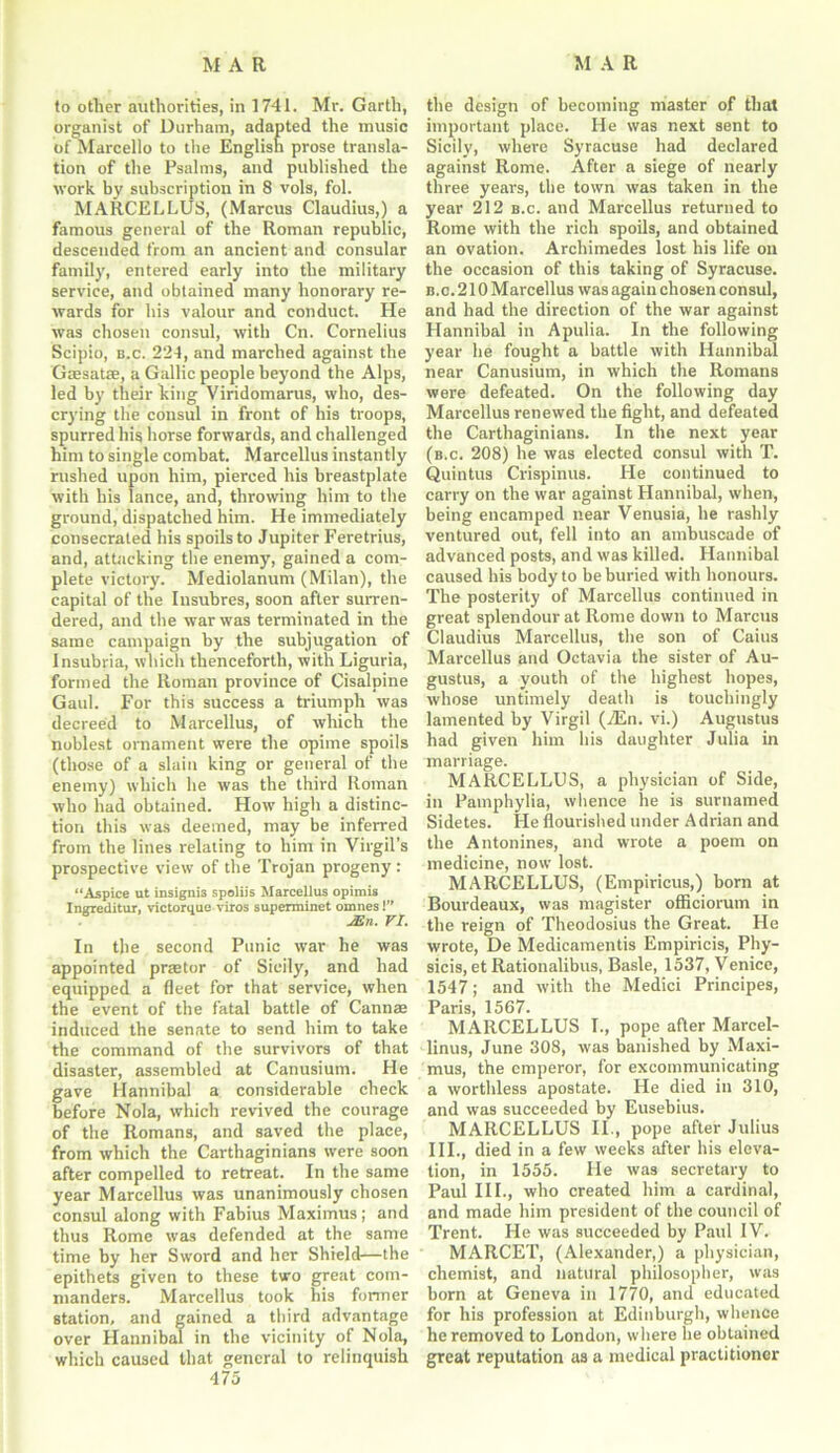 to otlier authorities, in 1741. Mr. Garth, organist of Durham, adapted the music of Marcello to the English prose transla- tion of the Psalms, and published the work by subscription in 8 vols, fol. MA11CELLUS, (Marcus Claudius,) a famous general of the Roman republic, descended from an ancient and consular family, entered early into the military service, and obtained many honorary re- wards for his valour and conduct. He was chosen consul, with Cn. Cornelius Scipio, b.c. 224, and marched against the Gaesatse, a Gallic people beyond the Alps, led by their king Viridomarus, who, des- crying the consul in front of his troops, spurred his horse forwards, and challenged him to single combat. Marcellus instantly rushed upon him, pierced his breastplate with his lance, and, throwing him to the ground, dispatched him. He immediately consecrated his spoils to Jupiter Feretrius, and, attacking the enemy, gained a com- plete victory. Mediolanum (Milan), the capital of the Insubres, soon after surren- dered, and the war was terminated in the same campaign by the subjugation of Insubria, which thenceforth, with Liguria, formed the Roman province of Cisalpine Gaul. For this success a triumph was decreed to Marcellus, of which the noblest ornament were the opime spoils (those of a slain king or general of the enemy) which he was the third Roman who had obtained. How high a distinc- tion this was deemed, may be inferred from the lines relating to him in Virgil’s prospective view of the Trojan progeny: “Aspice ut insigni3 spoliis Marcellus opimis Ingreditur, victorque viros superminet omnes 1” JJin. VI. In the second Punic wrar he was appointed praetor of Sicily, and had equipped a fleet for that service, when the event of the fatal battle of Cannae induced the senate to send him to take the command of the survivors of that disaster, assembled at Canusium. He gave Hannibal a considerable check before Nola, which revived the courage of the Romans, and saved the place, from which the Carthaginians were soon after compelled to retreat. In the same year Marcellus was unanimously chosen consul along with Fabius Maximus; and thus Rome w'as defended at the same time by her Sword and her Shield—the epithets given to these two great com- manders. Marcellus took his former station, and gained a third advantage over Hannibal in the vicinity of Nola, which caused that general to relinquish 475 the design of becoming master of that important place. He was next sent to Sicily, where Syracuse had declared against Rome. After a siege of nearly three years, the town was taken in the year 212 b.c. and Marcellus returned to Rome with the rich spoils, and obtained an ovation. Archimedes lost his life on the occasion of this taking of Syracuse. b.c. 210 Marcellus was again chosen consul, and had the direction of the war against Hannibal in Apulia. In the following year he fought a battle with Hannibal near Canusium, in which the Romans were defeated. On the following day Marcellus renewed the fight, and defeated the Carthaginians. In the next year (b.c. 208) he was elected consul with T. Quintus Crispinus. He continued to carry on the war against Hannibal, when, being encamped near Venusia, he rashly ventured out, fell into an ambuscade of advanced posts, and was killed. Hannibal caused his body to be buried with honours. The posterity of Marcellus continued in great splendour at Rome down to Marcus Claudius Marcellus, the son of Caius Marcellus and Octavia the sister of Au- gustus, a youth of the highest hopes, whose untimely death is touchingly lamented by Virgil (A£n. vi.) Augustus had given him his daughter Julia in marriage. MARCELLUS, a physician of Side, in Pamphylia, whence he is surnamed Sidetes. He flourished under Adrian and the Antonines, and wrote a poem on medicine, now lost. MARCELLUS, (Empiricus,) born at Bourdeaux, was magister ofiiciorum in the reign of Theodosius the Great. He wrote, De Medicamentis Empiricis, Phy- sicis, et Rationalibus, Basle, 1537, Venice, 1547; and with the Medici Principes, Paris, 1567. MARCELLUS I., pope after Marcel- linus, June 308, was banished by Maxi- mus, the emperor, for excommunicating a worthless apostate. He died in 310, and was succeeded by Eusebius. MARCELLUS II., pope after Julius III., died in a few weeks after his eleva- tion, in 1555. He was secretary to Paul III., who created him a cardinal, and made him president of the council of Trent. He was succeeded by Paul IV. MARCET, (Alexander,) a physician, chemist, and natural philosopher, was born at Geneva in 1770, and educated for his profession at Edinburgh, whence he removed to London, where he obtained great reputation as a medical practitioner