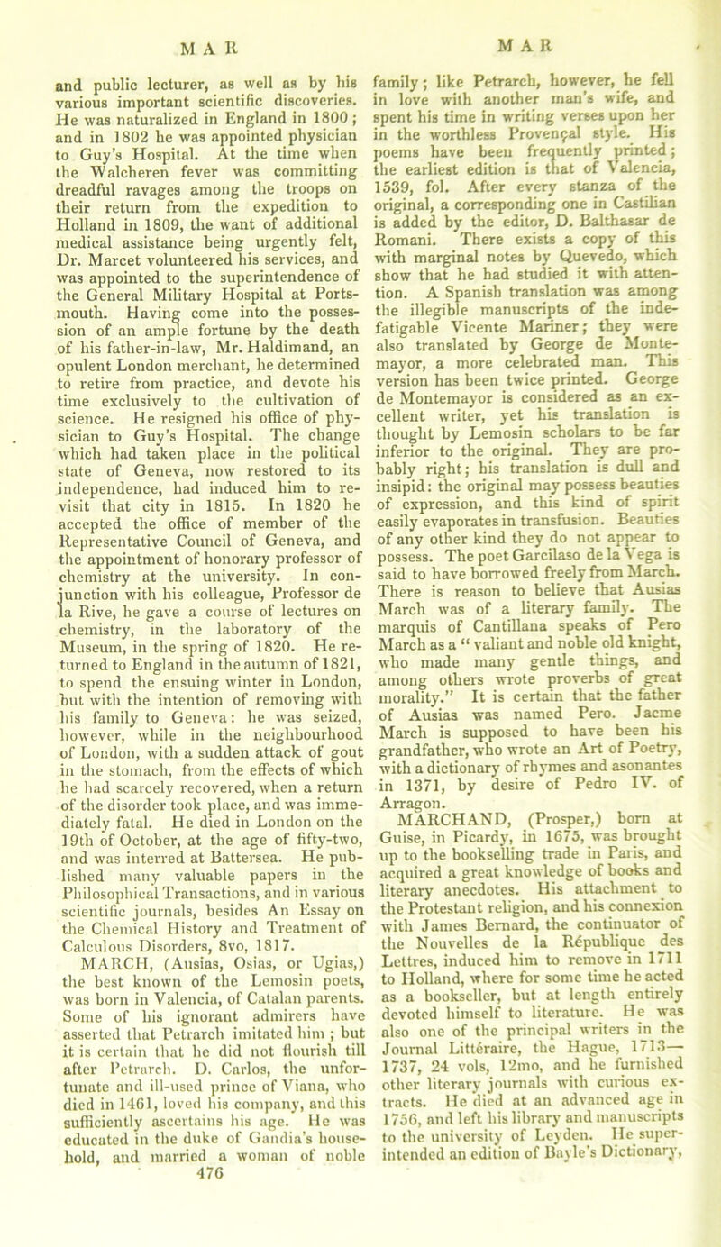and public lecturer, as well as by bis various important scientific discoveries. He was naturalized in England in 1800 ; and in 1802 he was appointed physician to Guy’s Hospital. At the time when the Walclieren fever was committing dreadful ravages among the troops on their return from the expedition to Holland in 1809, the want of additional medical assistance being urgently felt, Ur. Marcet volunteered his services, and was appointed to the superintendence of the General Military Hospital at Ports- mouth. Having come into the posses- sion of an ample fortune by the death of his father-in-law, Mr. Haldimand, an opulent London merchant, he determined to retire from practice, and devote his time exclusively to the cultivation of science. He resigned his office of phy- sician to Guy’s Hospital. The change which had taken place in the political state of Geneva, now restored to its independence, had induced him to re- visit that city in 1815. In 1820 he accepted the office of member of the Representative Council of Geneva, and the appointment of honorary professor of chemistry at the university. In con- junction with his colleague, Professor de la Rive, he gave a course of lectures on chemistry, in the laboratory of the Museum, in the spring of 1820. He re- turned to England in the autumn of 1821, to spend the ensuing winter in London, but with the intention of removing with his family to Geneva: he was seized, however, while in the neighbourhood of London, with a sudden attack of gout in the stomach, from the effects of which he had scarcely recovered, when a return of the disorder took place, and was imme- diately fatal. He died in London on the 19th of October, at the age of fifty-two, and was interred at Battersea. He pub- lished many valuable papers in the Philosophical Transactions, and in various scientific journals, besides An Essay on the Chemical History and Treatment of Calculous Disorders, 8vo, 1817. MARCH, (Ausias, Osias, or Ugias,) the best known of the Lemosin poets, was born in Valencia, of Catalan parents. Some of his ignorant admirers have asserted that Petrarch imitated him ; but it is certain that he did not flourish till after Petrarch. D. Carlos, the unfor- tunate and ill-used prince of Viana, who died in 1461, loved his company, and this sufficiently ascertains his age. He was educated in the duke of Gandia's house- hold, and married a woman of noble 476 family; like Petrarch, however, be fell in love with another man’s wife, and spent his time in writing verses upon her in the worthless Proven9al style. His poems have been frequently printed; the earliest edition is that of Valencia, 1539, fol. After every stanza of the original, a corresponding one in Castilian is added, by the editor, D. Balthasar de Romani. There exists a copy of this with marginal notes by Quevedo, which show that he had studied it with atten- tion. A Spanish translation was among the illegible manuscripts of the inde- fatigable Vicente Mariner; they were also translated by George de Monte- mayor, a more celebrated man. This version has been twice printed. George de Montemayor is considered as an ex- cellent writer, yet his translation is thought by Lemosin scholars to be far inferior to the original. They are pro- bably right; his translation is dull and insipid: the original may possess beauties of expression, and this kind of spirit easily evaporates in transfusion. Beauties of any other kind they do not appear to possess. The poet Garcilaso de la Vega is said to have borrowed freely from March. There is reason to believe that Ausias March was of a literary family. The marquis of Cantillana speaks of Pero March as a “ valiant and noble old knight, who made many gentle things, and among others wrote proverbs of great morality.” It is certain that the father of Ausias was named Pero. Jacme March is supposed to have been his grandfather, who wrote an Art of Poetry, with a dictionary of rhymes and asonantes in 1371, by desire of Pedro IV. of Arragon. MARCH AND, (Prosper,) born at Guise, in Picardy, in 1675, was brought up to the bookselling trade in Paris, and acquired a great knowledge of books and literary anecdotes. His attachment to the Protestant religion, and his connexion with James Bernard, the continuator of the Nouvelles de la R5publique des Lettres, induced him to remove in 1711 to Holland, where for some time he acted as a bookseller, but at length entirely devoted himself to literature. He was also one of the principal writers in the Journal Litteraire, the Hague, 1713—- 1737, 24 vols, 12mo, and he furnished other literary journals with curious ex- tracts. He died at an advanced age in 1756, and left his library and manuscripts to the university of Leyden. He super- intended an edition of Bayle’s Dictionary,
