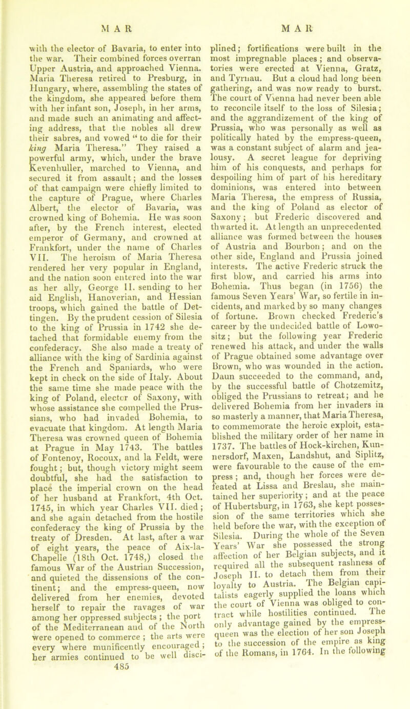 with the elector of Bavaria, to enter into the war. Their combined forces overran Upper Austria, and approached Vienna. Maria Theresa retired to Presburg, in Hungary, where, assembling the states of the kingdom, she appeared before them with her infant son, Joseph, in her arms, and made such an animating and affect- ing address, that the nobles all drew their sabres, and vowed “ to die for their king Maria Theresa.” They raised a powerful army, which, under the brave Kevenhuller, marched to Vienna, and secured it from assault; and the losses of that campaign were chiefly limited to the capture of Prague, where Charles Albert, the elector of Bavaria, was crowned king of Bohemia. He was soon after, by the French interest, elected emperor of Germany, and crowned at Frankfort, under the name of Charles VII. The heroism of Maria Theresa rendered her very popular in England, and the nation soon entered into the war as her ally, George II. sending to her aid English, Hanoverian, and Hessian troops, which gained the battle of Det- tingen. By the prudent cession of Silesia to the king of Prussia in 1742 she de- tached that formidable enemy from the confederacy. She also made a treaty of alliance with the king of Sardinia against the French and Spaniards, who were kept in check on the side of Italy. About the same time she made peace with the king of Poland, elector of Saxony, with whose assistance she compelled the Prus- sians, who had invaded Bohemia, to evacuate that kingdom. At length Maria Theresa was crowned queen of Bohemia at Prague in May 1743. The battles of Fontenoy, Rocoux, and la Feldt, were fought; but, though victory might seem doubtful, she had the satisfaction to place the imperial crown on the head of her husband at Frankfort, 4th Oct. 1745, in which year Charles VII. died; and she again detached from the hostile confederacy the king of Prussia by the treaty of Dresden. At last, after a war of eight years, the peace of Aix-la- Chapelle (18th Oct. 1748,) closed the famous War of the Austrian Succession, and quieted the dissensions of the con- tinent; and the empress-queen, now delivered from her enemies, devoted herself to repair the ravages of war among her oppressed subjects ; the port of the Mediterranean and of the North were opened to commerce ; the arts were every where munificently encouraged ; her armies continued to be well disci- 485 plined; fortifications were built in the most impregnable places; and observa- tories were erected at Vienna, Gratz, and Tyrnau. But a cloud had long been gathering, and was now ready to burst. The court of Vienna had never been able to reconcile itself to the loss of Silesia; and the aggrandizement of the king of Prussia, who was personally as well as politically hated by the empress-queen, was a constant subject of alarm and jea- lousy. A secret league for depriving him of his conquests, and perhaps for despoiling him of part of his hereditary dominions, was entered into between Maria Theresa, the empress of Russia, and the king of Poland as elector of Saxony; but Frederic discovered and thwarted it. At length an unprecedented alliance was formed between the houses of Austria and Bourbon; and on the other side, England and Prussia joined interests. The active Frederic struck the first blow, and carried his arms into Bohemia. Thus began (in 1756) the famous Seven Years’ War, so fertile in in- cidents, and marked by so many changes of fortune. Brown checked Frederic’s career by the undecided battle of Lowo- sitz; but the following year Frederic renewed his attack, and under the walls of Prague obtained some advantage over Brown, who was wounded in the action. Daun succeeded to the command, and, by the successful battle of Chotzemitz, obliged the Prussians to retreat; and he delivered Bohemia from her invaders in so masterly a manner, that Maria Theresa, to commemorate the heroic exploit, esta- blished the military order of her name in 1737. The battles of Hock-kirchen, Kun- nersdorf, Maxen, Landshut, and Siplitz, were favourable to the cause of the em- press ; and, though her forces were de- feated at Lissa and Breslau, she main- tained her superiority; and at the peace of Hubertsburg, in 1763, she kept posses- sion of the same territories which she held before the war, with the exception of Silesia. During the whole of the Seven Years’ War she possessed the strong affection of her Belgian subjects, and it required all the subsequent rashness of Joseph II. to detach them from their loyalty to Austria. The Belgian capi- talists eagerly supplied the loans which the court of Vienna was obliged to con- tract while hostilities continued. The only advantage gained by the empress- queen was the election of her son Joseph to the succession of the empire as king of the Romans, in 1764. In the following