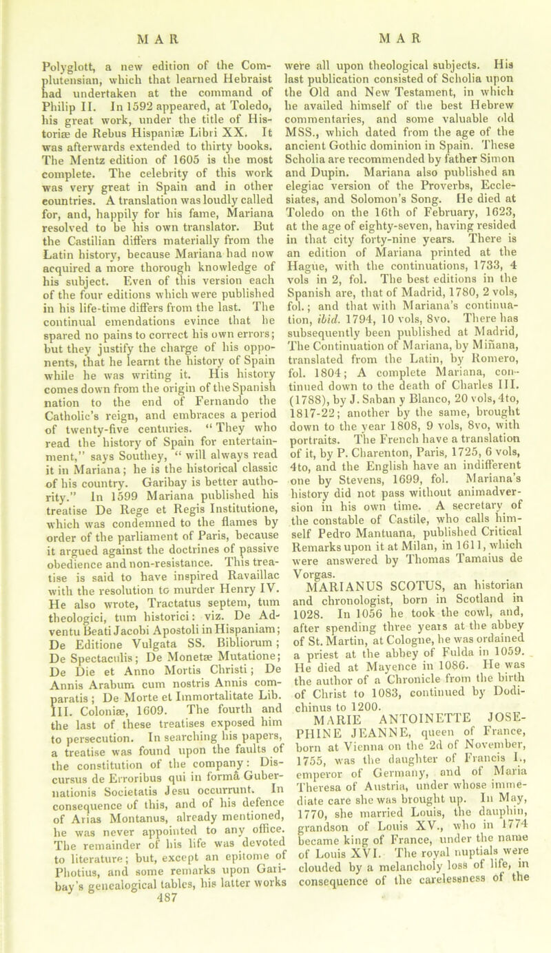 Polyglott, a new edition of the Com- plutensian, which that learned Hebraist had undertaken at the command of Philip II. In 1592 appeared, at Toledo, his great work, under the title of His- torian de Rebus Hispaniee Libri XX. It was afterwards extended to thirty books. The Mentz edition of 1605 is the most complete. The celebrity of this work was very great in Spain and in other countries. A translation was loudly called for, and, happily for his fame, Mariana resolved to be his own translator. But the Castilian differs materially from the Latin history, because Mariana had now acquired a more thorough knowledge of his subject. Even of this version each of the four editions which were published in his life-time differs from the last. The continual emendations evince that he spared no pains to correct his own errors; but they justify the charge of his oppo- nents, that he learnt the history of Spain while he was writing it. His history comes down from the origin of the Spanish nation to the end of Fernando the Catholic’s reign, and embraces a period of twenty-five centuries. “ They who read the history of Spain for entertain- ment,” says Southey, “ will always read it in Mariana; he is the historical classic of his country. Garibay is better autho- rity.” In 1599 Mariana published his treatise De Rege et Regis Institutione, which was condemned to the flames by order of the parliament of Paris, because it argued against the doctrines of passive obedience and non-resistance. This trea- tise is said to have inspired Ravaillac with the resolution to murder Henry IV. He also wrote, Tractatus septem, turn theologici, turn historici: viz. De Ad- ventu Beati Jacobi Apostoli inHispaniam; De Editione Vulgata SS. Bibliorum; De Spectactilis; De Monetae Mutatione; De Die et Anno Mortis Christi; De Annis Arabum cum nostris Annis com- paratis ; De Morte el Immortalitate Lib. III. Colonise, 1609. The fourth and the last of these treatises exposed him to persecution. In searching his papers, a treatise was found upon the faults of the constitution of the company: Dis- cursus de Erroribus qui in forma Guber- uationis Societatis Jesu occurrunt. In consequence of this, and of his defence of Arias Montanus, already mentioned, he was never appointed to any office. The remainder of his life was devoted to literature; but, except an epitome of Photius, and some remarks upon Gan- bay’s genealogical tables, his latter works were all upon theological subjects. His last publication consisted of Scholia upon the Old and New Testament, in which he availed himself of the best Hebrew commentaries, and some valuable old MSS., which dated from the age of the ancient Gothic dominion in Spain. These Scholia are recommended by father Simon and Dupin. Mariana also published an elegiac version of the Proverbs, Eccle- siates, and Solomon’s Song. He died at Toledo on the 16th of February, 1623, at the age of eighty-seven, having resided in that city forty-nine years. There is an edition of Mariana printed at the Hague, with the continuations, 1733, 4 vols in 2, fol. The best editions in the Spanish are, that of Madrid, 1780, 2 vols, fob; and that with Mariana’s continua- tion, ibid. 1794, 10 vols, 8vo. There has subsequently been published at Madrid, The Continuation of Mariana, by Minana, translated from the Latin, by Romero, fol. 1804; A complete Mariana, con- tinued down to the death of Charles III. (1788), by J. Saban y Blanco, 20 vo)s,4to, 1817-22; another by the same, brought down to the year 1808, 9 vols, 8vo, with portraits. The French have a translation of it, by P. Charenton, Paris, 1725, 6 vols, 4to, and the English have an indifferent one by Stevens, 1699, fol. Mariana’s history did not pass without animadver- sion in his own time. A secretary, of the constable of Castile, who calls him- self Pedro Mantuana, published Critical Remarks upon it at Milan, in 1611, which were answered by Thomas Tamaius de Vorgas. MARI ANUS SCOTUS, an historian and chronologist, born in Scotland in 1028. In 1056 he took the cowl, and, after spending three years at the abbey of St. Martin, at Cologne, he was ordained a priest at the abbey of Fulda in 1059. He died at Mayence in 1086. He was the author of a Chronicle from the birth of Christ to 1083, continued by Dodi- cliinus to 1200. MARIE ANTOINETTE JOSE- PHINE JEANNE, queen of France, born at Vienna on the 2d of November, 1755, was the daughter of Francis I., emperor of Germany, and ot Maria Theresa of Austria, under whose imme- diate care she was brought up. In May, 1770, she married Louis, the dauphin, grandson of Louis XV., who in 1774 became king of France, under the name of Louis XVI. The royal nuptials were clouded by a melancholy loss of life, in consequence of the carelessness of the