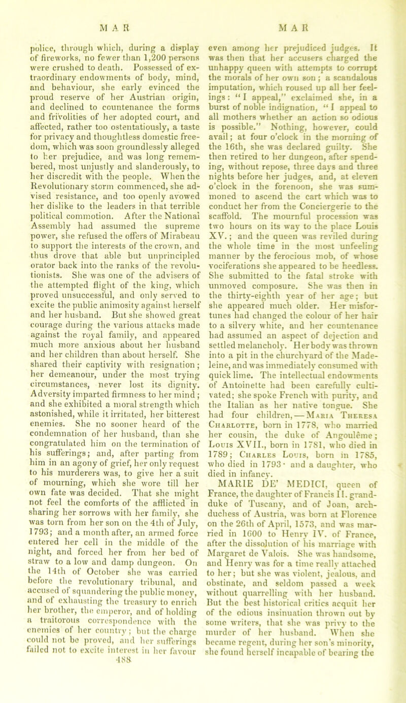 police, through which, during a display of fireworks, no fewer than 1,200 persons were crushed to death. Possessed of ex- traordinary endowments of body, mind, and behaviour, she early evinced the proud reserve of her Austrian origin, and declined to countenance the forms and frivolities of her adopted court, and affected, rather too ostentatiously, a taste for privacy and thoughtless domestic free- dom, which was soon groundlessly alleged to her prejudice, and was long remem- bered, most unjustly and slanderously, to her discredit with the people. When the Revolutionary storm commenced, she ad- vised resistance, and too openly avowed her dislike to the leaders in that terrible political commotion. After the National Assembly had assumed the supreme power, she refused the offers of Mirabeau to support the interests of the crown, and thus drove that able but unprincipled orator back into the ranks of the revolu- tionists. She was one of the advisers of the attempted flight of the king, which proved unsuccessful, and only served to excite the public animosity against herself and her husband. But she showed great courage during the various attacks made against the royal family, and appeared much more anxious about her husband and her children than about herself. She shared their captivity with resignation; her demeanour, under the most trying circumstances, never lost its dignity. Adversity imparted firmness to her mind ; and she exhibited a moral strength which astonished, while it irritated, her bitterest enemies. She no sooner heard of the condemnation of her husband, than she congratulated him on the termination of his sufferings; and, after parting from him in an agony of grief, her only request to his murderers was, to give her a suit of mourning, which she wore till her own fate was decided. That she might not feel the comforts of the afflicted in sharing her sorrows with her family, she was torn from her son on the 4th of July, 1793; and a month after, an armed force entered her cell in the middle of the night, and forced her from her bed of straw to a low and damp dungeon. On the 14th of October she was carried before the revolutionary tribunal, and accused of squandering the public money, and of exhausting the treasury to enrich her brother, the emperor, and'of holding a traitorous correspondence with the enemies of her country; but the charge could not be proved, and her sufferings failed not to excite interest in her favour 438 even among her prejudiced judges. It was then that her accusers charged the unhappy queen with attempts to corrupt the morals of her own son ; a scandalous imputation, which roused up all her feel- ings : “ I appeal,” exclaimed she, in a burst of noble indignation, “ I appeal to all mothers whether an action so odious is possible.” Nothing, however, could avail; at four o’clock in the morning of the 16th, she was declared guilty. She then retired to her dungeon, after spend- ing, without repose, three days and three nights before her judges, and, at eleven o’clock in the forenoon, she was sum- moned to ascend the cart which was to conduct her from the Conciergerie to the scaffold. The mournful procession was two hours on its way to the place Louis XV.; and the queen was reviled during the whole time in the most unfeeling manner by the ferocious mob, of whose vociferations she appeared to be heedless. She submitted to the fatal stroke with unmoved composure. She was then in the thirty-eighth year of her age; but she appeared much older. Her misfor- tunes had changed the colour of her hair to a silvery white, and her countenance had assumed an aspect of dejection and settled melancholy. Her body was thrown into a pit in the churchyard of the Made- leine, and was immediately consumed with quicklime. The intellectual endowments of Antoinette had been carefully culti- vated; she spoke French with purity, and the Italian as her native tongue. She had four children, — Maria Theresa Charlotte, born in 1778, who married her cousin, the duke of Angouleme; Louis XVII., born in 1781, who died in 1789; Charles Louis, born in 1785, who died in 1793- and a daughter, who died in infancy. MARIE DE’ MEDICI, queen of France, the daughter of Francis II. grand- duke of Tuscany, and of Joan, arch- duchess of Austria, was born at Florence on the 26th of April, 1573, and was mar- ried in 1600 to Henry IV. of France, after the dissolution of his marriage with Margaret de Valois. She was handsome, and Henry was for a time really attached to her; but she vvas violent, jealous, and obstinate, and seldom passed a week without quarrelling with her husband. But the best historical critics acquit her of the odious insinuation thrown out by some writers, that she was privy to the murder of her husband. When she became regent, during her son’s minority, she found herself incapable of bearing the
