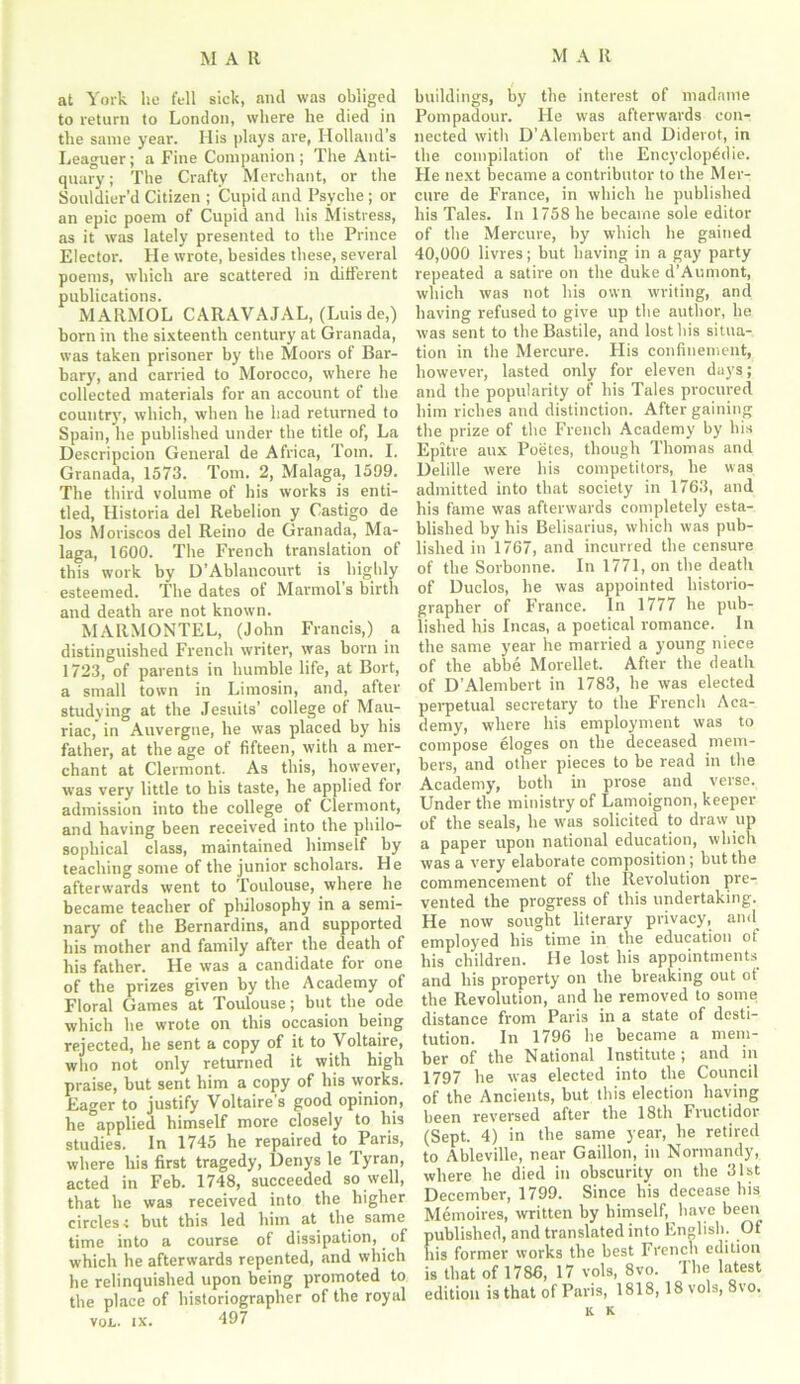 at York he fell sick, and was obliged to return to London, where he died in the same year. His plays are, Holland’s Leaguer; a Fine Companion ; The Anti- quary; The Crafty Merchant, or the Souldier’d Citizen ; Cupid and Psyche ; or an epic poem of Cupid and his Mistress, as it was lately presented to the Prince Elector. He wrote, besides these, several poems, which are scattered in different publications. MARMOL CARAVAJAL, (Luisde,) born in the sixteenth century at Granada, was taken prisoner by the Moors of Bar- bary, and carried to Morocco, where he collected materials for an account of the country, which, when he had returned to Spain, he published under the title of, La Descripcion General de Africa, Tom. I. Granada, 1573. Tom. 2, Malaga, 1599. The third volume of his works is enti- tled, Historia del Rebelion y Castigo de los Moriseos del Reino de Granada, Ma- laga, 1600. The French translation of this work by D’Ablancourt is highly esteemed. The dates of Marmol’s birth and death are not known. MARMONTEL, (John Francis,) a distinguished French writer, was born in 1723, of parents in humble life, at Bort, a small town in Limosin, and, after studying at the Jesuits’ college of Mau- riac, in Auvergne, he was placed by his father, at the age of fifteen, with a mer- chant at Clermont. As this, however, was very little to his taste, he applied for admission into the college of Clermont, and having been received into the philo- sophical class, maintained himself by teaching some of the junior scholars. He afterwards went to Toulouse, where he became teacher of philosophy in a semi- nary of the Bernardins, and supported his mother and family after the death of his father. He was a candidate for one of the prizes given by the Academy of Floral Games at Toulouse; but the ode which he wrote on this occasion being rejected, he sent a copy of it to Voltaire, who not only returned it with high praise, but sent him a copy of his works. Eager to justify Voltaire’s good opinion, he applied himself more closely to his studies. In 1745 he repaired to Paris, where his first tragedy, Denys le Tyran, acted in Feb. 1748, succeeded so well, that he was received into the higher circles -s but this led him at the same time into a course of dissipation, of which he afterwards repented, and which he relinquished upon being promoted to the place of historiographer of the royal buildings, by the interest of madanie Pompadour. He was afterwards con- nected with D’Alembert and Diderot, in the compilation of the Encyclopedic. Pie next became a contributor to the Mer- cure de France, in which he published his Tales. In 1758 he became sole editor of the Mercure, by which he gained 40,000 livres; but having in a gay party repeated a satire on the duke d’Aumont, which was not his own writing, and having refused to give up the author, he was sent to the Bastile, and lost bis situa- tion in the Mercure. His confinement, however, lasted only for eleven days; and the popularity of his Tales procured him riches and distinction. After gaining the prize of the French Academy by bis Epitre aux Poetes, though Thomas and Delille were his competitors, he was admitted into that society in 1763, and his fame was afterwards completely esta- blished by his Belisarius, which was pub- lished in 1767, and incurred the censure of the Sorbonne. In 1771, on the death of Duclos, he was appointed historio- grapher of France. In 1777 he pub- lished his Incas, a poetical romance. In the same year he married a young niece of the abbe Morellet. After the death of D’Alembert in 1783, he was elected perpetual secretary to the French Aca- demy, where his employment was to compose eloges on the deceased mem- bers, and other pieces to be read in the Academy, both in prose and verse. Under the ministry of Lamoignon, keeper of the seals, he was solicited to draw up a paper upon national education, which was a very elaborate composition ; but the commencement of the Revolution pre- vented the progress of this undertaking. He now sought literary privacy, and employed his time in the education ot his children. He lost his appointments and his property on the breaking out ot the Revolution, and he removed to some distance from Paris in a state of desti- tution. In 1796 he became a mem- ber of the National Institute; and in 1797 he was elected into the Council of the Ancients, but this election having been reversed after the 18th Fructidor (Sept. 4) in the same year, he retired to Ableville, near Gaillon, in Normandy, where he died in obscurity on the 31st December, 1799. Since his decease bis Mthnoires, written by himself, have been published, and translated into English. Of his former works the best French edition is that of 1786, 17 vols, 8vo. The latest edition is that of Paris, 1818, 18 vols, 8\o. k k