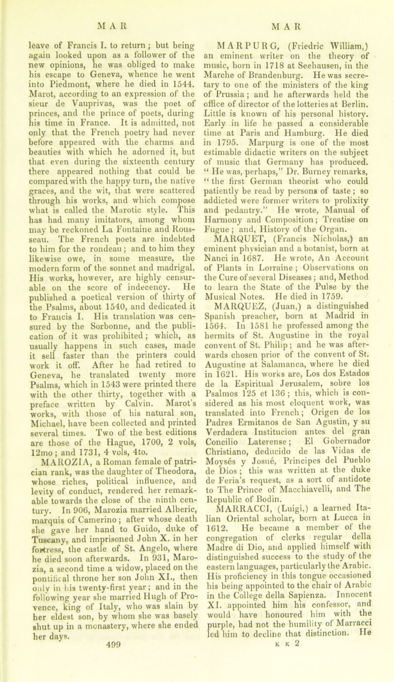 leave of Francis I. to return; but being again looked upon as a follower of the new opinions, he was obliged to make his escape to Geneva, whence he went into Piedmont, where he died in 1544. Marot, according to an expression of the sieur de Vauprivas, was the poet of princes, and the prince of poets, during his time in France. It is admitted, not only that the French poetry had never before appeared with the charms and beauties with which he adorned it, but that even during the sixteenth century there appeared nothing that could he compared with the happy turn, the native graces, and the wit, that were scattered through his works, and which compose what is called the Marotic style. This has had many imitators, among whom may be reckoned La Fontaine and Rous- seau. The French poets are indebted to him for the rondeau; and to him they likewise owe, in some measure, the modern form of the sonnet and madrigal. His works, however, are highly censur- able on the score of indecency. He published a poetical version of thirty of the Psalms, about 1540, and dedicated it to Francis I. His translation was cen- sured by the Sorbonne, and the publi- cation of it was prohibited; which, as usually happens in such cases, made it sell faster than the printers could work it off. After he had retired to Geneva, he translated twenty more Psalms, which in 1543 were printed there with the other thirty, together with a preface written by Calvin. Marot’s works, with those of his natural son, Michael, have been collected and printed several times. Two of the best editions are those of the Hague, 1700, 2 vols, 12mo; and 1731, 4 vols, 4to. MAROZIA, a Roman female of patri- cian rank, was the daughter of Theodora, whose riches, political influence, and levity of conduct, rendered her remark- able towards the close of the ninth cen- tury. In 906, Marozia married Alberic, marquis of Camerino ; after whose death she gave her hand to Guido, duke of Tuscany, and imprisoned John X. in her fortress, the castle of St. Angelo, where he died soon afterwards. In 931, Maro- zia, a second time a widow, placed on the pontifical throne her son John XI., then only in his twenty-first year; and in the following year she married Hugh of Pro- vence, king of Italy, who was slain by her eldest son, by whom she was basely shut up in a monastery, where she ended her days. M A R P U R G, (Friedric William,) an eminent writer on the theory of music, born in 1718 at Seehausen, in the Marche of Brandenburg. He was secre- tary to one of the ministers of the king of Prussia; and he afterwards held the office of director of the lotteries at Berlin. Little is known of his personal history. Early in life he passed a considerable time at Paris and Hamburg. He died in 1795. Marpurg is one of the most estimable didactic writers on the subject of music that Germany has produced. “ He was, perhaps,” Dr. Burney remarks, “ the first German theorist who could patiently be read by persons of taste; so addicted were former writers to prolixity and pedantry.” He wrote, Manual of Harmony and Composition; Treatise on Fugue ; and, History of the Organ. MARQUET, (Francis Nicholas,) an eminent physician and a botanist, born at Nanci in 1687. He wrote, An Account of Plants in Lorraine ; Observations on the Cure of several Diseases ; and, Method to learn the State of the Pulse by the Musical Notes. He died in 1759. MARQUEZ, (Juan,) a distinguished Spanish preacher, born at Madrid in 1564. In 1581 he professed among the hermits of St. Augustine in the royal convent of St. Philip; and he was after- wards chosen prior of the convent of St. Augustine at Salamanca, where he died in 1621. His works are, Los dos Estados de la Espiritual Jerusalem, sobre los Psalmos 125 et 136; this, which is con- sidered as his most eloquent work, was translated into French; Origen de los Padres Ermitanos de San Agustin, y su Verdadera Institucion antes del gran Concilio Laterense; El Gobernador Christiano, deducido de las Vidas de Moyses y Josue, Principes del Pueblo de Dios ; this was written at the duke de Feria’s request, as a sort of antidote to The Prince of Macchiavelli, and The Republic of Bodin. MARRACCI, (Luigi.) a learned Ita- lian Oriental scholar, born at Lucca in 1612. He became a member of the congregation of clerks regular della Madre di Dio, and applied himself with distinguished success to the study of the eastern languages, particularly the Arabic. His proficiency in this tongue occasioned his being appointed to the chair of Arabic in the College della Sapienza. Innocent XI. appointed him his confessor, and would have honoured him with the purple, had not the humility of Marracci led him to decline that distinction. He k k 2 499