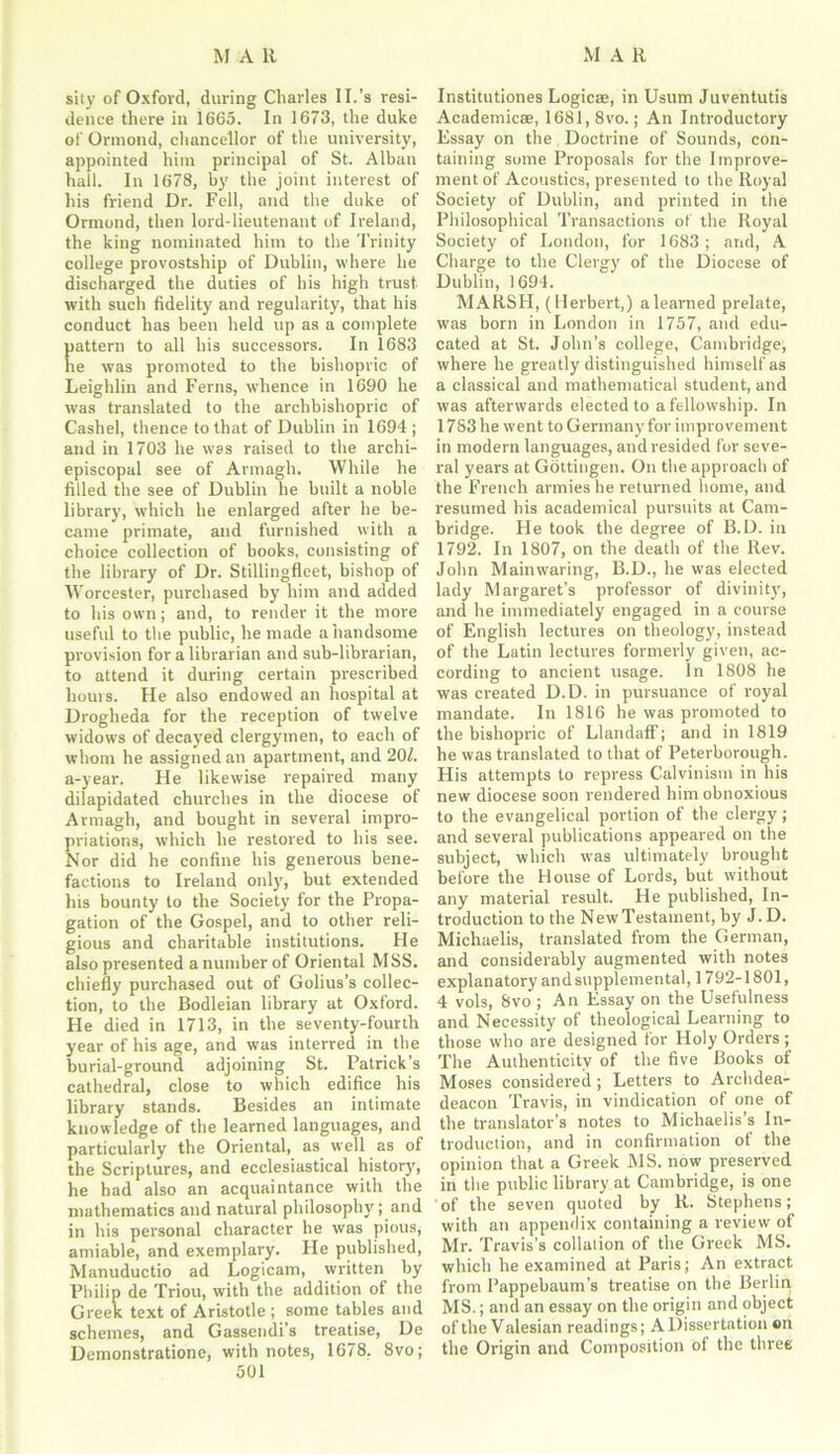 sity of Oxford, during Charles II.’s resi- dence there in 1665. In 1673, the duke of Ormond, chancellor of the university, appointed him principal of St. Alban hall. In 1678, by the joint interest of his friend Dr. Fell, and the duke of Ormond, then lord-lieutenant of Ireland, the king nominated him to the Trinity college provostship of Dublin, where he discharged the duties of his high trust- with such fidelity and regularity, that his conduct has been held up as a complete pattern to all his successors. In 1683 he was promoted to the bishopric of Leighlin and Ferns, whence in 1690 he was translated to the archbishopric of Cashel, thence to that of Dublin in 1694 ; and in 1703 he was raised to the archi- episcopal see of Armagh. While he filled the see of Dublin he built a noble library, which he enlarged after he be- came primate, and furnished with a choice collection of books, consisting of the library of Dr. Stillingfleet, bishop of Worcester, purchased by him and added to his own; and, to render it the more useful to the public, he made a handsome provision for a librarian and sub-librarian, to attend it during certain prescribed hours. He also endowed an hospital at Drogheda for the reception of twelve widows of decayed clergymen, to each of whom he assigned an apartment, and 201. a-year. He likewise repaired many dilapidated churches in the diocese of Armagh, and bought in several impro- priations, which he restored to his see. Nor did he confine his generous bene- factions to Ireland only, but extended his bounty to the Society for the Propa- gation of the Gospel, and to other reli- gious and charitable institutions. He also presented a number of Oriental MSS. chiefly purchased out of Golius’s collec- tion, to the Bodleian library at Oxford. He died in 1713, in the seventy-fourth year of his age, and was interred in the burial-ground adjoining St. Patrick’s cathedral, close to which edifice his library stands. Besides an intimate knowledge of the learned languages, and particularly the Oriental, as well as of the Scriptures, and ecclesiastical history, he had also an acquaintance with the mathematics and natural philosophy; and in his personal character he was pious, amiable, and exemplary. Fie published, Manuductio ad Logicam, written by Philip de Triou, with the addition of the Greek text of Aristotle ; some tables and schemes, and Gassendi’s treatise, De Demonstratione, with notes, 1678. 8vo; 501 Institutiones Logicae, in Usum Juventutis Academic®, 1681, 8vo.; An Introductory Essay on the Doctrine of Sounds, con- taining some Proposals for the Improve- ment of Acoustics, presented to the Royal Society of Dublin, and printed in the Philosophical Transactions of the Royal Society of London, for 1683; and, A Charge to the Clergy of the Diocese of Dublin, 1694. MARSH, (Herbert,) alearned prelate, was born in London in 1757, and edu- cated at St. John’s college, Cambridge, where he greatly distinguished himself as a classical and mathematical student, and was afterwards elected to a fellowship. In 1783 he went to Germany for improvement in modern languages, and resided for seve- ral years at Gottingen. On the approach of the French armies he returned home, and resumed his academical pursuits at Cam- bridge. He took the degree of B.D. in 1792. In 1807, on the death of the Rev. John Mainwaring, B.D., he was elected lady Margaret’s professor of divinity, and he immediately engaged in a course of English lectures on theology, instead of the Latin lectures formerly given, ac- cording to ancient usage. In 1808 he was created D.D. in pursuance of royal mandate. In 1816 he was promoted to the bishopric of Llandaff; and in 1819 he was translated to that of Peterborough. His attempts to repress Calvinism in his new diocese soon rendered him obnoxious to the evangelical portion of the clergy; and several publications appeared on the subject, which was ultimately brought before the House of Lords, but without any material result. He published, In- troduction to the New Testament, by J.D. Michaelis, translated from the German, and considerably augmented with notes explanatory and supplemental, 1792-1801, 4 vols, 8vo ; An Essay on the Usefulness and Necessity of theological Learning to those who are designed for Holy Orders ; The Authenticity of the five Books of Moses considered; Letters to Archdea- deacon Travis, in vindication of one of the translator’s notes to Michaelis s In- troduction, and in confirmation of the opinion that a Greek MS. now preserved in the public library at Cambridge, is one of the seven quoted by R. Stephens; with an appendix containing a review of Mr. Travis’s collation of the Greek MS. which he examined at Paris; An extract from Pappebaum’s treatise on the Berlin MS.; and an essay on the origin and object of the Valesian readings; A Dissertation on the Origin and Composition of the three