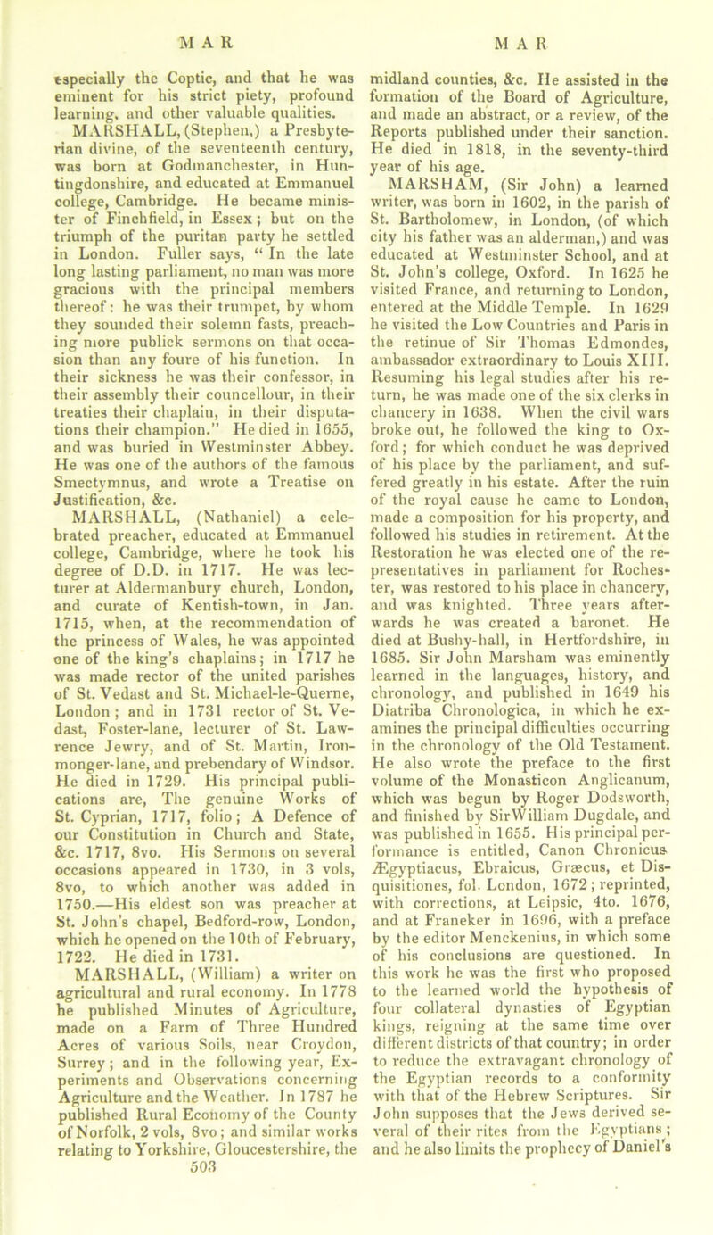 especially the Coptic, and that he was eminent for his strict piety, profound learning, and other valuable qualities. MARSHALL, (Stephen,) a Presbyte- rian divine, of the seventeenth century, was born at Godmanchester, in Hun- tingdonshire, and educated at Emmanuel college, Cambridge. He became minis- ter of Finchfield, in Essex ; but on the triumph of the puritan party he settled in London. Fuller says, “ In the late long lasting parliament, no man was more gracious with the principal members thereof: he was their trumpet, by whom they sounded their solemn fasts, preach- ing more publick sermons on that occa- sion than any foure of his function. In their sickness he was their confessor, in their assembly their councellour, in their treaties their chaplain, in their disputa- tions cheir champion.” He died in 1655, and was buried in Westminster Abbey. He was one of the authors of the famous Smectymnus, and wrote a Treatise on Justification, &c. MARSHALL, (Nathaniel) a cele- brated preacher, educated at Emmanuel college, Cambridge, where he took his degree of D.D. in 1717. He was lec- turer at Aldermanbury church, London, and curate of Kentish-town, in Jan. 1715, when, at the recommendation of the princess of Wales, he was appointed one of the king’s chaplains; in 1717 he was made rector of the united parishes of St. Vedast and St. Michael-le-Querne, London; and in 1731 rector of St. Ve- dast, Foster-lane, lecturer of St. Law- rence Jewry, and of St. Martin, Iron- monger-lane, and prebendary of Windsor. He died in 1729. His principal publi- cations are, The genuine Works of St. Cyprian, 1717, folio; A Defence of our Constitution in Church and State, &c. 1717, 8vo. His Sermons on several occasions appeared in 1730, in 3 vols, 8vo, to which another was added in 1750.—His eldest son was preacher at St. John’s chapel, Bedford-row, London, which he opened on the 10th of February, 1722. He died in 1731. MARSHALL, (William) a writer on agricultural and rural economy. In 1778 he published Minutes of Agriculture, made on a Farm of Three Hundred Acres of various Soils, near Croydon, Surrey; and in the following year, Ex- periments and Observations concerning Agriculture and the Weather. In 1787 he published Rural Economy of the County of Norfolk, 2 vols, 8vo; and similar works relating to Yorkshire, Gloucestershire, the 503 midland counties, &c. He assisted in the formation of the Board of Agriculture, and made an abstract, or a review, of the Reports published under their sanction. He died in 1818, in the seventy-third year of his age. MARSHAM, (Sir John) a learned writer, was born in 1602, in the parish of St. Bartholomew, in London, (of which city his father was an alderman,) and was educated at Westminster School, and at St. John’s college, Oxford. In 1625 he visited France, and returning to London, entered at the Middle Temple. In 1629 he visited the Low Countries and Paris in the retinue of Sir Thomas Edmondes, ambassador extraordinary to Louis XIII. Resuming his legal studies after his re- turn, he was made one of the six clerks in chancery in 1638. When the civil wars broke out, he followed the king to Ox- ford; for which conduct he was deprived of his place by the parliament, and suf- fered greatly in his estate. After the ruin of the royal cause he came to London, made a composition for his property, and followed his studies in retirement. At the Restoration he was elected one of the re- presentatives in parliament for Roches- ter, was restored to his place in chancery, and was knighted. Three years after- wards he was created a baronet. He died at Busby-hall, in Hertfordshire, in 1685. Sir John Marsham was eminently learned in the languages, history, and chronology, and published in 1649 his Diatriba Chronologica, in which he ex- amines the principal difficulties occurring in the chronology of the Old Testament. He also wrote the preface to the first volume of the Monasticon Anglicanum, which was begun by Roger Dodsworth, and finished by SirWilliam Dugdale, and was published in 1655. His principal per- formance is entitled, Canon Chronicus. iEgyptiacus, Ebraicus, Grsecus, et Dis- quisitiones, fol. London, 1672 ; reprinted, with corrections, at Leipsic, 4to. 1676, and at Franeker in 1696, with a preface by the editor Menckenius, in which some of his conclusions are questioned. In this work he wTas the first who proposed to the learned world the hypothesis of four collateral dynasties of Egyptian kings, reigning at the same time over different districts of that country; in order to reduce the extravagant chronology of the Egyptian records to a conformity with that of the Hebrew Scriptures. Sir John supposes that the Jews derived se- veral of their rites from the Egyptians; and he also limits the prophecy of Daniel's