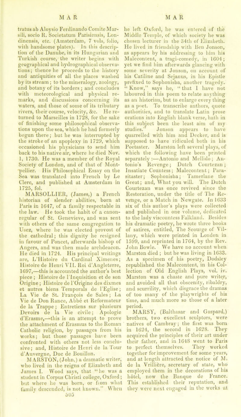 MAR MAR tratus ab Aloysio Ferdinattdo Comite Mar- sili, socio R. Societatum Parisiensis, Lon- dinensis, etc. (Amsterdam, 7 vols, folio, with handsome plates). In this descrip- tion of the Danube, in its Hungarian and Turkish course, the writer begins with geographical and hydrographical observa- tions ; thence he proceeds to the history and antiquities of all the places washed by its stream ; to the mineralogy, zoology, and botany of its borders ; and concludes with meteorological and physical re- marks, and discussions concerning its waters, and those of some of its tributary rivers, their course, velocity, &c. He re- turned to Marseilles in 1728, for the sake of finishing some philosophical observa- tions upon the sea, which he had formerly begun there; but he was interrupted by the stroke of an apoplexy in 1729, which occasioned his physicians to send him back to his native air, where he died Nov. 1, 1730. He was a member of the Royal Society of London, and of that of Mont- -pellier. His Philosophical Essay on the Sea was translated into French by Le Clerc, and published at Amsterdam in 1725, fol. MARSOLLIF.R, (James,) a French historian of slender abilities, born at Paris in 1647, of a family respectable in the law. He took the habit of a canon- regular of St. Genevieve, and was sent with others of the same congregation to Usez, where he was elected provost of the cathedral; this dignity he resigned in favour of Poncet, afterwards bishop of Angers, and was then made archdeacon. He died in 1724. His principal writings are, L’Histoii-e du Cardinal Ximenes; Histoire de Henri VII. Roi d’Angleterre, 1697,—this is accounted the author’s best piece ; Histoire de l'Inquisition et de son Origine ; Histoire de l'Origine des dixmes et autres biens Temporals de l'Eglise; La Vie de St. Francois de Sales; La Vie de Don Ranee, Abbe et Reformateur de la Trappe ; Entretiens sur plusieurs Devoirs de la Vie civile; Apologie d’Erasme,—this is an attempt to prove the attachment of Erasmus to the Roman Catholic religion, by passages from his works; but those passages have been confronted with others not less conclu- sive; and, Histoire de Henri de la Tour d’Auvergne, Due de Bouillon. M AllSTON, (John,) a dramatic writer, who lived in the reigns of Elizabeth and James I. Wood says, that “he was a student in Corpus Christi college, Oxford ; but where he was born, or fiom what family descended, is not known.” When he left Oxford, he was entered of the Middle Temple, of which society he was chosen lecturer in the 34th of Elizabeth. He lived in friendship with Ben Jonson, as appears by his addressing to him his Maleeontent, a tragi-comedy, in 1604; yet we find him afterwards glancing with some severity at Jonson, on account of his Catiline and Sejanus, in his Epistle prefixed to Sophonisba, another tragedy. “ Know,” says he, “ that I have not laboured in this poem to relate anything as an historian, but to enlarge every thing as a poet. To transcribe authors, quote authorities, and to translate Latin prose orations into English blank verse, hath in this subject been the least aim of my studies.” Jonson appears to have quarrelled with him and Decker, and is supposed to have ridiculed both in his Poetaster. Marston left several plays, of which the following have been printed separately :—Antonio and Mellido ; An- tonio’s Revenge; Dutch Courtezan; Insatiate Countess; Maleeontent; Para- sitaster; Sophonisba; Tamerlane the Great; and, What you will. The Dutch Courtezan was once revived since the Restoration, under the title of The Re- venge, or a Match in Newgate. In 1633 six of this author’s plays were collected and published in one volume, dedicated to the lady viscountess Falkland. Besides his dramatic poetry, he wrote three books of satires, entitled, The Scourge of Vil- lany, which were printed in London in 1599, and reprinted in 1764, by the Rev. John Bowie. We have no account when Marston died ; but he was living in 1633. As a specimen of his poetry, Dodsley republished the Maleeontent, in his Col- lection of Old English Plays, vol. iv. Marston was a chaste and pure writer, and avoided all that obscenity, ribaldry, and scurrility, which disgrace the dramas of too many of the playwrights of his time, and much more so those of a later period. MARSY, (Balthasar and Gaspard,) brothers, two excellent sculptors, were natives of Cambray; the first was born in 1624, the second in 1628. They acquired the principles of their art under their father, and in 1648 went to Paris to perfect themselves. They worked together for improvement for some years, and at length attracted the notice of M. de la Vrilli&re, secretary of state, who employed them in the decorations of his hotel, now the Banque de France. This established their reputation, and they were next engaged in the works at