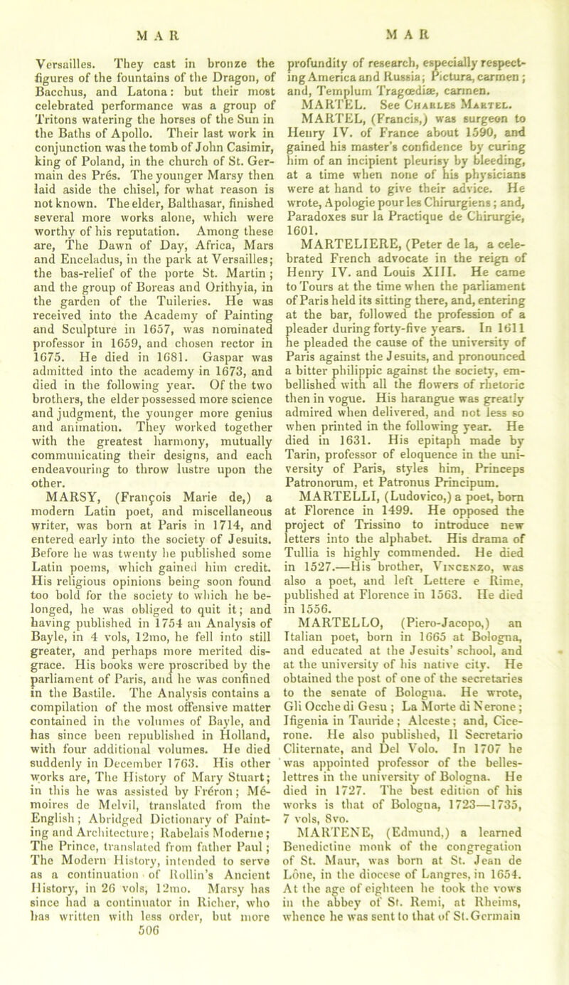 Versailles. They cast in bronze the figures of the fountains of the Dragon, of Bacchus, and Latona: but their most celebrated performance was a group of Tritons watering the horses of the Sun in the Baths of Apollo. Their last work in conjunction was the tomb of John Casimir, king of Poland, in the church of St. Ger- main des Pres. The younger Marsy then laid aside the chisel, for what reason is not known. The elder, Balthasar, finished several more works alone, which were worthy of his reputation. Among these are, The Dawn of Day, Africa, Mars and Enceladus, in the park at Versailles; the bas-relief of the porte St. Martin ; and the group of Boreas and Orithyia, in the garden of the Tuileries. He was received into the Academy of Painting and Sculpture in 1657, was nominated professor in 1659, and chosen rector in 1675. He died in 1681. Caspar was admitted into the academy in 1673, and died in the following year. Of the two brothers, the elder possessed more science and judgment, the younger more genius and animation. They worked together with the greatest harmony, mutually communicating their designs, and each endeavouring to throw lustre upon the other. MARSY, (Franfois Marie de,) a modern Latin poet, and miscellaneous writer, was bom at Paris in 1714, and entered early into the society of Jesuits. Before he was twenty lie published some Latin poems, which gaineii him credit. His religious opinions being soon found too bold for the society to which he be- longed, he was obliged to quit it; and having published in 1754 an Analysis of Bayle, in 4 vols, 12mo, he fell into still greater, and perhaps more merited dis- grace. His books were proscribed by the parliament of Paris, and he was confined in the Bastile. The Analysis contains a compilation of the most offensive matter contained in the volumes of Bayle, and has since been republished in Holland, with four additional volumes. He died suddenly in December 1763. His other works are, The History of Mary Stuart; in this he was assisted by Frdron; M6- moires de Melvil, translated from the English ; Abridged Dictionary of Paint- ing and Architecture; Rabelais Moderne; The Prince, translated from father Paul; The Modern History, intended to serve as a continuation of Rollin’s Ancient History, in 26 vols, 12mo. Marsy has since had a continuator in Richer, who has written with less order, but more 506 profundity of research, especially respect- ing America and Russia; Pictura,carmen; and, Templum Tragoediae, carmen. MARTEL. See Charles Martel. MARTEL, (Francis,) was surgeon to Henry IV. of France about 1590, and gained his master’s confidence by curing him of an incipient pleurisy by bleeding, at a time when none of his physicians were at hand to give their advice. He wrote, Apologie pour les Chirurgiens; and, Paradoxes sur la Practique de Chirurgie, 1601. MARTELIERE, (Peter de la, a cele- brated French advocate in the reign of Henry IV. and Louis XIII. He came to Tours at the time when the parliament of Paris held its sitting there, and, entering at the bar, followed the profession of a pleader during forty-five years. In 1611 he pleaded the cause of the university of Paris against the J esuits, and pronounced a bitter philippic against the society, em- bellished with all the flowers of rhetoric then in vogue. His harangue was greatly admired when delivered, and not less so when printed in the following year. He died in 1631. His epitaph made by Tarin, professor of eloquence in the uni- versity of Paris, styles him, Prince ps Patronorum, et Patronus Principum. MARTELLI, (Ludovico,) a poet, bom at Florence in 1499. He opposed the project of Trissino to introduce new letters into the alphabet. His drama of Tullia is highly commended. He died in 1527.—His brother, Vincenzo, was also a poet, and left Lettere e Rime, published at Florence in 1563. He died in 1556. MARTELLO, (Piero-Jacopo,) an Italian poet, born in 1665 at Bologna, and educated at the Jesuits’ school, and at the university of his native city. He obtained the post of one of the secretaries to the senate of Bologna. He wrote, Gli Ocche di Gesu ; La Morte di Nerone ; Ifigenia in Tauride ; Alceste; and, Cice- rone. He also published, II Secretario Cliternate, and Del Volo. In 1707 he was appointed professor of the belles- lettres in the university of Bologna. He died in 1727. The best edition of his works is that of Bologna, 1723—1735, 7 vols, 8vo. MARTENE, (Edmund,) a learned Benedictine monk of the congregation of St. Maur, was born at St. Jean de Lone, in the diocese of Langres, in 1654. At the age of eighteen he took the vows in the abbey of St. Remi, at Rbeims, whence he was sent to that of St.Germain
