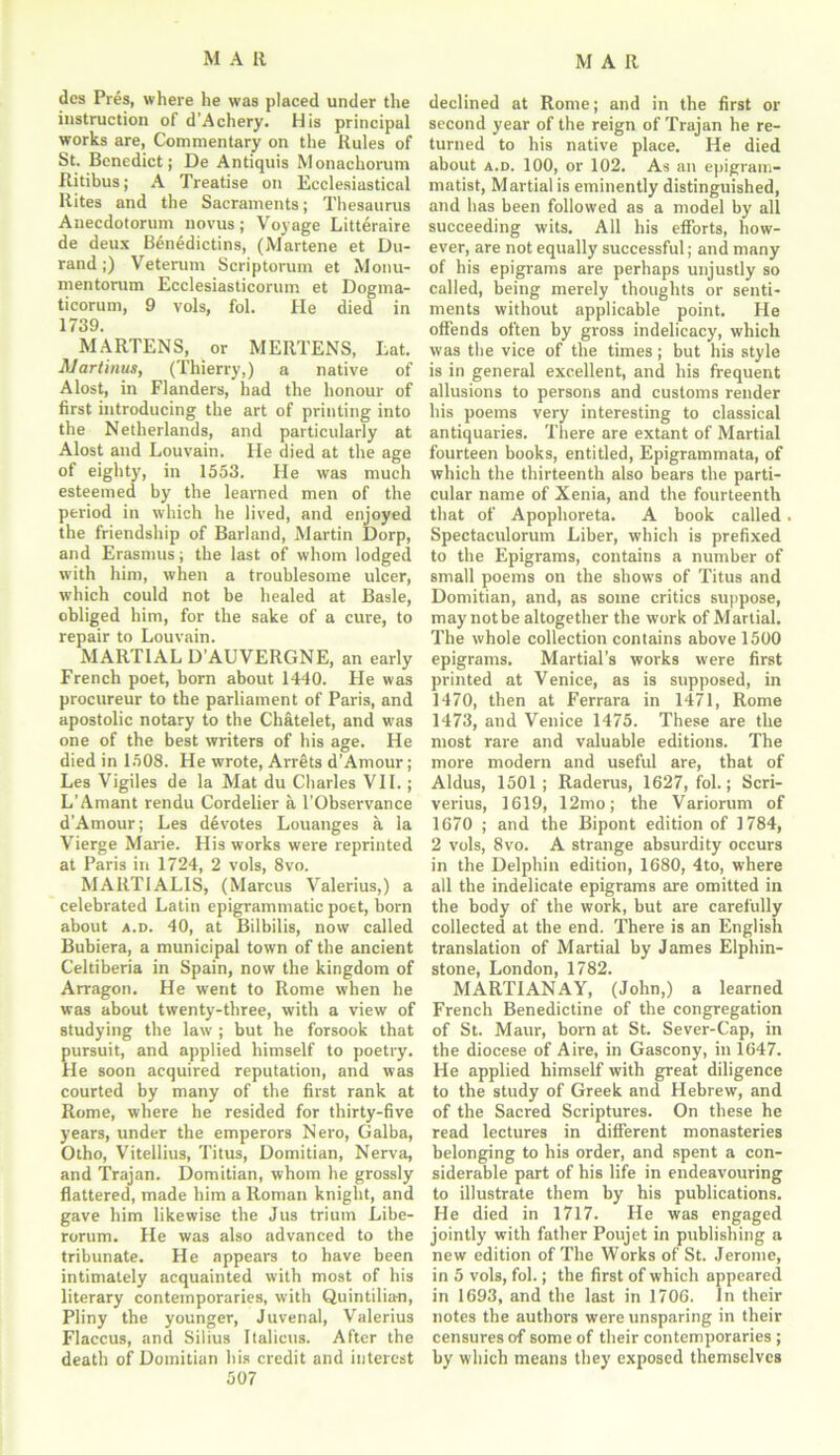 dcs Pres, where he was placed under the instruction of d'Achery. His principal works are, Commentary on the Rules of St. Benedict; De Antiquis Monachorum Ritibus; A Treatise on Ecclesiastical Rites and the Sacraments; Thesaurus Anecdotorum novus; Voyage Litteraire de deux Benedictins, (Martene et Du- rand;) Veterum Scriptorum et Monu- mentorum Ecclesiasticorum et Dogma- ticorum, 9 vols, fol. He died in 1739. MARTENS, or MERTENS, Eat. Alartinus, (Thierry,) a native of Alost, in Flanders, had the honour of first introducing the art of printing into the Netherlands, and particularly at Alost and Louvain. He died at the age of eighty, in 1553. He was much esteemed by the learned men of the period in which he lived, and enjoyed the friendship of Barland, Martin Dorp, and Erasmus; the last of whom lodged with him, when a troublesome ulcer, which could not be healed at Basle, obliged him, for the sake of a cure, to repair to Louvain. MARTIAL D’AUVERGNE, an early French poet, born about 1440. He was procureur to the parliament of Paris, and apostolic notary to the Chatelet, and was one of the best writers of his age. He died in 1508. He wrote, Arrets d’Amour; Les Vigiles de la Mat du Charles VII.; L’Amant rendu Cordelier a l’Observance d’Amour; Les devotes Louanges a la Vierge Marie. His works were reprinted at Paris in 1724, 2 vols, 8vo. MART1ALIS, (Marcus Valerius,) a celebrated Latin epigrammatic poet, born about a.d. 40, at Bilbilis, now called Bubiera, a municipal town of the ancient Celtiberia in Spain, now the kingdom of Arragon. He went to Rome when he was about twenty-three, with a view of studying the law ; but he forsook that pursuit, and applied himself to poetry. He soon acquired reputation, and was courted by many of the first rank at Rome, where he resided for thirty-five years, under the emperors Nero, Galba, Otho, Vitellius, Titus, Domitian, Nerva, and Trajan. Domitian, whom he grossly flattered, made him a Roman knight, and gave him likewise the Jus trium Libe- rorum. He was also advanced to the tribunate. He appears to have been intimately acquainted with most of his literary contemporaries, with Quintilian, Pliny the younger, Juvenal, Valerius Flaccus, and Silius Italicus. After the death of Domitian his credit and interest 507 declined at Rome; and in the first or second year of the reign of Trajan he re- turned to his native place. He died about a.d. 100, or 102. As an epigram- matist, Martial is eminently distinguished, and has been followed as a model by all succeeding wits. All his efforts, how- ever, are not equally successful; and many of his epigrams are perhaps unjustly so called, being merely thoughts or senti- ments without applicable point. He offends often by gross indelicacy, which was the vice of the times; but his style is in general excellent, and his frequent allusions to persons and customs render his poems very interesting to classical antiquaries. There are extant of Martial fourteen books, entitled, Epigrammata, of which the thirteenth also bears the parti- cular name of Xenia, and the fourteenth that of Apophoreta. A book called Spectaculorum Liber, which is prefixed to the Epigrams, contains a number of small poems on the shows of Titus and Domitian, and, as some critics suppose, may notbe altogether the work of Martial. The whole collection contains above 1500 epigrams. Martial’s works were first printed at Venice, as is supposed, in 1470, then at Ferrara in 1471, Rome 1473, and Venice 1475. These are the most rare and valuable editions. The more modern and useful are, that of Aldus, 1501; Raderus, 1627, fol.; Scri- verius, 1619, 12mo; the Variorum of 1670 ; and the Bipont edition of 1784, 2 vols, 8vo. A strange absurdity occurs in the Delphin edition, 1680, 4to, where all the indelicate epigrams are omitted in the body of the work, but are carefully collected at the end. There is an English translation of Martial by James Elpliin- stone, London, 1782. MARTIANAY, (John,) a learned French Benedictine of the congregation of St. Maur, born at St. Sever-Cap, in the diocese of Aire, in Gascony, in 1647. He applied himself with great diligence to the study of Greek and Hebrew, and of the Sacred Scriptures. On these he read lectures in different monasteries belonging to his order, and spent a con- siderable part of his life in endeavouring to illustrate them by his publications. He died in 1717. He was engaged jointly with father Poujet in publishing a new edition of The Works of St. Jerome, in 5 vols, fol.; the first of which appeared in 1693, and the last in 1706. In their notes the authors were unsparing in their censures o-f some of their contemporaries; by which means they exposed themselves