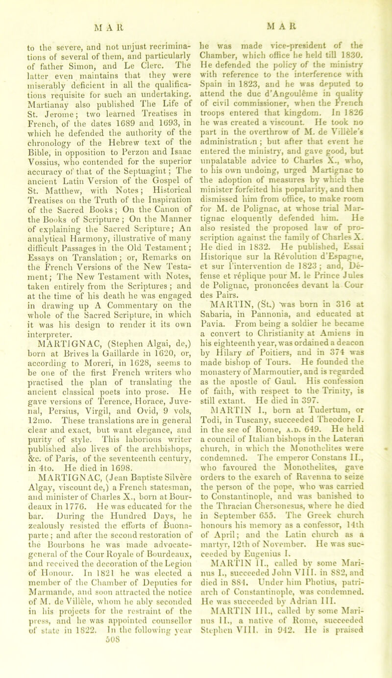 to the severe, and not unjust recrimina- tions of several of tliem, and particularly of father Simon, and Le Clerc. The latter even maintains that they were miserably deficient in all the qualifica- tions requisite for such an undertaking. Martianay also published The Life of St. Jerome; two learned Treatises in French, of the dates 1689 and 1693, in which he defended the authority of the chronology of the Hebrew text of the Bible, in opposition to Perzoti and Isaac Vossius, who contended for the superior accuracy of that of the Septuagint; The ancient Latin Version of the Gospel of St. Matthew, with Notes; Historical Treatises on the Truth of the Inspiration of the Sacred Books; On the Canon of the Books of Scripture ; On the Manner of explaining the Sacred Scripture; An analytical Harmony, illustrative of many difficult Passages in the Old Testament; Essays on Translation ; or, Remarks on the French Versions of the New Testa- ment; The New Testament with Notes, taken entirely from the Scriptures ; and at the time of his death he was engaged in drawing up A Commentary on the whole of the Sacred Scripture, in which it was his design to render it its own interpreter. MARTIGNAC, (Stephen Algai, de,) born at Brives la Gaillarde in 1620, or, according to Moreri, in 1628, seems to be one of the first French writers who practised the plan of translating the ancient classical poets into prose. He gave versions of Terence, Horace, Juve- nal, Persius, Virgil, and Ovid, 9 vols, 12mo. These translations are in general clear and exact, but want elegance, and purity of style. This laborious writer published also lives of the archbishops, &c. of Paris, of the seventeenth century, in 4to. He died in 1698. MARTIGNAC, (Jean Baptiste Silvere Algay, viscount de,) a French statesman, and minister of Charles X., born atBour- deaux in 1776. He was educated for the bar. During the Hundred Days, he zealously resisted the efforts of Buona- parte ; and after the second restoration of the Bourbons he was made advocate- general of the Corn- Royale of Bourdeaux, and received the decoration of the Legion of Honour. In 1821 he was elected a member of the Chamber of Deputies for Marmande, and soon attracted the notice of M. deVillele, whom he ably seconded in his projects for the restraint of the press, and he was appointed counsellor SOS he was made vice-president of the Chamber, which office he held till 1830. He defended the policy of the ministry with reference to the interference with Spain in 1823, and be was deputed to attend the due d’Angoul6me in quality of civil commissioner, when the French troops entered that kingdom. In 1826 he was created a viscount. He took no part in the overthrow of M. de Villele's administration ; but after that event he entered the ministry, and gave good, but unpalatable advice to Charles X., who, to his own undoing, urged Martignac to the adoption of measures by which the minister forfeited his popularity, and then dismissed him from office, to make room for M. de Polignac, at whose trial .Mar- tignac eloquently defended him. He also resisted the proposed law of pro- scription against the family of Charles X. He died in 1832. He published, Essai Ilistorique sur la Revolution d’Espagne, et sur l'intervention de 1823; and, De- fense et replique pour M. le Prince Jules de Polignac, prononcees devant la Cour des Pairs. MARTIN, (St.) “was born in 316 at Sabaria, in Pannonia, and educated at Pavia. From being a soldier he became a convert to Christianity' at Amiens in his eighteenth year, was ordained a deacon by' Hilary of Poitiers, and in 374 was made bishop of Tours. He founded the monastery' of Marmoutier, and is regarded as the apostle of Gaul. His confession of faith, with respect to the Trinity, is still extant. He died in 397. MARTIN I., born at Tudertum, or Todi, in Tuscany', succeeded Theodore I. in the see of Rome, a.d. 649. He held a council of Italian bishops in the Lateran church, in which the Monothelites were condemned. The emperor Constans II., who favoured the Monothelites, gave orders to the exarch of Ravenna to seize the person of the pope, who was carried to Constantinople, and was banished to the Thracian Chersonesus, where he died in September 655. The Greek church honours his memory as a confessor, 14th of April; and the Latin church as a martyr, 12th of November. He was suc- ceeded by Eugenius I. MARTIN II., called by some Mari- nus I., succeeded John VIII. in SS2, and died in 8S4. Under him Photius, patri- arch of Constantinople, was condemned. He was succeeded by Adrian III. MARTIN III., called by some Mari- lius 11., a native of Rome, succeeded