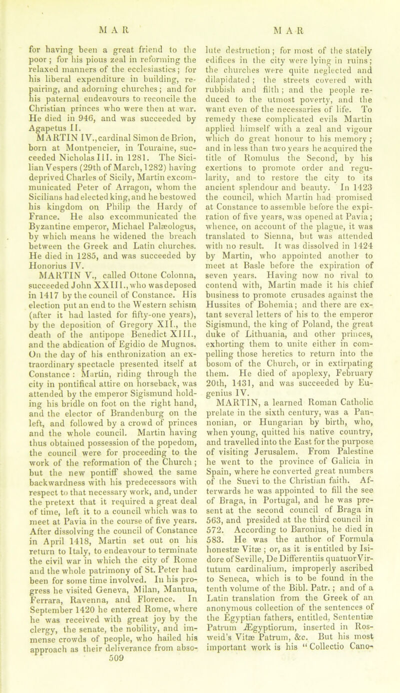 for having been a great friend to the poor ; for his pious zeal in reforming the relaxed manners of the ecclesiastics; for his liberal expenditure in building, re- pairing, and adorning churches; and for his paternal endeavours to reconcile the Christian princes who were then at war. He died in 946, and was succeeded by Agapetus II. MARTIN IV.,cardinal Simon de Brion, born at Montpencier, in Touraine, suc- ceeded Nicholas III. in 1281. The Sici- lian Vespers (29th of March, 1282) having deprived Charles of Sicily, Martin excom- municated Peter of Arragon, whom the Sicilians had elected king, and he bestowed his kingdom on Philip the Hardy of France. He also excommunicated the Byzantine emperor1, Michael Palseologus, by which means he widened the breach between the Greek and Latin churches. He died in 1285, and was succeeded by Honorius IV. MARTIN V., called Ottone Colonna, succeeded John XXIII., who was deposed in 1417 by the council of Constance. His election put an end to the Western schism (after it had lasted for fifty-one years), by the deposition of Gregory XII., the death of the antipope Benedict XIII., and the abdication of Egidio de Mugtios. On the day of his enthronization an ex- traordinary spectacle presented itself at Constance : Martin, riding through the city in pontifical attire on horseback, was attended by the emperor Sigisnrund hold- ing his bridle on foot on the right hand, and the elector of Brandenburg on the left, and followed by a crowd of princes and the whole council. Martin having thus obtained possession of the popedom, the council were for proceeding to the work of the reformation of the Church ; but the new pontiff showed the same backwardness with his predecessors with respect to that necessary work, and, under the pretext that it required a great deal of time, left it to a council which was to meet at Pavia in the course of five years. After dissolving the council of Constance in April 1418, Martin set out on his return to Italy, to endeavour to terminate the civil war in which the city of Rome and the whole patrimony of St. Peter had been for some time involved. In his pro- gress he visited Geneva, Milan, Mantua, Ferrara, Ravenna, and Florence. In September 1420 he entered Rome, where he was received with great joy by the clergy, the senate, the nobility, and im- mense crowds of people, who hailed his approach as their deliverance from abso- 509 lute destruction; for most of the stately edifices in the city were lying in ruins; the churches were quite neglected and dilapidated ; the streets covered with rubbish and filth ; and the people re- duced to the utmost poverty, and the want even of the necessaries of life. To remedy these complicated evils Martin applied himself with a zeal and vigour which do great honour to his memory ; and in less than two years he acquired the title of Romulus the Second, by his exertions to promote order and regu- larity, and to restore the city to its ancient splendour and beauty. In 1423 the council, which Martin had promised at Constance to assemble before the expi- ration of five years, was opened at Pavia; whence, on account of the plague, it was translated to Sienna, but was attended with no result. It was dissolved in 1424 by Martin, who appointed another to meet at Basle before the expiration of seven years. Plaving now no rival to contend with, Martin made it his chief business to promote crusades against the Hussites of Bohemia; and there are ex- tant several letters of his to the emperor Sigismund, the king of Poland, the great duke of Lithuania, and other princes, exhorting them to unite either in com- pelling those heretics to return into the bosom of the Church, or in extirpating them. Fie died of apoplexy, February 20th, 1431, and was succeeded by Eu- genius IV. MARTIN, a learned Roman Catholic prelate in the sixth century, was a Pan- nonian, or Hungarian by birth, who, when young, quitted his native country, and travelled into the East for the purpose of visiting Jerusalem. From Palestine he went to the province of Galicia in Spain, where he converted great numbers of the Suevi to the Christian faith. Af- terwards he was appointed to fill the see of Braga, in Portugal, and he was pre- sent at the second council of Braga in 563, and presided at the third council in 572. According to Baronius, he died in 583. He was the author of Formula honest® Vitae ; or, as it is entitled by Isi- dore of Seville, DeDifferentiis quatuorVir- tutum cardinalium, improperly ascribed to Seneca, which is to be found in the tenth volume of the Bibl. Patr.; and of a Latin translation from the Greek of an anonymous collection of the sentences of the Egyptian fathers, entitled, Sententi® Patrum TEgyptiorum, inserted in Ros- weid’s Vita Patrum, &c. But his most important work is his “ Collectio Cano-
