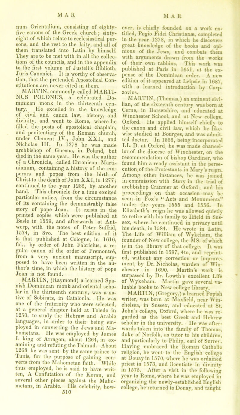 nnm Orientalium, consisting of eighty- five canons of the Greek churcli; sixty- eight of which relate to ecclesiastical per- sons, and the rest to the laity, and all of them translated into Latin by himself. They are to be met with in all the collec- tions of the councils, and in the appendix to the first volume of Justell’s Biblioth. Juris Canonici. It is worthy of observa- tion, that the pretended Apostolical Con- stitutions are never cited in them. MARTIN, commonly called MARTI- NUS POLONUS, a celebrated Do- minican monk in the thirteenth cen- tury. He excelled in the knowledge of civil and canon law, history, and divinity, and went to Rome, where he filled the posts of apostolical chaplain, and penitentiary of the Roman church, under Clement IV., John XXI., and Nicholas III. In 1278 he was made archbishop of Gnesna, in Poland, but died in the same year. H e was the author of a Chronicle, called Chronicon Marti- nianum, containing a history of the em- perors and popes from the birth of Christ to the death of John XXI, in 1277; continued to the year 1285, by another hand. This chronicle for a time excited particular notice, from the circumstance of its containing the demonstrably false story of pope Joan. It exists in the printed copies which were published at Basle in 1559, and afterwards at Ant- werp, with the notes of Peter Suffrid, 1574, in 8vo. The best edition of it is that published at Cologne, in 1616, fol., by order of John Fabricius, a re- gular canon of the order of Premontre, from a very ancient manuscript, sup- posed to have been written in the au- thor’s time, in which the history of pope Joan is not found. MARTIN, (Raymond) a learned Spa- nish Dominican monk and oriental scho- lar in the thirteenth century, was a na- tive of Sobiratz, in Catalonia. He was one of the fraternity who were selected, at a general chapter held at Toledo in 1250, to study the Hebrew and Arabic languages, in order to their being em- ployed in converting the Jews and Ma- hometans. He was employed by James I. king of Arragon, about 1264, in ex- amining and refuting the Talmud. About 1268 he was sent by the same prince to Tunis, for the purpose of gaining con- verts from the Mahometan faith. While thus employed, he is said to have writ- ten, A Confutation of the Koran, and several other pieces against the Maho- metans, in Arabic. His celebrity, how- ever, is chiefly founded on a work en- titled, Pugio Fidei Christian*, completed in the year 1278, in which he discovers great knowledge of the books and opi- nions of the Jews, and combats them with arguments drawn from the works of their own rabbins. This work was published at Paris in 1651, at the ex- pense of the Dominican order. A new edition of it appeared at Leipsic in 1687, with a learned introduction by Carp- zovius. MARTIN, (Thomas,) an eminent civi- lian, of the sixteenth century was born at Cerne, in Dorsetshire, and educated at Winchester School, and at New college. Oxford. He applied himself chiefly to the canon and civil law, which he like- wise studied at Bourges, and was admit- ted doctor. In 1555, being incorporated LL. D. at Oxford, he was made chancel- lor of the diocese of Winchester, on the recommendation of bishop Gardiner, who found him a ready assistant in the perse- cution of the Protestants in Mary’s reign. Among other instances, he was joined in commission with Story in the trial of archbishop Cranmer at Oxford; and his proceedings on that occasion may be seen in Fox’s “ Acts and Monuments” under the years 1555 and 1556. In Elizabeth’s reign he was allowed quietly to retire with his family to Ilfield in Sus- sex, where he continued in privacv until his death, in 1584. He WTote in Latin, The Life of William of Wykeham, the founder of New college, the MS. of which is in the library of that college. It was first published in 1597, 4to, and reprint- ed, without any correction or improve- ment, by Dr. Nicholas, warden of Win- chester in 1690. Martin’s work is surpassed by Dr. Lowth’s excellent Life of Wykeham. Martin gave several va- luable books to New college library. MARTIN, (Gregory,) a learned Popish writer, was born at Maxfield, near Win- chelsea, in Sussex, and educated at St. John's college, Oxford, where he was re- garded as the best Greek and Hebrew scholar in the university. He was after- wards taken into the family of Thomas, duke of Norfolk, as tutor to his children, and particularly to Philip, earl of Surrey. Having embraced the Roman Catholic religion, he went to the English college at Douay in 1570, where he was ordained priest in 1573, and licentiate in divinity in 1575. After a visit in the following year to Rome, where he was employed in organizing the newly-established English college, he returned to Douay, and taught