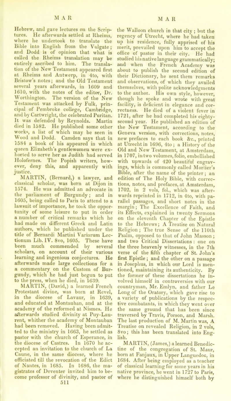 Hebrew, and gave lectures on the Scrip- tures. He afterwards settled at Rheims, where he undertook to translate the Bible into English from the Vulgate; and Dodd is of opinion that what is called the Rheims translation may be entirely ascribed to him. The transla- tion of the New Testament appeared first at Rheims and Antwerp, in 4to, with Bristow’s notes; and the Old Testament several years afterwards, in 1609 and 1610, with the notes of the editor-, Dr. Worthington. The version of the New Testament was attacked by Fulk, prin- cipal of Pembroke college, Cambridge, and by Cartwright, the celebrated Puritan. It was defended by Reynolds. Martin died in 1682. He published some other works, a list of which may be seen in Wood and Dodd. Camden says that in 1584 a book of his appeared in which queen Elizabeth’s gentlewomen were ex- horted to serve her as Judith had served Holofernes. The Popish writers, how- ever, deny this, and apparently with justice. MARTIN, (Bernard,) r lawyer, and classical scholar, was born at Dijon in 1574. He was admitted an advocate in the parliament of Burgundy; and in 1605, being called to Paris to attend to a lawsuit of importance, he took the oppor- tunity of some leisure to put in order a number of critical remarks which he had made on different Greek and Latin authors, which he published under the title of Bernardi Martini Variarum Lec- tionum Lib. IV. 8vo, 1605. These have been much commended by several scholars, on account of their various learning and ingenious conjectures. He afterwards made large collections for a a commentary on the Custom of Bur- gundy, which he had just begun to put to the press, when he died, in 1639. MARTIN, (David,) a learned French Protestant divine, was born at Revel, in the diocese of Lavaur, in 1639, and educated at Montauban, and at the academy of the reformed at Nismes. He afterwards studied divinity at Puy-Lau- rent, whither the academy of Montauban had been removed. Having been admit- ted to the ministry in 1663, he settled as pastor with the church of Esperance, in the diocese of Castres. In 1670 he ac- cepted an invitation to the church of La Caune, in the same diocese, where he officiated till the revocation of the Edict of Nantes, in 1685. In 1686, the ma- gistrates of Deventer invited him to be- come professor of divinity, and pastor of 511 the Walloon church in that city ; but the regency of Utrecht, where he had taken up his residence, fully apprised of his merit, prevailed upon him to accept the office of pastor in their city. He had studied his native language grammatically; and when the French Academy was about to publish the second edition of their Dictionary, he sent them remarks and observations, of which they availed themselves, with polite acknowledgments to the author. His own style, however, though be spoke and wrote with great facility, is deficient in elegance and cor- rectness. He died of a violent fever in 1721, after he had completed his eighty- second year. He published an edition of the New Testament, according to the Geneva version, with corrections, notes, new prefaces to each book &c., printed at Utrecht in 1696, 4to ; a History of the Old and New Testament, at Amsterdam, in 1707, in two volumes, folio, embellished with upwards of 420 beautiful engrav- ings, which is commonly called Mortier’s Bible, after the name of the printer ; an edition of The Holy Bible, with correc- tions, notes, and prefaces, at Amsterdam, 1702, in 2 vols, fob, which was after- wards reprinted in 1712, in 4to, with pa- rallel passages, and short notes in the margin; The Excellence of Faith, and its Effects, explained in twenty Sermons on the eleventh Chapter of the Epistle to the Hebrews; A Treatise on Natural Religion; The true Sense of the 110th Psalm, opposed to that of John Masson; and two Critical Dissertations : one on the three heavenly witnesses, in the 7th verse of the fifth chapter of St. John’s first Epistle ; and the other on a passage in Josephus, in which our Lord is men- tioned, maintaining its authenticity. By the former of these dissertations he in- volved himself in controversies with our countryman, Mr. Emlyn, and father Le Long of the Oratory, which gave rise to a variety of publications by the respec- tive combatants, in which they went over the same ground that has been since traversed by Travis, Porson, and Marsh. The last production of M. Martin was, A Treatise on revealed Religion, in 2 vols, 8vo; this has been translated into Eng- lish. MARTIN, (James,) a learned Benedic- tine of the congregation of St. Maur, born at Fanjaux, in Upper Languedoc, in 1684. After being employed as a teacher of classical learning for some years in his native province, he went in 1727 to Paris, where he distinguished himself both by