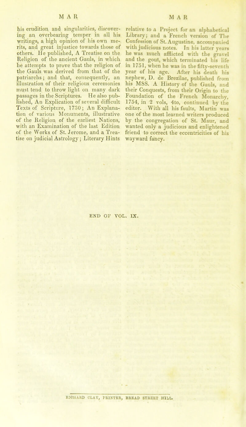 his erudition and singularities, discover- ing an overbearing temper in all his writings, a high opinion of his own me- rits, and great injustice towards those of others. He published, A Treatise on the Religion of the ancient Gauls, in which he attempts to prove that the religion of the Gauls was derived from that of the patriarchs; and that, consequently, an illustration of their religious ceremonies must tend to throw light on many dark passages in the Scriptures. He also pub- lished, An Explication of several difficult Texts of Scripture, 1730; An Explana- tion of various Monuments, illustrative of the Religion of the earliest Nations, with an Examination of the last Edition of the Works of St. Jerome, and a Trea- tise on judicial Astrology; Literary Hints relative to a Project for an alphabetical Library; and a French version of The Confession of St. Augustine, accompanied with judicious noteg. In his latter years he was much afflicted with the gravel and the gout, which terminated his life in 1751, when he was in the fifty-seventh year of his age. After his death his nephew, D. de Brezilac, published from his MSS. A History of the Gauls, and their Conquests, from their Origin to the Foundation of the French Monarchy, 1754, in 2 vols, 4to, continued by the editor. With all his faults, Martin was one of the most learned writers produced by the congregation of St. Maur, and wanted only a judicious and enlightened friend to correct the eccentricities of his wayward fancy. END OP VOL. IX. RICHARD CLAY, PRINTER, URKAD STREET HILL.