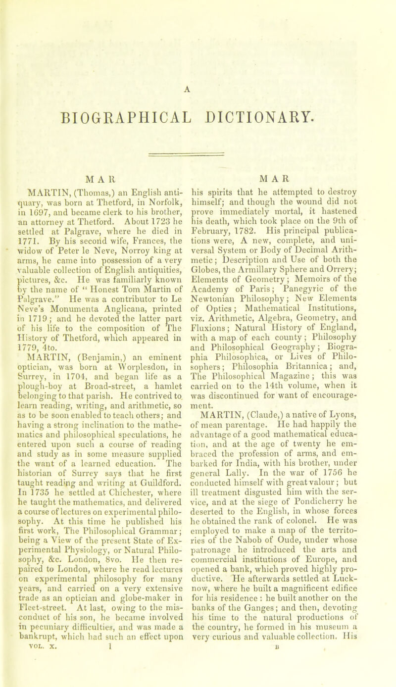 BIOGRAPHICAL DICTIONARY. M A 11 MARTIN, (Thomas,) an English anti- quary, was born at Thetford, in Norfolk, in 1697, and became clerk to his brother, an attorney at Thetford. About 1723 he settled at Palgrave, where he died in 1771. By his second wife, Frances, the widow of Peter le Neve, Norroy king at arms, he came into possession of a very valuable collection of English antiquities, pictures, &c. He was familiarly known by the name of “ Honest Tom Martin of Palgrave.” He was a contributor to Le Neve’s Monumenta Anglicana, printed in 1719; and he devoted the latter part of his life to the composition of The History of Thetford, which appeared in 1779, 4to. MARTIN, (Benjamin,) an eminent optician, was born at Worplesdon, in Surrey, in 1704, and began life as a plough-boy at Broad-street, a hamlet belonging to that parish. He contrived to learn reading, writing, and arithmetic, so as to be soon enabled to teach others; and having a strong inclination to the mathe- matics and philosophical speculations, he entered upon such a course of reading and study as in some measure supplied the want of a learned education. The historian of Surrey says that he first taught reading and writing at Guildford. In 1735 he settled at Chichester, where he taught the mathematics, and delivered a course of lectures on experimental philo- sophy. At this time he published bis first work, The Philosophical Grammar; being a View of the present State of Ex- perimental Physiology, or Natural Philo- sophy, &c. London, 8vo. He then re- paired to London, where he read lectures on experimental philosophy for many years, and carried on a very extensive trade as an optician and globe-maker in Fleet-street. At last, owing to the mis- conduct of his son, he became involved in pecuniary difficulties, and was made a bankrupt, which had such an effect upon VOL. x. 1 MAR his spirits that he attempted to destroy himself; and though the wound did not prove immediately mortal, it hastened his death, which took place on the 9th of February, 1782. His principal publica- tions were, A new, complete, and uni- versal System or Body of Decimal Arith- metic ; Description and Use of both the Globes, the Armillary Sphere and Orrery; Elements of Geometry ; Memoirs of the Academy of Paris; Panegyric of the Newtonian Philosophy; New Elements of Optics; Mathematical Institutions, viz. Arithmetic, Algebra, Geometry, and Fluxions; Natural Flistory of England, with a map of each county ; Philosophy and Philosophical Geography; Biogra- phia Philosophica, or Lives of Philo- sophers ; Philosophia Britannica; and, The Philosophical Magazine; this was carried on to the 14th volume, when it was discontinued for want of encourage- ment. MARTIN, (Claude,) a native of Lyons, of mean parentage. He had happily the advantage of a good mathematical educa- tion, and at the age of twenty he em- braced the profession of arms, and em- barked for India, with his brother, under general Lally. In the war of 1756 he conducted himself with great valour; but ill treatment disgusted him with the ser- vice, and at the siege of Pondicherry he deserted to the English, in whose forces he obtained the rank of colonel. He was employed to make a map of the territo- ries of the Nabob of Oude, under whose patronage he introduced the arts and commercial institutions of Europe, and opened a bank, which proved highly pro- ductive. He afterwards settled at Luck- now, where he built a magnificent edifice for his residence : he built another on the banks of the Ganges; and then, devoting his time to the natural productions of the country, he formed in his museum a very curious and valuable collection. His