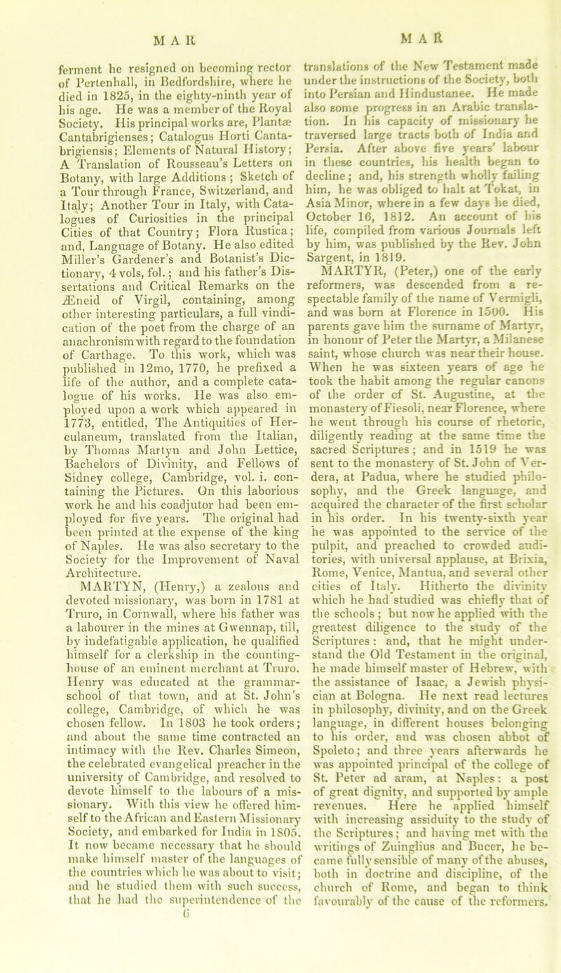 MAR ferment he resigned on becoming rector translations of the New Testament made of Pertenhall, in Bedfordshire, where he under the instructions of the Society, both died in 1825, in the eighty-ninth year of into Persian and Hindustanee. He made his age. He was a member of the Royal also some progress in an Arabic transla- Society. His principal works are, Plantae tion. In his capacity of missionary he Cantabrigienses; Catalogus Horti Canta- traversed large tracts both of India and brigiensis; Elements of Natural History; Persia. After above five years’ labour A Translation of Rousseau’s Letters on in these countries, his health began to Botany, with large Additions ; Sketch of decline ; and, his strength wholly failing a Tour through France, Switzerland, and him, he was obliged to halt at Tokat, in Italy; Another Tour in Italy, with Cata- Asia Minor, wherein a few days he died, logues of Curiosities in the principal October 16, 1812. An account of his Cities of that Country; Flora Rustica; life, compiled from various Journals left and, Language of Botany. He also edited by him, was published by the Rev. John Miller’s Gardener’s and Botanist’s Die- Sargent, in 1819. tionary, 4 vols, fol.; and his father’s Dis- MARTYR, (Peter,) one of the early sertations and Critical Remarks on the reformers, was descended from a re- iEneid of Virgil, containing, among other interesting particulars, a full vindi- cation of the poet from the charge of an anachronism with regard to the foundation of Carthage. To this work, which was published in ]2mo, 1770, he prefixed a life of the author, and a complete cata- logue of his works. He was also em- ployed upon a work which appeared in 1773, entitled, The Antiquities of Her- culaneum, translated from the Italian, by Thomas Martyn and John Lettice, Bachelors of Divinity, and Fellows of Sidney college, Cambridge, vol. i. con- taining the Pictures. On this laborious work he and his coadjutor had been em- ployed for five years. The original had been printed at the expense of the king of Naples. He was also secretary to the Society for the Improvement of Naval Architecture. MARTYN, (Henry,) a zealous and devoted missionary, was born in 1781 at Truro, in Cornwall, where his father was a labourer in the mines at Gwennap, till, by indefatigable application, he qualified himself for a clerkship in the counting- house of an eminent merchant at Truro. Henry was educated at the grammar- school of that town, and at St. John’s college, Cambridge, of which he was chosen fellow. In 1803 he took orders; and about the same time contracted an intimacy with the Rev. Charles Simeon, the celebrated evangelical preacher in the university of Cambridge, and resolved to devote lrimself to the labours of a mis- sionary. With this view he offered him- self to the African and Eastern Missionary Society, and embarked for India in 1S05. It now became necessary that he should make himself master of the languages of the countries which he was about to visit; and he studied them with such success, that he had the superintendence of the 6 spectable family of the name of Vermigli, and was born at Florence in 1500. His parents gave him the surname of Martyr, in honour of Peter the Martyr, a Milanese saint, whose church was near their house. When he was sixteen years of age he took the habit among the regular canons of the order of St. Augustine, at the monastery of Fiesoli, near Florence, where he went through his course of rhetoric, diligently reading at the same time the sacred Scriptures; and in 1519 he was sent to the monastery' of St. John of Ver- dera, at Padua, where he studied philo- sophy, and the Greek language, and acquired the character of the first scholar in his order. In his twenty-sixth year he was appointed to the service of the pulpit, and preached to crowded audi- tories, with universal applause, at Brixia, Rome, Venice, Mantua, and several other cities of Italy. Hitherto the divinity which he had studied was chiefly that of the schools ; but now he applied with the greatest diligence to the study of the Scriptures ; and, that he might under- stand the Old Testament in the original, he made himself master of Hebrew, with the assistance of Isaac, a Jewish physi- cian at Bologna. He next read lectures in philosophy, divinity, and on the Greek language, in different houses belonging to his order, and was chosen abbot of Spoleto; and three years afterwards he was appointed principal of the college of St. Peter ad aram, at Naples: a post of great dignity, and supported by ample revenues. Here he applied himself with increasing assiduity to the study of the Scriptures; and having met with the writings of Zuinglius and Bucer, he be- came fully sensible of many of the abuses, both in doctrine and discipline, of the church of Rome, and began to think favourably of the cause of the reformers.