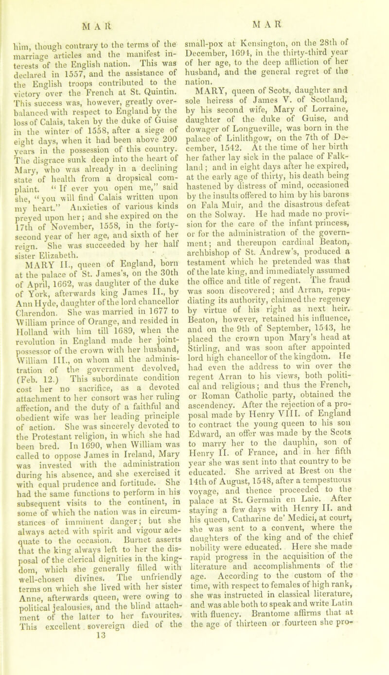 him, though contrary to the terms of the marriage articles and the manifest in- terests °of the English nation. This was declared in 1557, and the assistance of the English troops contributed to the victory over the French at St. Quintin. This success was, however, greatly over- balanced with respect to England by the loss of Calais, taken by the duke of Guise in the winter of 1558, after a siege of eight days, when it had been above 200 years in the possession of this country. The disgrace sunk deep into the heart of Mary, who was already in a declining state of health from a dropsical ^com- plaint. “ If ever you open me,” said she, “you will find Calais written upon my heart.” Anxieties oi various kinds preyed upon her; and she expired on the 17th of November, 1558, in the forty- second year of her age, and sixth of her reign. She was succeeded by her half sister Elizabeth. t MARY II., queen of England, born at the palace of St. James’s, on the 30th of April, 1662, was daughter of the duke of York, afterwards king James II., by Ann Hyde, daughter of the lord chancellor Clarendon. She was married in 1677 to William prince of Orange, and resided in Holland with him till 1689, when the revolution in England made her joint- possessor of the crown with her husband, William III., on whom all the adminis- tration of the government devolved, (Feb. 12.) This subordinate condition cost her no sacrifice, as a devoted attachment to her consort was her ruling affection, and the duty of a faithful and obedient wife was her leading principle of action. She was sincerely devoted to the Protestant religion, in which she had been bred. In 1690, when William was called to oppose James in Ireland, Mary was invested with the administration during his absence, and she exercised it with equal prudence and fortitude. She had the same functions to perform in his subsequent visits to the continent, in some of which the nation was in circum- stances of imminent danger; but she always acted with spirit and vigour ade- quate to the occasion. Burnet asserts that the king always left to her the dis- posal of the clerical dignities in the king- dom, which she generally filled with well-chosen divines. The unfriendly terms on which she lived with her sister Anne, afterwards queen, were owing to political jealousies, and the blind attach- ment of the latter to her favourites. This excellent sovereign died of the 13 small-pox at Kensington, on the 28th of December, 1691, in the thirty-third year of her age, to the deep affliction of her husband, and the general regret of the nation. MARY, queen of Scots, daughter and sole heiress of James V. of Scotland, by his second wife, Mary of Lorraine, daughter of the duke of Guise, and dowager of Longneville, was born in the palace of Linlithgow, on the 7th of De- cember, 1542. At the time of her birth her father lay sick in the palace of Falk- land ; and in eight days after he expired, at the early age of thirty, his death being hastened by distress of mind, occasioned by the insults offered to him by his barons on Fala Muir, and the disastrous defeat on the Solway. He had made no provi- sion for the care of the infant princess, or for the administration of the govern- ment; and thereupon cardinal Beaton, archbishop of St. Andrew’s, produced a testament which he pretended was that of the late king, and immediately assumed the office and title of regent. The fraud was soon discovered; and Arran, repu- diating its authority, claimed the regency by virtue of his right as next heir. Beaton, however, retained his influence, and on the 9th of September, 1543, he placed the crown upon Mary’s head at Stirling, and was soon after appointed lord high chancellor of the kingdom. He had even the address to win over the regent Arran to his views, both politi- cal and religious; and thus the French, or Roman Catholic party, obtained the ascendency. After the rejection of a pro- posal made by Henry VIII. of England to contract the young queen to his son Edward, an offer was made by the Scots to marry her to the dauphin, son of Henry II. of France, and in her fifth year she was sent into that country to be educated. She arrived at Brest on the 14th of August, 1548, after a tempestuous voyage, and thence proceeded to the palace at St. Germain en Laie. After staying a few days with Henry II. and his queen, Catharine de’ Medici, at court, she was sent to a convent, where the daughters of the king and of the chief nobility were educated. Here she made rapid progress in the acquisition of the literature and accomplishments of tire age. According to the custom of the time, with respect to females of high rank, she was instructed in classical literature, and was able both to speak and write Latin with fluency. Brantome affirms that at the age of thirteen or fourteen she pro-