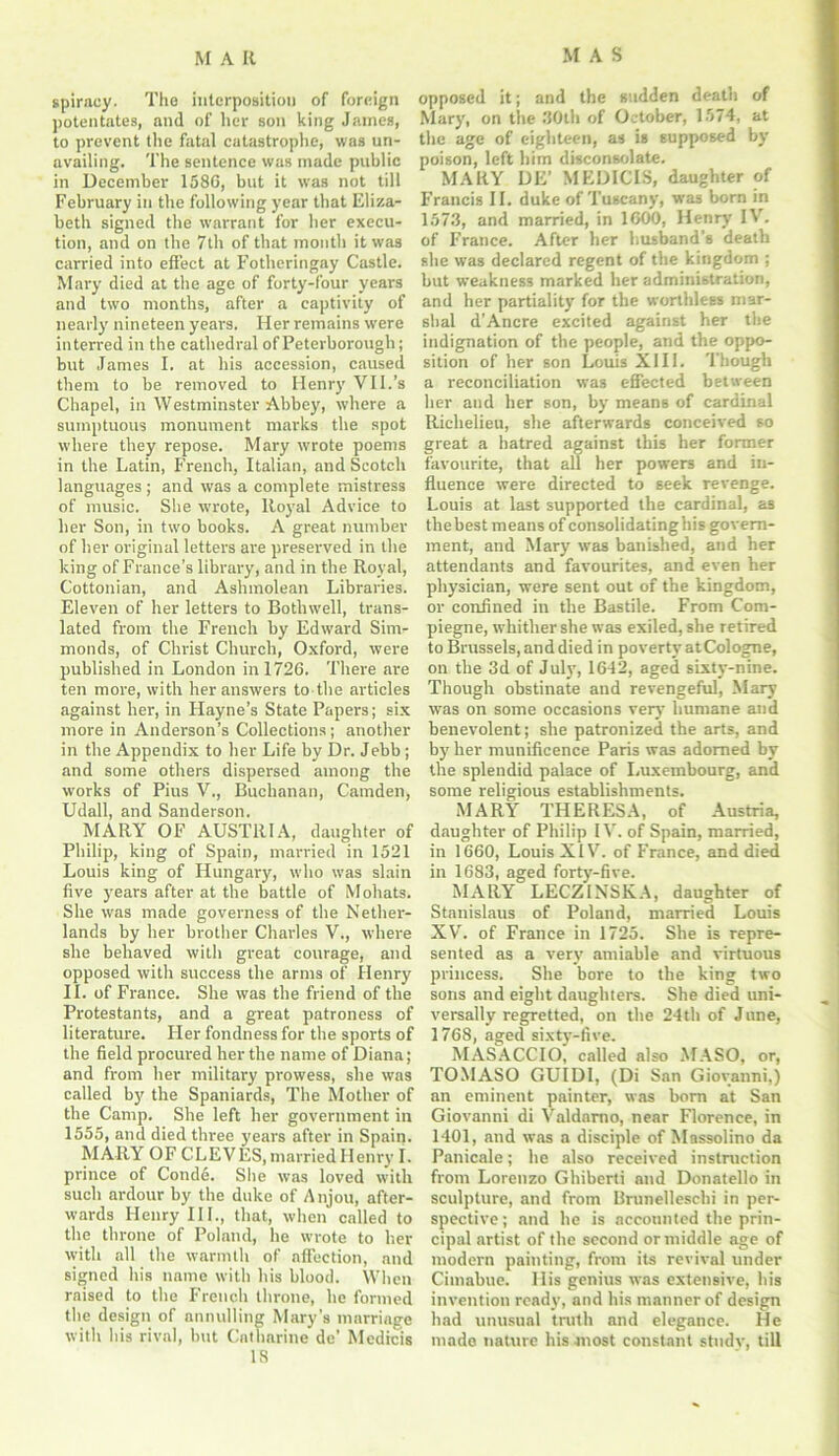 spiracy. The interposition of foreign potentates, and of her son king James, to prevent the fatal catastrophe, was un- availing. The sentence was made public in December 158G, but it was not till February in the following year that Eliza- beth signed the warrant for her execu- tion, and on the 7th of that month it was carried into effect at Fotheringay Castle. Mary died at the age of forty-four years and two months, after a captivity of nearly nineteen years. Her remains w'ere interred in the cathedral of Peterborough; but James I. at his accession, caused them to be removed to Henry VII.’s Chapel, in Westminster Abbey, where a sumptuous monument marks the spot where they repose. Mary wrote poems in the Latin, French, Italian, and Scotch languages ; and was a complete mistress of music. She ■wrote, Royal Advice to her Son, in two books. A great number of her original letters are preserved in the king of France’s library, and in the Royal, Cottonian, and Ashmolean Libraries. Eleven of her letters to Bothwell, trans- lated from the French by Edward Sim- monds, of Christ Church, Oxford, were published in London in 1726. There are ten more, with her answers to the articles against her, in Hayne’s State Papers; six more in Anderson’s Collections; another in the Appendix to her Life by Dr. Jebb ; and some others dispersed among the works of Pius V., Buchanan, Camden, Udall, and Sanderson. MARY OF AUSTRIA, daughter of Philip, king of Spain, married in 1521 Louis king of Hungary, who was slain five years after at the battle of Mohats. She was made governess of the Nether- lands by her brother Charles V., where she behaved with great courage, and opposed with success the arms of Henry II. of France. She was the friend of the Protestants, and a great patroness of literature. Her fondness for the sports of the field procured her the name of Diana; and from her military prowess, she was called by the Spaniards, The Mother of the Camp. She left her government in 1555, and died three years after in Spain. MARY OF CLEVES, married Henry I. prince of Cond6. She was loved with such ardour by the duke of Anjou, after- wards Henry III., that, when called to the throne of Poland, he wrote to her with all the warmth of affection, and signed his name with his blood. When raised to the French throne, he formed the design of annulling Mary’s marriage with his rival, but Catharine de’ Medicis 18 opposed it; and the sudden death of Mary, on tire 30th of October, 1574, at the age of eighteen, as is supposed by poison, left him disconsolate. MARY DE’ MEDICIS, daughter of Francis II. duke of Tuscany, was born in 1573, and married, in 1600, Henry IV. of France. After her husband’s death she was declared regent of the kingdom ; but weakness marked her administration, and her partiality for the worthless mar- shal d’Ancre excited against her the indignation of the people, and the oppo- sition of her son Louis XIII. Though a reconciliation was effected between her and her son, by means of cardinal Richelieu, she afterwards conceived so great a hatred against this her former favourite, that all her powers and in- fluence were directed to seek revenge. Louis at last supported the cardinal, as thebest means of consolidating his govern- ment, and Mary was banished, and her attendants and favourites, and even her physician, were sent out of the kingdom, or confined in the Bastile. From Com- piegne, whither she was exiled, she retired to Brussels, and died in poverty at Cologne, on the 3d of July, 1642, aged sixty-nine. Though obstinate and revengeful, Mary was on some occasions very humane and benevolent; she patronized the arts, and by her munificence Paris was adorned by the splendid palace of Luxembourg, and some religious establishments. MARY THERESA, of Austria, daughter of Philip IV. of Spain, married, in 1660, Louis XIV. of France, and died in 1683, aged forty-five. MARY LECZINSKA, daughter of Stanislaus of Poland, married Louis XV'. of France in 1725. She is repre- sented as a very amiable and virtuous princess. She bore to the king two sons and eight daughters. She died uni- versally regretted, on the 24th of June, 1768, aged sixty-five. MASACCIO, called also MASO, or, TOMASO GUIDI, (Di San Giovanni,) an eminent painter, was bom at San Giovanni di Valdamo, near Florence, in 1401, and was a disciple of Massolino da Panicale; he also received instruction from Lorenzo Ghiberti and Donatello in sculpture, and from Brunelleschi in per- spective ; and he is accounted the prin- cipal artist of the second or middle age of modern painting, from its revival under Cimabue. Ilis genius was extensive, his invention ready, and his manner of design had unusual truth and elegance. He made nature his most constant study, till
