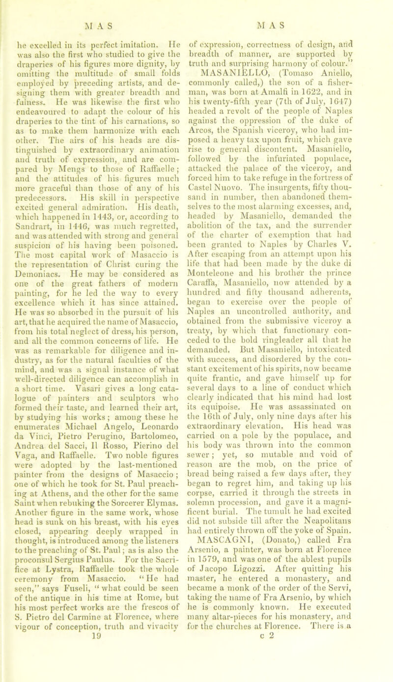 he excelled in its perfect imitation. He was also the first who studied to give the draperies of his figures more dignity, by omitting the multitude of small folds employed by preceding artists, and de- signing them with greater breadth and fulness. He was likewise the first who endeavoured to adapt the colour of his draperies to the tint of his carnations, so as to make them harmonize with each other. The airs of his heads are dis- tinguished by extraordinary animation and truth of expression, and are com- pared by Mengs to those of Raffaelle ; and the attitudes of his figures much more graceful than those of any of his predecessors. His skill in perspective excited general admiration. His death, which happened in 1443, or, according to Sandrart, in 1446, was much regretted, and was attended with strong and general suspicion of his having been poisoned. The most capital work of Masaccio is the representation of Christ curing the Demoniacs. He may be considered as one of the great fathers of modern painting, for he led the way to every excellence which it has since attained. He was so absorbed in the pursuit of his art, that he acquired the name of Masaccio, from his total neglect of dress, his person, and all the common concerns of life. He was as remarkable for diligence and in- dustry, as for the natural faculties of the mind, and was a signal instance of what well-directed diligence can accomplish in a short time. Vasari gives a long cata- logue of painters and sculptors who formed their taste, and learned their art, by studying his works; among these he enumerates Michael Angelo, Leonardo da Vinci, Pietro Perugino, Bartolomeo, Andrea del Sacci, 11 Rosso, Pierino del Vaga, and Raffaelle. Two noble figures were adopted by the last-mentioned painter from the designs of Masaccio ; one of which he took for St. Paul preach- ing at Athens, and the other for the same Saint when rebuking the Sorcerer Elymas. Another figure in the same work, whose head is sunk on his breast, with his eyes closed, appearing deeply wrapped in thought, is introduced among the listeners to the preaching of St. Paul; as is also the proconsul Sergius Paulus. For the Sacri- fice at Lystra, Raffaelle took the whole ceremony from Masaccio. “ He had seen,” says Fuseli, “ what could be seen of the antique in his time at Rome, but his most perfect works are the frescos of S. Pietro del Carmine at Florence, where vigour of conception, truth and vivacitv 19 of expression, correctness of design, and breadth of manner, are supported by truth and surprising harmony of colour.” MASAN1ELLO, (Tomaso Aniello, commonly called,) the son of a fisher- man, was born at Amalfi in 1622, and in his twenty-fifth year (7th of July, 1647) headed a revolt of the people of Naples against the oppression of the duke of Arcos, the Spanish viceroy, who had im- posed a heavy tax upon fruit, which gave rise to general discontent. Masaniello, followed by the infuriated populace, attacked the palace of the viceroy, and forced him to take refuge in the fortress of Castel Nuovo. The insurgents, fifty thou- sand in number, then abandoned them- selves to the most alarming excesses, and, headed by Masaniello, demanded the abolition of the tax, and the surrender of the charter of exemption that had been granted to Naples by Charles V. After escaping from an attempt upon his life that had been made by the duke di Monteleone and his brother the prince Caraff'a, Masaniello, now attended by a hundred and fifty thousand adherents, began to exercise over the people of Naples an uncontrolled authority, and obtained from the submissive viceroy a treaty, by which that functionary con- ceded to the bold ringleader all that he demanded. But Masaniello, intoxicated with success, and disordered by the con- stant excitement of his spirits, now became quite frantic, and gave himself up for several days to a line of conduct which clearly indicated that his mind had lost its equipoise. He was assassinated on the 16th of July, only nine days after his extraordinary elevation. His head was carried on a pole by the populace, and his body was thrown into the common sewer; yet, so mutable and void of reason are the mob, on the price of bread being raised a few days after, they began to regret him, and taking up his corpse, carried it through the streets in solemn procession, and gave it a magni- ficent burial. The tumult he had excited did not subside till after the Neapolitans had entirely thrown off the yoke of Spain. MASCAGNI, (Donato,) called Fra Arsenio, a painter, was born at Florence in 1579, and was one of the ablest pupils of Jacopo Ligozzi. After quitting his master, he entered a monastery, and became a monk of the order of the Servi, taking the name of Fra Arsenio, by which he is commonly known. He executed many altar-pieces for his monastery, and for the churches at Florence. There is a c 2