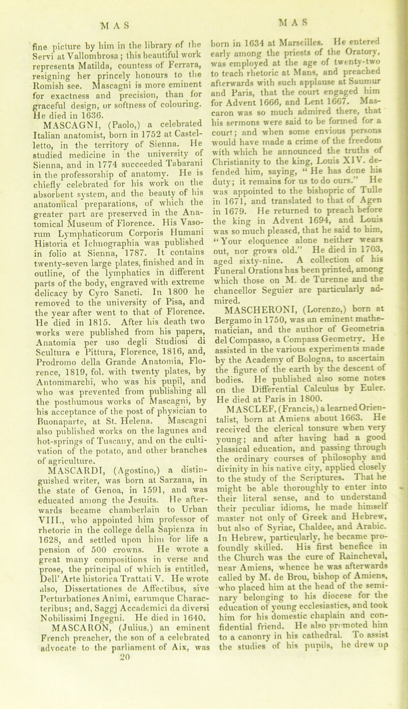 fine picture by him in the library of the Servi at Vallombrosa ; this beautiful work represents Matilda, countess of Ferrara, resigning her princely honours to the Romish see. Mascagni is more eminent for exactness and precision, than for graceful design, or softness of colouring. He died in 1636. MASCAGNI, (Paolo,) a celebrated Italian anatomist, bom in 1752 at Castel- letto, in the territory of Sienna. He studied medicine in the university of Sienna, and in 1774 succeeded Tabarani in the professorship of anatomy. He is chiefly celebrated for his work on the absorbent system, and the beauty of bis anatomical preparations, of which the greater part are preserved in the Ana- tomical Museum of Florence. His Vaso- rum Lymphaticorum Corporis Humani Historia et Ichuographia was published in folio at Sienna, 1787. It contains twenty-seven large plates, finished and in outline, of the lymphatics in different parts of the body, engraved with extreme delicacy by Cyro Sancti. In 1800 he removed to the university of Pisa, and the year after went to that of Florence. He died in 1815. After his death two works were published from his papers, Anatomia per uso degli Studiosi di Scultura e Pittura, Florence, 1816, and, Prodromo della Grande Anatomia, Flo- rence, 1819, fol. with twenty plates, by Antommarchi, who was his pupil, and who was prevented from publishing all the posthumous works of Mascagni, by his acceptance of the post of physician to Buonaparte, at St. Helena. Mascagni also published works on the lagunes and hot-springs of Tuscany, and on the culti- vation of the potato, and other branches of agriculture. MASCARDI, (Agostino,) a distin- guished writer, was born at Sarzana, in the state of Genoa, in 1591, and was educated among the Jesuits. He after- wards became chamberlain to Urban VIII., who appointed him professor of rhetoric in the college della Sapienza in 1628, and settled upon him for life a pension of 500 crowns. He wrote a great many compositions in verse and prose, the principal of which is entitled, Dell’ Arte liistorica Trattati V. He wrote also, Dissertationes de Affectibus, sive Perturbationes Animi, earumque Charac- teribus; and, Saggj Accademici da diversi Nobilissimi Ingegni. He died in 1640. MASCARON, (Julius,) an eminent French preacher, the son of a celebrated advocate to the parliament of Aix, was 20 born in 1634 at Marseilles. He entered early among the priests of the Oratory, was employed at the age of twenty-two to teach rhetoric at Mans, and preached afterwards with such applause at Saumur and Paris, that the court engaged him for Advent 1666, and Lent 1667. Mas- caron was so much admired there, that his sermons were said to be formed for a court; and when some envious persons would have made a crime of the freedom with which he announced the truths of Christianity to the king, Louis XIV. de- fended him, saying, “ He has done his duty; it remains for us to do ours. ’ He was appointed to the hishopric of Tulle in 1671, and translated to that of Agen in 1679. He returned to preach before the king in Advent 1694, and Louis was so much pleased, that he said to him, “Your eloquence alone neither wears out, nor grows old.” He died in 1703, aged sixty-nine. A collection of his Funeral Orations has been printed, among which those on M. de Turenne and the chancellor Seguier are particularly ad- mired. MASCHERONI, (Lorenzo,) born at Bergamo in 1750, was an eminent mathe- matician, and the author of Geometria del Compasso, a Compass Geometry. He assisted in the various experiments made by the Academy of Bologna, to ascertain the figure of the earth by the descent of bodies. He published also some notes on the Differential Calculus by Euler. He died at Paris in 1S00. M ASCLEF, (Francis,) a learned Orien- talist, born at Amiens about 1663. He received the clerical tonsure when very young; and after having had a good classical education, and passing through the ordinary courses of philosophy and divinity in his native city, applied closely to the study of the Scriptures. That he might be able thoroughly to enter into tlieir literal sense, and to understand their peculiar idioms, he made himself master not only of Greek and Hebrew, but also of Syriac, Chaldee, and Arabic. In Hebrew, particularly, he became pro- foundly skilled. His'first benefice in the Church was the cure of Raincheval, near Amiens, whence he was afterwards called by M. de Brou, bishop of Amiens, who placed him at the head of the semi- nary belonging to his diocese for the education of young ecclesiastics, and took him for his domestic chaplain and con- fidential friend. He also promoted him to a canonry in his cathedral. To assist the studies of his pupils, he drew up