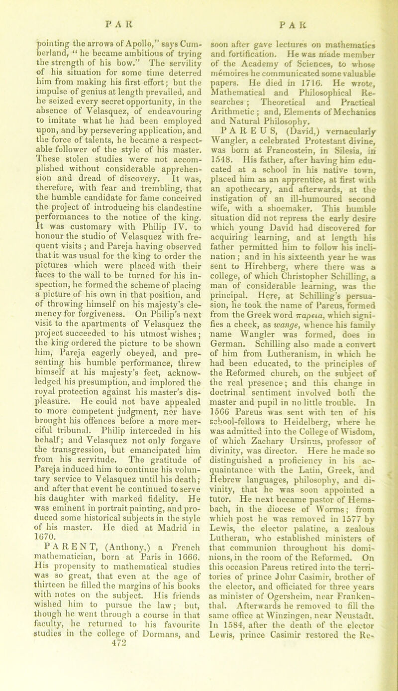 pointing the arrows of Apollo,” says Cum- berland, “ he became ambitious of trying the strength of his bow.” The servility of his situation for some time deterred him from making his first effort; but the impulse of genius at length prevailed, and he seized every secret opportunity, in the absence of Velasquez, of endeavouring to imitate what he had been employed upon, and by persevering application, and the force of talents, he became a respect- able follower of the style of his master. These stolen studies were not accom- plished without considerable apprehen- sion and dread of discovery. It was, therefore, with fear and trembling, that the humble candidate for fame conceived the project of introducing his clandestine performances to the notice of the king. It was customary with Philip IV. to honour the studio of Velasquez with fre- quent visits ; and Pareja having observed that it was usual for the king to order the pictures which were placed with their faces to the wall to be turned for his in- spection, he formed the scheme of placing a picture of his own in that position, and of throwing himself on his majesty’s cle- mency for forgiveness. On Philip’s next visit to the apartments of Velasquez the pi'oject succeeded to his utmost wishes; the king ordered the picture to be shown him, Pareja eagerly obeyed, and pre- senting his humble performance, threw himself at his majesty's feet, acknow- ledged his presumption, and implored the royal protection against his master’s dis- pleasure. He could not have appealed to more competent judgment, nor have brought Iris offences before a more mer- ciful tribunal. Philip interceded in his behalf; and Velasquez not only forgave the transgression, but emancipated him from his servitude. The gratitude of Pareja induced him to continue his volun- tary service to V elasquez until his death; and after that event he continued to serve his daughter with marked fidelity. He was eminent in portrait painting, and pro- duced some historical subjects in the style of his master. He died at Madrid in 1670. PARENT, (Anthony,) a French mathematician, born at Paris in 1666. His propensity to mathematical studies was so great, that even at the age of thirteen he filled the margins of his books with notes on the subject. His friends wished him to pursue the law; but, though he went through a course in that faculty, he returned to his favourite studies in the college of Dormans, and 472 soon after gave lectures on mathematics and fortification. He was made member of the Academy of Sciences, to whose memoires he communicated some valuable papers. He died in 1716. He wrote, Mathematical and Philosophical Re- searches ; Theoretical ana Practical Arithmetic ; and, Elements of Mechanics and Natural Philosophy. P A R E U S, (David,) vernacularly Wangler, a celebrated Protestant divine, was born at Francostein, in Silesia, in 1548. His father, after having him edu- cated at a school in his native town, placed him as an apprentice, at first with an apothecary, and afterwards, at the instigation of an ill-humoured second wife, with a shoemaker. This bumble situation did not repress the early desire which young David had discovered for acquiring learning, and at length his father permitted him to follow his incli- nation ; and in his sixteenth year he was sent to Hirchberg, where there was a college, of which Christopher Schilling, a man of considerable learning, was the principal. Here, at Schilling’s persua- sion, he took the name of Pareus, formed from the Greek word irapeia, which signi- fies a cheek, as wange, whence his family name Wangler was formed, does in German. Schilling also made a convert of him from Lutheranism, in which he had been educated, to the principles of the Reformed church, on the subject of the real presence; and this change in doctrinal sentiment involved both the master and pupil in no little trouble. In 1566 Pareus was sent with ten of his school-fellows to Heidelberg, where he was admitted into the College of Wisdom, of which Zachary' Ursinas, professor of divinity', was director. Here he made so distinguished a proficiency in his ac- quaintance with the Latin, Greek, and Hebrew languages, philosophy, and di- vinity, that he was soon appointed a tutor. He next became pastor of Henis- bacli, in the diocese of Worms; from which post he was removed in 1577 by Lewis, the elector palatine, a zealous Lutheran, who established ministers of that communion throughout his domi- nions, in the room of the Reformed. On this occasion Pareus retired into the terri- tories of prince Jolur Casimir, brother of the elector, and officiated for three years as minister of Ogersheim, near Franken- tlial. Afterwards he removed to fill the same office at Winzingen, near Neusladt. In 1584, after the death of the elector Lewis, prince Casimir restored the Re-