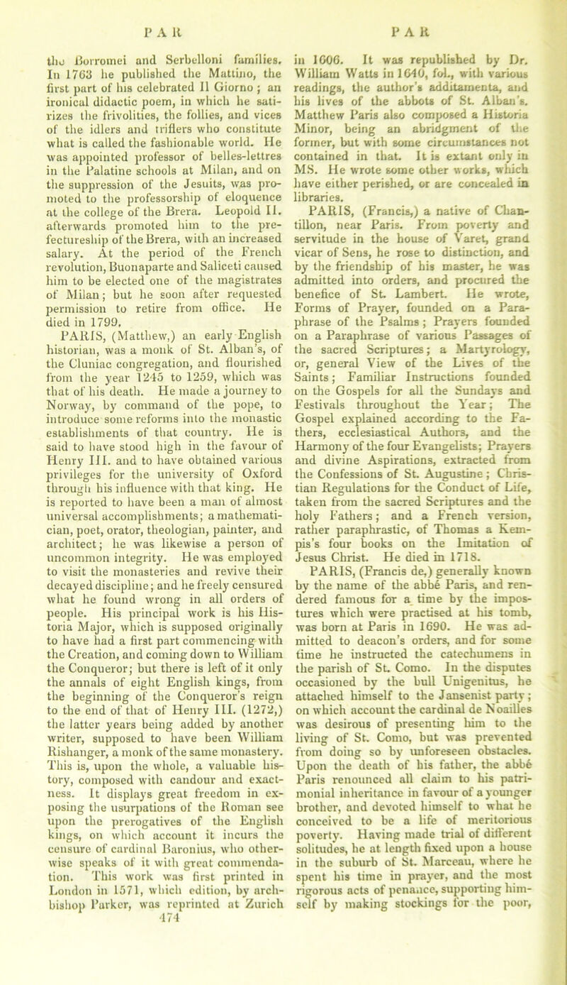 tlio Borromei and Serbelloni families. In 1703 lie published the Muttino, the first part of his celebrated 11 Giorno ; an ironical didactic poem, in which he sati- rizes the frivolities, the follies, and vices of the idlers and trifiers who constitute what is called the fashionable world. He was appointed professor of belles-lettres in the Palatine schools at Milan, and on the suppression of the Jesuits, was pro- moted to the professorship of eloquence at the college of the Brera. Leopold II. afterwards promoted him to the pre- fectureship of the Brera, with an increased salary. At the period of the French revolution, Buonaparte and Saliceti caused him to be elected one of the magistrates of Milan; but he soon after requested permission to retire from office. He died in 1799. PARIS, (Matthew,) an early English historian, was a monk of St. Alban’s, of the Cluniac congregation, and flourished from the year 1245 to 1259, which was that of his death. He made a journey to Norway, by command of the pope, to introduce some reforms into the monastic establishments of that country. He is said to have stood high in the favour of Henry III. and to have obtained various privileges for the university of Oxford through his influence with that king. He is reported to have been a man of almost universal accomplishments; a mathemati- cian, poet, orator, theologian, painter, and architect; he was likewise a person of uncommon integrity. He was employed to visit the monasteries and revive their decayed discipline; and he freely censured what he found wrong in all orders of people. His principal work is his Ilis- toria Major, which is supposed originally to have had a first part commencing with the Creation, and coming down to William the Conqueror; but there is left of it only the annals of eight English kings, from the beginning of the Conqueror’s reign to the end of that of Henry III. (1272,) the latter years being added by another writer, supposed to have been William Rishanger, a monk of the same monastery. This is, upon the whole, a valuable his- tory, composed with candour and exact- ness. It displays great freedom in ex- posing the usurpations of the Roman see upon the prerogatives of the English kings, on which account it incurs the censure of cardinal Baronius, who other- wise speaks of it with great commenda- tion. This work was first printed in London in 1571, which edition, by arch- bishop Parker, was reprinted at Zurich in I GOG. It was republished by Dr. William Watts in 1640, fob, with various readings, the author's additamenta, and his lives of the abbots of St. Alban's. Matthew Paris also composed a Historia Minor, being an abridgment of the former, but with some circumstances not contained in that. It is extant only in MS. He wrote some other works, which have either perished, or are concealed in libraries. PARIS, (Francis,) a native of Chan- tillon, near Paris. From poverty and servitude in the house of Varet, grand vicar of Sens, he rose to distinction, and by the friendship of his master, he was admitted into orders, and procured the benefice of St. Lambert. He wrote, Forms of Prayer, founded on a Para- phrase of the Psalms ; Prayers founded on a Paraphrase of various Passages of the sacred Scriptures; a Martyrologv, or, general View of the Lives of the Saints; Familiar Instructions founded on the Gospels for all the Sundays and Festivals throughout the Year; The Gospel explained according to the Fa- thers, ecclesiastical Authors, and the Harmony of the four Evangelists; Prayers and divine Aspirations, extracted from the Confessions of St. Augustine ; Chris- tian Regulations for the Conduct of Life, taken from the sacred Scriptures and the holy Fathers; and a French version, rather paraphrastic, of Thomas a Kem- pis’s four hooks on the Imitation of Jesus Christ. He died in 1718. PARIS, (Francis de,) generally known by the name of the abbe Paris, and ren- dered famous for a time by the impos- tures which were practised at Iris tomb, was born at Paris in 1690. He was ad- mitted to deacon’s orders, and for some time he instructed the catechumens in the parish of St. Como. In the disputes occasioned by the bull Unigenitus, he attached himself to the Jansenist party ; on which account the cardinal de Noailles was desirous of presenting him to the living of St. Como, but was prevented from doing so by unforeseen obstacles. Upon the death of his father, the abb6 Paris renounced all claim to his patri- monial inheritance in favour of a younger brother, and devoted himself to what be conceived to be a life of meritorious poverty. Having made trial of different solitudes, he at length fixed upon a house in the suburb of St. Marceau, where he spent his time in prayer, and the most rigorous acts of penance, supporting him- self by making stockings for the poor,