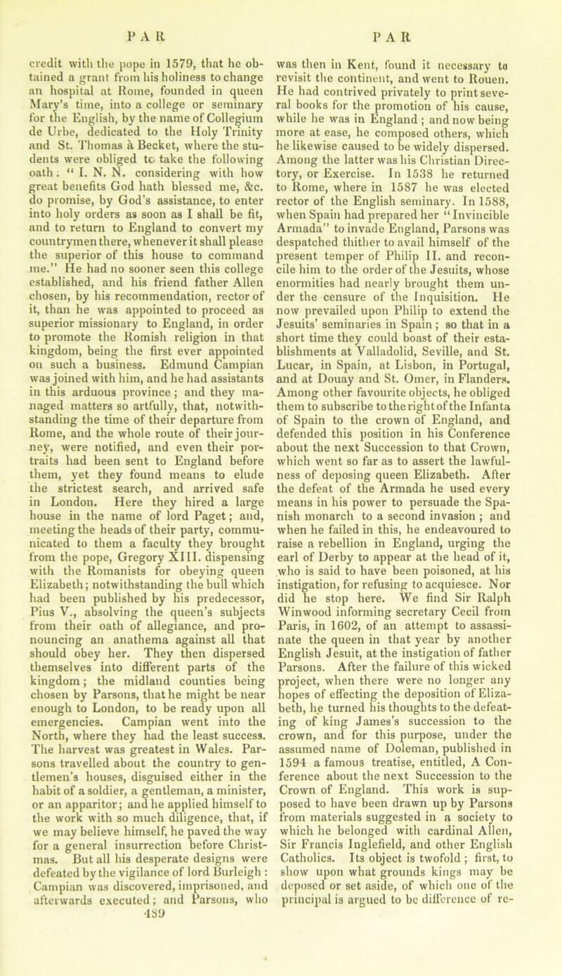 credit with the pope in 1579, that he ob- tained a grant from his holiness to change an hospital at Rome, founded in queen Mary’s time, into a college or seminary for the English, by the name of Collegium de Urbe, dedicated to the Holy Trinity and St. Thomas a Becket, where the stu- dents were obliged to take the following oath. “ I. N. N. considering with how great benefits God hath blessed me, &c. do promise, by God’s assistance, to enter into holy orders as soon as I shall be fit, and to return to England to convert my countrymen there, whenever it shall please the superior of this house to command me.” He had no sooner seen this college established, and his friend father Allen chosen, by his recommendation, rector of it, than he was appointed to proceed as superior missionary to England, in order to promote the Romish religion in that kingdom, being the first ever appointed on such a business. Edmund Campian was joined with him, and he had assistants in this arduous province ; and they ma- naged matters so artfully, that, notwith- standing the time of their departure from Rome, and the whole route of their jour- ney, were notified, and even their por- traits had been sent to England before them, yet they found means to elude the strictest search, and arrived safe in London. Here they hired a large house in the name of lord Paget; and, meeting the heads of their party, commu- nicated to them a faculty they brought from the pope, Gregory XIII. dispensing with the Romanists for obeying queen Elizabeth; notwithstanding the bull which had been published by his predecessor, Pius V., absolving the queen’s subjects from their oath of allegiance, and pro- nouncing an anathema against all that should obey her. They then dispersed themselves into different parts of the kingdom; the midland counties being chosen by Parsons, that he might be near enough to London, to be ready upon all emergencies. Campian went into the North, where they had the least success. The harvest was greatest in Wales. Par- sons travelled about the country to gen- tlemen’s houses, disguised either in the habit of a soldier, a gentleman, a minister, or an apparitor; and he applied himself to the work with so much diligence, that, if we may believe himself, he paved the way for a general insurrection before Christ- mas. But all his desperate designs were defeated by the vigilance of lord Burleigh : Campian was discovered, imprisoned, and afterwards executed; and Parsons, who ■159 was then in Kent, found it necessary to revisit the continent, and went to Rouen. He had contrived privately to print seve- ral books for the promotion of his cause, while he was in England ; and now being more at ease, he composed others, which he likewise caused to be widely dispersed. Among the latter was his Christian Direc- tory, or Exercise. In 1538 he returned to Rome, where in 1587 he was elected rector of the English seminary. In 1588, when Spain had prepared her “Invincible Armada” to invade England, Parsons was despatched thither to avail himself of the present temper of Philip II. and recon- cile him to the order of the Jesuits, whose enormities had nearly brought them un- der the censure of the Inquisition. He now prevailed upon Philip to extend the Jesuits’ seminaries in Spain; so that in a short time they could boast of their esta- blishments at Valladolid, Seville, and St. Lucar, in Spain, at Lisbon, in Portugal, and at Douay and St. Omer, in Flanders. Among other favourite objects, he obliged them to subscribe to the right of the Infanta of Spain to the crown of England, and defended this position in his Conference about the next Succession to that Crown, which went so far as to assert the lawful- ness of deposing queen Elizabeth. After the defeat of the Armada he used every means in his power to persuade the Spa- nish monarch to a second invasion ; and when he failed in this, he endeavoured to raise a rebellion in England, urging the earl of Derby to appear at the head of it, who is said to have been poisoned, at his instigation, for refusing to acquiesce. Nor did he stop here. We find Sir Ralph Winwood informing secretary Cecil from Paris, in 1602, of an attempt to assassi- nate the queen in that year by another English Jesuit, at the instigation of father Parsons. After the failure of this wicked project, when there were no longer any hopes of effecting the deposition of Eliza- beth, he turned his thoughts to the defeat- ing of king James’s succession to the crown, and for this purpose, under the assumed name of Doleman, published in 1594 a famous treatise, entitled, A Con- ference about the next Succession to the Crown of England. This work is sup- posed to have been drawn up by Parsons from materials suggested in a society to which he belonged with cardinal Allen, Sir Francis Inglefield, and other English Catholics. Its object is twofold ; first, to show upon what grounds kings may be deposed or set aside, of which one of the principal is argued to be difference of re-