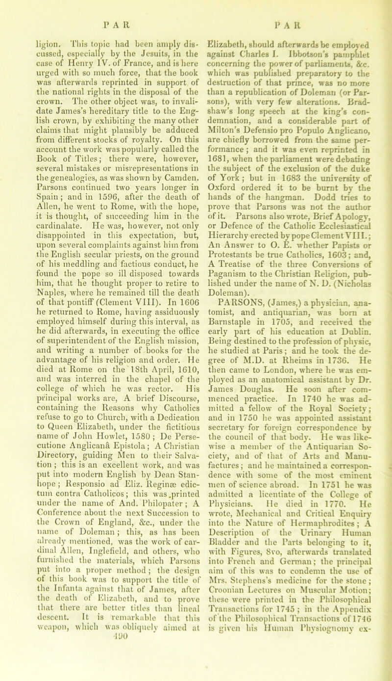 ligion. This topic had been amply dis- cussed, especially by the Jesuits, in the case of Henry IV. of France, and is here urged with so much force, that the hook was afterwards reprinted in support of the national rights in the disposal of the crown. The other object was, to invali- date James’s hereditary title to the Eng- lish crown, by exhibiting the many other claims that might plausibly be adduced from different stocks of royalty. On this account the work was popularly called the Book of Titles; there were, however, several mistakes or misrepresentations in the genealogies, as was shown by Camden. Parsons continued two years longer in Spain; and in 1596, after the death of Allen, he went to Rome, with the hope, it is thought, of succeeding him in the cardinalate. He was, however, not only disappointed in this expectation, but, upon several complaints against him from the English secular priests, on the ground of his meddling and factious conduct, he found the pope so ill disposed towards him, that he thought proper to retire to Naples, where he remained till the death of that pontiff (Clement VIII). In 1606 he returned to Rome, having assiduously employed himself during this interval, as he did afterwards, in executing the office of superintendent of the English mission, and writing a number of books for the advantage of his religion and order. He died at Rome on the 18th April, 1610, and was interred in the chapel of the college of which he was rector. His principal works are, A brief Discourse, containing the Reasons why Catholics refuse to go to Church, with a Dedication to Queen Elizabeth, under the fictitious name of John Howlet, 1580 ; De Perse- cutione Anglicana Epistola; A Christian Directory, guiding Men to their Salva- tion ; this is an excellent work, and was put into modern English by Dean Stan- hope ; Responsio ad Eliz. Reginas edic- tuin contra Catholicos; this was .printed under the name of And. Philopater; A Conference about the next Succession to the Crown of England, &c., under the name of Doleman; this, as has been already mentioned, was the work of car- dinal Allen, Inglefield, and others, who furnished the materials, which Parsons put into a proper method ; the design of this book was to support the title of the Infanta against that of James, after the death of Elizabeth, and to prove that there are better titles than lineal descent. It is remarkable that this weapon, which was obliquely aimed at •190 Elizabeth, should afterwards be employed against Charles I. Ibbotson’s pamphlet concerning the power of parliaments, &c. which was published preparatory to the destruction of that prince, was no more than a republication of Doleman (or Par- sons), with very few alterations. Brad- shaw’s long speech at the king’s con- demnation, and a considerable part of Milton’s Defensio pro Populo Anglicano, are chiefly borrowed from the same per- formance ; and it was even reprinted in 1681, when the parliament were debating the subject of the exclusion of the duke of York; but in 1683 the university of Oxford ordered it to be burnt by tbe hands of the hangman. Dodd tries to prove that Parsons was not the author of it. Parsons also wrote, Brief Apology, or Defence of the Catholic Ecclesiastical Hierarchy erected by pope Clement VIII.; An Answer to O. E. whether Papists or Protestants be true Catholics, 1603; and, A Treatise of the three Conversions of Paganism to the Christian Religion, pub- lished under the name of N. D. (Nicholas Doleman). PARSONS, (James,) a physician, ana- tomist, and antiquarian, was born at Barnstaple in 1705, and received the early part of his education at Dublin. Being destined to the profession of physic, he studied at Paris; and he took the de- gree of M.D. at Rheims in 1736. He then came to London, where he was em- ployed as an anatomical assistant by Dr. James Douglas. He soon after com- menced practice. In 1740 he was ad- mitted a fellow of the Royal Society; and in 1750 he was appointed assistant secretary’ for foreign correspondence by the council of that body. He was like- wise a member of the Antiquarian So- ciety’, and of that of Arts and Manu- factures; and he maintained a correspon- dence with some of the most eminent men of science abroad. In 1751 he was admitted a licentiate of the College of Physicians. He died in 1770. He wrote, Mechanical and Critical Enquiry into the Nature of Hermaphrodites; A Description of the Urinary Human Bladder and the Parts belonging to it, with Figures, 8vo, afterwards translated into French and German; the principal aim of this was to condemn the use of Mrs. Stephens’s medicine for the stone; Croonian Lectures on Muscular Motion; these were printed in the Philosophical Transactions for 1745 ; in the Appendix of the Philosophical Transactions of 1746 is given his Human Physiognomy ex-