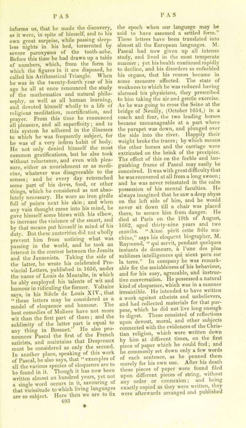 informs us, that he made the discovery, as it were, in spite of himself, and to his own great surprise, while passing sleep- less nights in his bed, tormented by severe paroxysms of the tooth-ache. Before this time he had drawn up a table of numbers, which, from the form in which the figures in it are disposed, he called his Arithmetical Triangle. When he was in the twenty-fourth year of his a<m he all at once renounced the study of the mathematics and natural philo- sophy, as well as all human learning, and devoted himself wholly to a life of religious meditation, mortification, and prayer. From this time he renounced all pleasure, and all superfluity; and to this system he adhered in the illnesses to which he was frequently subject, for he was of a very infirm habit of body. He not only denied himself the most common gratifications, but he also took without reluctance, and even with plea- sure, either as nourishment or as medi- cine, whatever was disagreeable to the senses; and he every day retrenched some part of his dress, food, or other things, which he considered as not abso- lutely necessary. He wore an iron girdle full of points next his skin; and when any vain thought came into his mind, he gave himself some blows with his elbow, to increase the violence of the smart, and by that means put himself in mind of his duty. But these austerities did not wholly prevent him from noticing what was passing in the world, and he took an interest in the contest between the Jesuits and the Jansenists. Taking the side of the latter, he wrote his celebrated Pro- vincial Letters, published in 1656, under the name of Louis de Montalte, in which he ably employed his talents of wit and humour in ridiculing the former. Voltaire says, in his Si&cle de Louis XIV., that “ these letters may be considered as a model of eloquence and humour. The best comedies of Moliere have not more wit than the first part of them ; and the sublimity of the latter part is equal to any thing in Bossuet.” He also pro- nounces Pascal the first of the French satirists, and maintains that Despreaux must be considered as only the second. In another place, speaking of this work of Pascal, he also says, that “ examples ot all the various species of eloquence are to be found in it. Though it has now been written almost an hundred years, yet not a single word occurs in it, savouring of that vicissitude to which living languages are so subject. Here then we are to fix 493 * the epoch when our language may be said to have assumed a settled form.” These letters have been translated into almost all the European languages. M. Pascal had now given up all intense study, and lived in the most temperate manner; yet his health continued rapidly to decline, and his disorders so enfeebled his organs, that his reason became in some measure affected. The state of weakness to which he was reduced having alarmed his physicians, they prescribed to him taking the air and gentle exercise. As he was going to cross the Seine at the bridge of Neuilly, (October 1654,) in a coach and four, the two leading horses became unmanageable at a part where the parapet was down, and plunged over the side into the river. Happily their weight broke the traces; by which means the other horses and the carriage were extricated on the brink of the precipice. The effect of this on the feeble and lan- guishing frame of Pascal may easily be conceived. It was with great difficulty that he was recovered at all from a long swoon; and he was never reinstated in the calm possession of his mental faculties. He always imagined that he saw a deep abyss on the left side of him, and he would never sit down till a chair was placed there, to secure him from danger. He died at Paris on the 19th of August, 1662, aged thirty-nine years and two months. “Ainsi perit cette frele ma- chine,” says his eloquent biographer, M. Raymond, “ qui servit, pendant quelques instants de demeure, a l’une des plus sublimes intelligences qui aient paru sur la terre.” In company he was remark- able for the anriableness of his behaviour, and for his easy, agreeable, and instruc- tive conversation. He possessed a natural kind of eloquence, which was in a manner irresistible. He intended to have written a work against atheists and unbelievers, and had collected materials for that pur- pose, which he did not live long enough to digest. These consisted of reflections upon devout, moral, and other subjects connected with the evidences of the Chris- tian religion, which were written down by him at different times, on the first piece of paper which he could find ; and he commonly set down only a few words of each sentence, as he penned them merely for his own use. After his death these pieces of paper were found filed upon different pieces of string, without any order or connexion; and being exactly copied as they were written, they were afterwards arranged and published