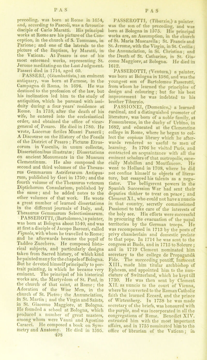 preceding, was born at Rome in 1854, and, according to Pascoli, was a favourite disciple of Carlo Maratti. His principal works at Rome are his picture of the Con- ception, in the church of S. Tommaso, in Parione; and one of the laterals to the picture of the Baptism, by Maratti, in the Vatican. At Pesaro is one of his most esteemed works, representing St. Jerome meditating on the Last Judgment. Passeri died in 1714, aged CO. PASSERI, (Giambattista,) an eminent antiquary, was born at Farnese, in the Campagna di Roma, in 1694. He was destined to the profession of the law, but his inclination led him to the study of antiquities, which he pursued with assi- duity during a four years’ residence at Rome. In 1738, after the death of his wife, he entered into the ecclesiastical order, and obtained the office of vicar- general of Pesaro. He died in 1780. He wrote, Lucernte fictiles Musasi Passerii; A Discourse on the History of the Fossils of the District of Pesaro ; Picturas Etrus- corum in Vasculis, in unum collectae, Dissertationibus illustratas; Dissertations on ancient Monuments in the Museum Clementinum. He also composed the second and third volumes of the Thesau- rus Gemmarum Astriferarum Antiqua- rum, published by Gori in 1750; and the fourth volume of the Thesaurus veterum Dipticliorum Consularium, published by the same; and he added notes to the other volumes of that work. He wrote a great number of learned dissertations in the different journals of Italy, and, Thesaurus Gemmarum Selectissimarum. PASSE ROTTI, (Bartolomeo,) a painter, was born at Bologna about 1540, and was at first a disciple of Jacopo Barozzi, called Vignola, with whom he travelled to Rome; and he afterwards became the pupil of Taddeo Zucchero. He composed histo- rical subjects, and particularly designs taken from Sacred history, of which kind li e painted many for the chapels of Bologna. But he devoted himself principally to por- trait painting, in which he became very eminent. The principal of his historical works are, the Martyrdom of St. Paul, in the church of that saint, at Rome; the Adoration of the Wise Men, in the church of St. Pietro; the Annunciation, in St. Martin ; and the Virgin and Saints, in St. Giacomo Maggiore, at Bologna. He founded a school at Bologna, which produced a number of great masters, among whom were Vanni and Agostino Caracci. He composed a book on Sym- metry and Anatomy. He died in 1595. 498 PASSE ROT 11, (Tiburzio,) a painter was the son of the preceding, and was born at Bologna in 1575. Ilfs principal works are, an Assumption, in the church of St. Maria Mascarella; St. Francis and St. Jerome, with the Virgin, in St. Cecilia; the Annunciation, in St. Christina; and the Death of St. Catharine, in St. Gia- como Maggiore, at Bologna. He died in 1612. PASSEROTTI, (Ventura.) a painter, was born at Bologna in 1586, and was the youngest son of Bartolomeo Passerotti, from whom he learned the principles of design and colouring; but for his best improvement he was indebted to his brother Tiburzio. PASSIONEI, (Domenico,) a learned cardinal, and a distinguished promoter of literature, was born of a noble family, at Fossombrone, in the duchy of Urbino, in 1682, and educated at the Clementine college in Rome, where he began to col- lect the copious library which he after- wards rendered so useful to men of learning. In 1706 he visited Paris, and contracted an acquaintance with all the eminent scholars of that metropolis, espe- cially Mabillon and Montfaucon. He went to Holland in 1708, where he did not confine himself to objects of litera- ture, but essayed his talents as a nego- tiator. The belligerent powers in the Spanish Succession War had sent their deputies thither to treat on peace; and Clement XL, who could not have a nuncio in that country, secretly commissioned Passionei to take care of the interests of the holy see. His efforts were successful in procuring the evacuation of the papal territories by the German troops/ He was recompensed in 1713 by the posts of privy chamberlain and domestic prelate to that pope. In 1714 he was sent to the congress at Basle, and in 1715 to Soleure ; and in 1719 Clement nominated him secretary to the college de Propaganda Fide. The succeeding pontiff, Inrfocent XIII., made him titular archbishop of Ephesus, and appointed him to the nun- ciature of Switzerland, which he kept till 1730. He was then sent by Clement XII. as nuncio to the court of Vienna, where he converted to the Roman Catholic faith the learned Eccard, and the prince of Wirtemberg. In 1738 he was made secretary of the briefs, was honoured with the purple, and was incorporated in all the congregations of Rome. Benedict XIV. entrusted him with the most important affairs, and in 1755 nominated him to the office of librarian of the Vatican; in