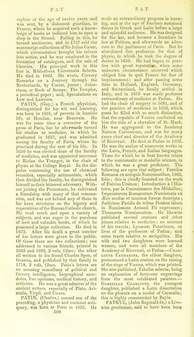 orphan at the age of twelve years, and was sent, by a dishonest guardian, to France, where he acquired such a know- ledge of books as induced him to open a shop in the Strand. Failing in this, he turned auctioneer, and in 1757 sold the manuscript collections of Sir J ulius Caesar, which circumstance brought his talents into notice, and he was employed in the formation of catalogues, and the sale of libraries. His pi'incipal work in this line is, Bibliotheca Universalis Selecta. He died in 1802. He wrote, Cursory Remarks on a Journey through the Netherlands, by Coriat, junior; Joine- riana, or Book of Scraps; The Templar, a periodical paper ; and, Speculations on Law and Lawyers. PATIN, (Guy,) a French physician, distinguished for his wit and learning, was born in 1601, of parents in humble life, at Houdan, near Beauvais. He was for some time a corrector of the press at Paris, but he afterwards turned liis studies to medicine, in which he graduated in 1627, and was admitted among the faculty of Paris, where he practised during the rest of his life. In 1650 he was elected dean of the faculty of medicine, and was appointed successor to Riolan the Younger, in the chair of physic at the College Royal. In the dis- putes concerning the use of chemical remedies, especially antimonials, which then divided the faculty, he distinguished himself as their bitterest adversary. With- out joining the Protestants, he cultivated a friendship with many of that commu- nion, and was not behind any of them in his keen strictures on the bigotry and superstition of the Roman Catholic church. He read much and upon a variety of subjects, and was eager in the purchase of new and valuable books, of which he possessed a large collection. He died in 1672. After his death a great number of his letters were given to the public. Of these there are two collections; one addressed to various friends, printed in 1685 and 1692, 2 vols, 12mo; the other all written to his friend Charles Spon, of Geneva, and published by that family in 1718, 2 vols, 12mo. Patin’s letters are an amusing miscellany of political and literary intelligence, biographical anec- dotes, free opinions, medical history', and criticism. He was a great admirer of the ancient writers, especially of Plato, Ari- stotle, Virgil, and Cicero. PATIN, (Charles,) second son of the preceding, a physician and eminent anti- quary, was born at Paris in 1633. He 500 made an extraordinary progress in learn- ing, and at the age of fourteen sustained theses in Greek and Latin before a large and splendid audience. He was designed for the bar, and became a licentiate in law at Poitiers, and afterwards an advo- cate in the parliament of Paris. But be abandoned this profession for that of physic, in which he took the degree of doctor in 1656. He had begun to prac- tise with great reputation, when some unknown circumstance occurred which obliged him to quit France for fear of imprisonment; and after passing some time in Holland, England, Germany', and Switzerland, he finally settled in Italy, and in 1676 was made professor extraordinary of medicine at Padua. He had the chair of surgery in 1681, and of the practice of medicine in 1683, which posts he filled with so much distinction, that the republic of Venice conferred on him the title of a chevalier of St. Mark. He was aggregated to the Academy Naturae Curiosorum, and was for many years chief and director of the Academy of Ricovrati. He died at Padua in 1693. He was the author of numerous works in the Latin, French, and Italian languages. Those for which he is best known relate to the numismatic or medallic science, in which he was a great proficient. The following are upon that subject: Famili® Roman® ex antiquis Numismatibus, 1663, folio ; this is chiefly founded on the work of FulviusUrsinus; Introduction a l’His- toire, par la Connaissance des Medailles ; Imperatorum Romanorum Numismata ex ./Ere mediffi et minim® form® descripta ; Judicium Paridis de tribus Deabus latum in Numismate Antonii Pii expressum; Thesaurus Numismatum. He likewise published several orations and other pieces relative to medicine; an account of his travels; Lyrc®um Patavinum, or lives of the professors of Padua; and some tracts relative to antiquities. His wife and two daughters were learned women, and were all members of the Academy of Ricovrati, at Padua.—Char- lotte Catharine, the eldest daughter, pronounced a Latin oration on the raising of the siege of Vienna, which was printed. She also published, Tabell® select®, being an explanation of forty-one engravings from the most celebrated painters.— Gabrielle Charlotte, the youngest daughter, published a Latin dissertation on the phoenix on a medal of Caracalla; this is highly commended by Bayle. PATKUL, (John Reginald de,) a Livo- nian gentleman, said to have been born