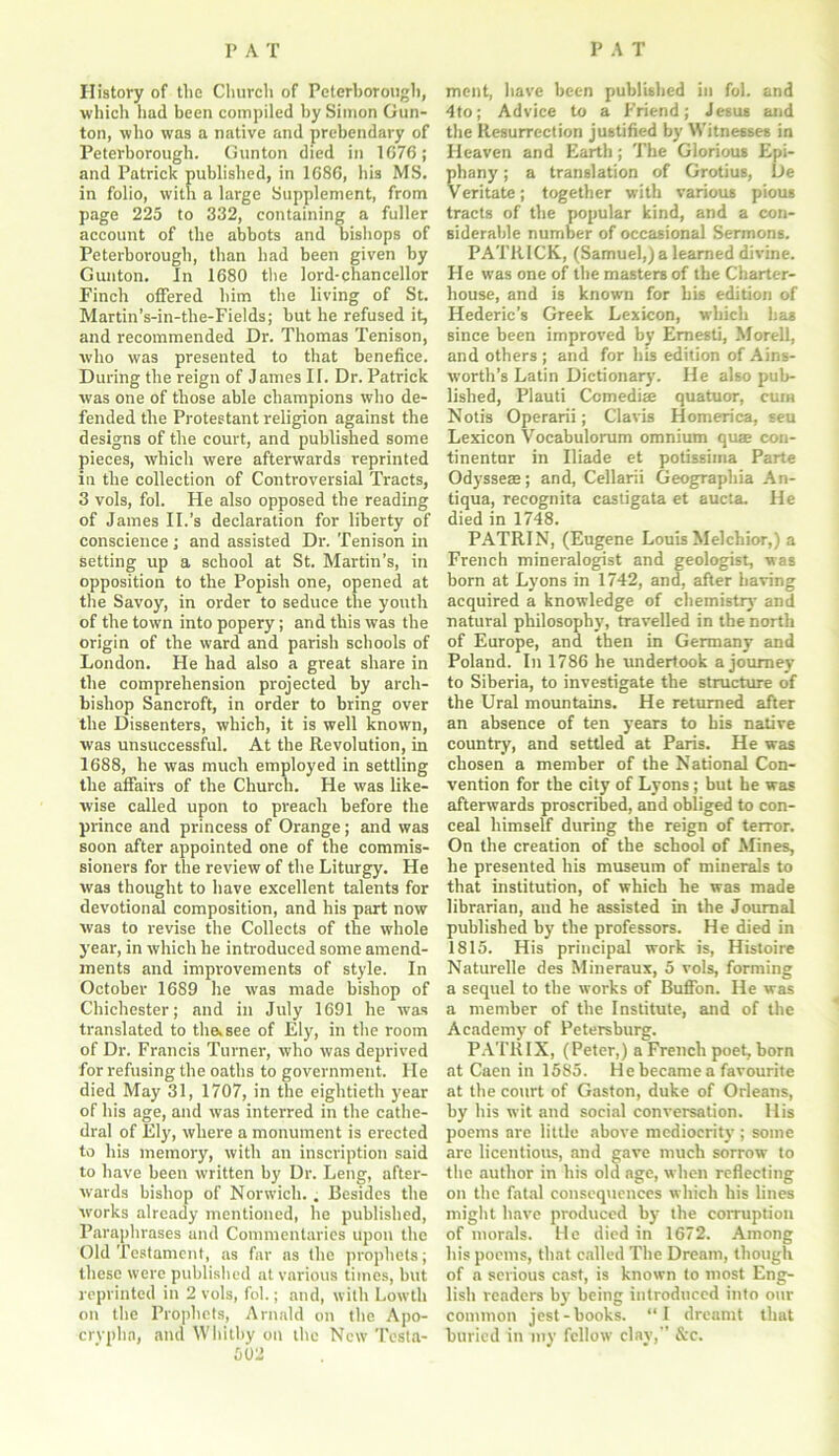 History of the Church of Peterborough, which had been compiled by Simon Gun- ton, who was a native and prebendary of Peterborough. Gunton died in 1676; and Patrick published, in 1686, his MS. in folio, with a large Supplement, from page 225 to 332, containing a fuller account of the abbots and bishops of Peterborough, than had been given by Gunton. In 1680 the lord-chancellor Finch offered him the living of St. Martin’s-in-the-Fields; but he refused it, and recommended Dr. Thomas Tenison, who was presented to that benefice. During the reign of James II. Dr. Patrick was one of those able champions who de- fended the Protestant religion against the designs of the court, and published some pieces, which were afterwards reprinted in the collection of Controversial Tracts, 3 vols, fol. He also opposed the reading of James II.’s declaration for liberty of conscience ; and assisted Dr. Tenison in setting up a school at St. Martin's, in opposition to the Popish one, opened at the Savoy, in order to seduce the youth of the town into popery; and this was the origin of the ward and parish schools of London. He had also a great share in the comprehension projected by arch- bishop Sancroft, in order to bring over the Dissenters, which, it is well known, was unsuccessful. At the Revolution, in 1688, he was much employed in settling the affairs of the Church. He was like- wise called upon to preach before the prince and princess of Orange; and was soon after appointed one of the commis- sioners for the review of the Liturgy. He was thought to have excellent talents for devotional composition, and his part now was to revise the Collects of the whole year, in which he introduced some amend- ments and improvements of style. In October 1689 he was made bishop of Chichester; and in July 1691 he was translated to the.see of Ely, in the room of Dr. Francis Turner, who was deprived for refusing the oaths to government. He died May 31, 1707, in the eightieth year of his age, and was interred in the cathe- dral of Ely, where a monument is erected to his memory, with an inscription said to have been written by Dr. Leng, after- wards bishop of Norwich. . Besides the works already mentioned, he published, Paraphrases and Commentaries upon the Old Testament, as far as the prophets; these were published at various times, but reprinted in 2 vols, fol.; and, with Lowth on the Prophets, Arnald on the Apo- crypha, and Whitby on the New Testa- 502 ment, have been published in fol. and 4to; Advice to a Friend; Jesus and the Resurrection justified by Witnesses in Heaven and Earth; The Glorious Epi- phany ; a translation of Grotius, De Veritate; together with various pious tracts of the popular kind, and a con- siderable number of occasional Sermons. PATRICK, (Samuel,) a learned divine. He was one of the masters of the Charter- house, and is known for his edition of Hederic’s Greek Lexicon, which has since been improved by Emesti, Morell, and others ; and for his edition of Ains- worth’s Latin Dictionary. He also pub- lished, Plauti Ccmedia; quatuor, cum Notis Operarii; Claris Homerica, seu Lexicon Vocabulorum omnium qua? con- tinentur in Iliade et potissima Parte Odysseas; and, Cellarii Geographia An- tiqua, recognita castigata et aucta. He died in 1748. PATRIN, (Eugene Louis Melchior,) a French mineralogist and geologist, was born at Lyons in 1742, and, after having acquired a knowledge of chemistry and natural philosophy, travelled in the north of Europe, and then in Germany and Poland. In 1786 he undertook a journey to Siberia, to investigate the structure of the Ural mountains. He returned after an absence of ten years to his native country, and settled at Paris. He was chosen a member of the National Con- vention for the city of Lyons; but he was afterwards proscribed, and obliged to con- ceal himself during the reign of terror. On the creation of the school of Mines, he presented his museum of minerals to that institution, of which he was made librarian, and he assisted in the Journal published by the professors. He died in 1815. His principal work is, Histoire Naturelle des Mineraux, 5 vols, forming a sequel to the works of Buffon. He was a member of the Institute, and of the Academy of Petersburg. PATRIX, (Peter,) a French poet, born at Caen in 1585. He became a favourite at the court of Gaston, duke of Orleans, by his wit and social conversation. His poems nre little above mediocrity ; some are licentious, and gave much sorrow to the author in his old age, when reflecting on the fatal consequences which his lines might have produced by the corruption of morals. He died in 1672. Among his poems, that called The Dream, though of a serious cast, is known to most Eng- lish readers by being introduced into our common jest-books. “I dreamt that buried in my fellow clay,” &c.