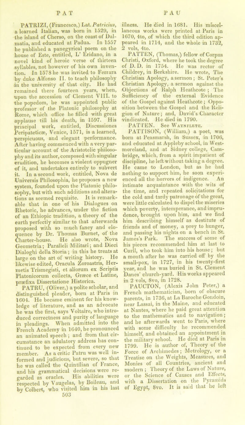 PATRIZI, (Francesco,) Lat. Patricias, a learned Italian, was born in 1529, in the island of Cherso, on the coast of Dal- matia, and educated at Padua. In 1557 he published a panegyrical poem on the house of Este, entitled, L’ Eridano, in a novel kind of heroic verse of thirteen syllables, not however of his own inven- tion. In 1578 he was invited to Ferrara by duke Alfonso II. to teach philosophy in the university of that city. He had remained there fourteen years, when, upon the accession of Clement VIII. to the popedom, he was appointed public professor of the Platonic philosophy at Rome, which office he filled with great applause till his death, in 1597. His principal work, entitled, Discussiones Peripatetic®, Venice, 1571, is a learned, perspicuous, and elegant performance. After having commenced with a very par- ticular account of the Aristotelic philoso- phy and its author, composed with singular erudition, he becomes a violent oppugner of it, and undertakes entirely to subvert it. In a second work, entitled, Nova de Universis Philosophia, he proposes a new system, founded upon the Platonic philo- sophy, but with such additions and altera- tions as seemed requisite. It is remark- able that in one of his Dialogues on Rhetoric, he advances, under the fiction of an Ethiopic tradition, a theory of the earth perfectly similar to that afterwards proposed with so much fancy and elo- quence by Dr. Thomas Burnet, of the Charter-house. He also wrote, Nova Geometria; Paralleli Militari; and Died Dialoghi della Storia ; in this he treats at large on the art of writing history. He likewise edited, Oracula Zoroastris, Her- metis Trismegisti, et aliorum ex Scriptis Platonicorum collects, Grace et Latine, prsefixa Dissertatione Historica. PATRU, (Oliver,) a polite scholar, and distinguished pleader, born at Paris in 1604. He became eminent for his know- ledge of literature, and as an advocate he was the first, says Voltaire, who intro- duced correctness and purity of language in pleadings. When admitted into the French Academy in 1640, he pronounced an animated speech ; and from that cir- cumstance an adulatory address has con- tinued to be expected from every new member. As a critic Patru was well in- formed and judicious, but severe, so that he was called the Quintilian of France, and his grammatical decisions were re- garded as oracles. His abilities were respected by Vaugelas, by Boileau, and by Colbert, who visited him in his last illness. He died in 1681. His miscel- laneous works were printed at Paris in 1670, 4to, of which the third edition ap- peared in 1714, and the whole in 1732, 2 vols, 4to. PATTEN, (Thomas,) fellow of Corpus Christi, Oxford, where he took the degree of D. D. in 1754. He was rector of Childrey, in Berkshire. He wrote, The Christian Apology, a sermon ; St. Peter’s Christian Apology, a sermon against the Objections of Ralph Heathcote ; The Sufficiency of the external Evidence of the Gospel against Heathcote ; Oppo- sition between the Gospel and the Reli- gion of Nature; and, David’s Character vindicated. He died in 1790. PATl’EN. See Waynflete. PATTISON, (William,) a poet, was born at Peasmarsh, in Sussex, in 1706, and educated at Appleby school, in West- moreland, and at Sidney college, Cam- bridge, which, from a spirit impatient of discipline, he left without taking a degree. He came to London, but as he had nothing to support him, he soon experi- enced all the horrors of indigence. An intimate acquaintance with the wits of the time, and repeated solicitations for the cold and tardy patronage of the great, were little calculated to dispel the miseries which poverty, intemperance, and impru- dence, brought upon him, and we find him describing himself as destitute of friends and of money, a prey to hunger, and passing his nights on a bench in St. James’s Park. The success of some of his pieces recommended him at last to Curll, who took him into his house; but a month after he was carried off by the small-pox, in 1727, in his twenty-first year, and he was buried in St. Clement Danes’ church-yard. His works appeared in 2 vols, 8vo, in 1728. PAUCTON, (Alexis John Peter,) a French mathematician, born of obscure parents, in 1736, at La Baroche Gondoin, near Lassai, in the Maine, and educated at Nantes, where he paid great attention to the mathematics and to navigation; and he afterwards went to Paris, where with some difficulty he recommended himself, and obtained an appointment in the military school. He died at Paris in 1799. He is author of, Theory of the Force of Archimedes; Metrology, or a Treatise on the Weights, Measures, and Monies of all Countries, ancient and modern ; Theory of the Laws of Nature, or the Science of Causes and Effects, with a Dissertation on the Pyramids of Egypt, 8vo. It is said that he left