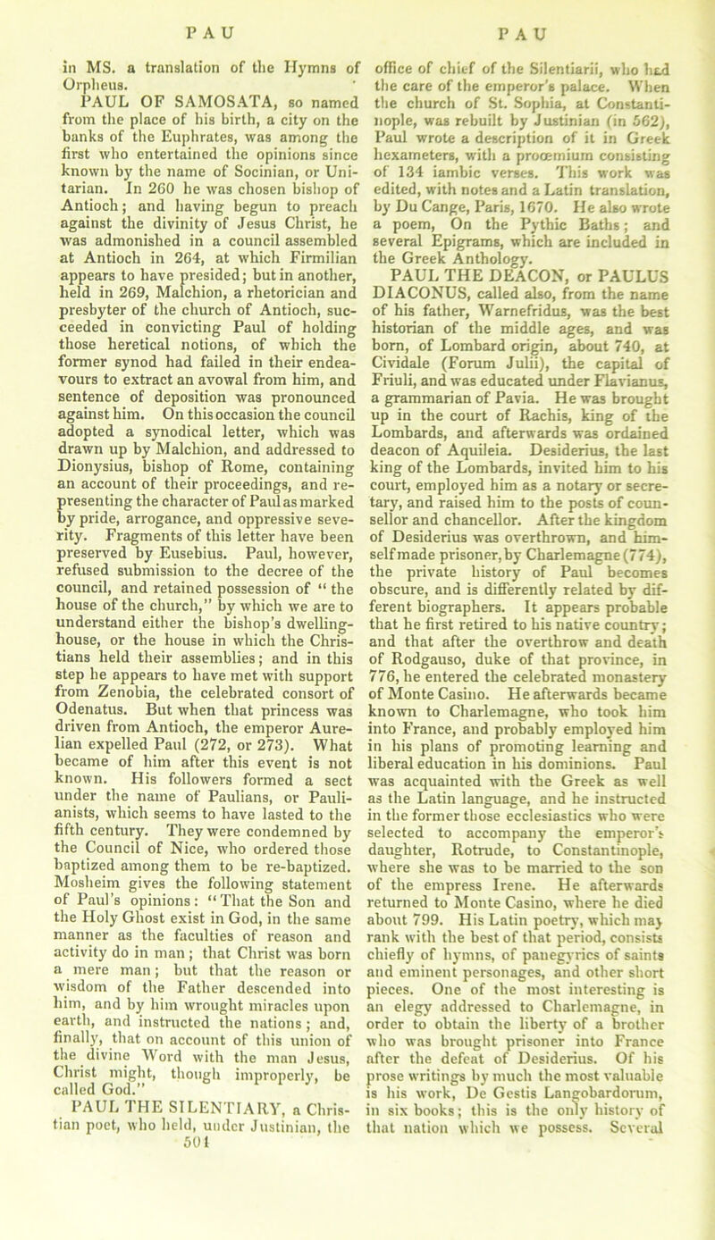 in MS. a translation of the Hymns of Orpheus. PAUL OF SAMOSATA, so named from the place of his birth, a city on the banks of the Euphrates, was among the first who entertained the opinions since known by the name of Socinian, or Uni- tarian. In 260 he was chosen bishop of Antioch; and having begun to preach against the divinity of Jesus Christ, he was admonished in a council assembled at Antioch in 264, at which Firmilian appears to have presided; but in another, held in 269, Malchion, a rhetorician and presbyter of the church of Antioch, suc- ceeded in convicting Paul of holding those heretical notions, of which the former synod had failed in their endea- vours to extract an avowal from him, and sentence of deposition was pronounced against him. On this occasion the council adopted a synodical letter, which was drawn up by Malchion, and addressed to Dionysius, bishop of Rome, containing an account of their proceedings, and re- presenting the character of Paul as marked by pride, arrogance, and oppressive seve- rity. Fragments of this letter have been preserved by Eusebius. Paul, however, refused submission to the decree of the council, and retained possession of “ the house of the church,” by which we are to understand either the bishop’s dwelling- house, or the house in which the Chris- tians held their assemblies; and in this step he appears to have met with support from Zenobia, the celebrated consort of Odenatus. But when that princess was driven from Antioch, the emperor Aure- lian expelled Paul (272, or 273). What became of him after this event is not known. His followers formed a sect under the name of Paulians, or Pauli- anists, which seems to have lasted to the fifth century. They were condemned by the Council of Nice, who ordered those baptized among them to be re-baptized. Mosheim gives the following statement of Paul’s opinions: “That the Son and the Holy Ghost exist in God, in the same manner as the faculties of reason and activity do in man ; that Christ was born a mere man; but that the reason or wisdom of the Father descended into him, and by him wrought miracles upon earth, and instructed the nations; and, finally, that on account of this union of the divine Word with the man Jesus, Christ might, though improperly, be called God. PAUL THE SILENTIARY, a Chris- tian poet, who held, under Justinian, the 501 office of chief of the Silentiarii, who had the care of the emperor's palace. When the church of St. Sophia, at Constanti- nople, was rebuilt by Justinian (in 562), Paul wrote a description of it in Greek hexameters, with a procemiura consisting of 134 iambic verses. This work was edited, with notes and a Latin translation, by Du Cange, Paris, 1670. He also wrote a poem, On the Pythic Baths; and several Epigrams, which are included in the Greek Anthology. PAUL THE DEACON, or PAULUS DIACONUS, called also, from the name of his father, Warnefridus, was the best historian of the middle ages, and was born, of Lombard origin, about 740, at Cividale (Forum Julii), the capital of Friuli, and was educated under Flavianus, a grammarian of Pavia. He was brought up in the court of Rachis, king of the Lombards, and afterwards was ordained deacon of Aquileia. Desiderius, the last king of the Lombards, invited him to his court, employed him as a notary or secre- tary, and raised him to the posts of coun- sellor and chancellor. After the kingdom of Desiderius was overthrown, and him- self made prisoner,by Charlemagne (774), the private history of Paul becomes obscure, and is differently related by dif- ferent biographers. It appears probable that he first retired to his native country; and that after the overthrow and death of Rodgauso, duke of that province, in 776, he entered the celebrated monastery of Monte Casino. He afterwards became known to Charlemagne, who took him into France, and probably employed him in his plans of promoting learning and liberal education in his dominions. Paul was acquainted with the Greek as well as the Latin language, and he instructed in the former those ecclesiastics who were selected to accompany the emperor’s daughter, Rotrude, to Constantinople, where she was to be married to the son of the empress Irene. He afterwards returned to Monte Casino, where he died about 799. His Latin poetry, which may rank with the best of that period, consists chiefly of hymns, of panegyrics of saints and eminent personages, and other short pieces. One of the most interesting is an elegy addressed to Charlemagne, in order to obtain the liberty of a brother who was brought prisoner into France after the defeat of Desiderius. Of his prose writings by much the most valuable is his work, De Gestis Langobardorum, in six books; this is the only history of that nation which we possess. Several