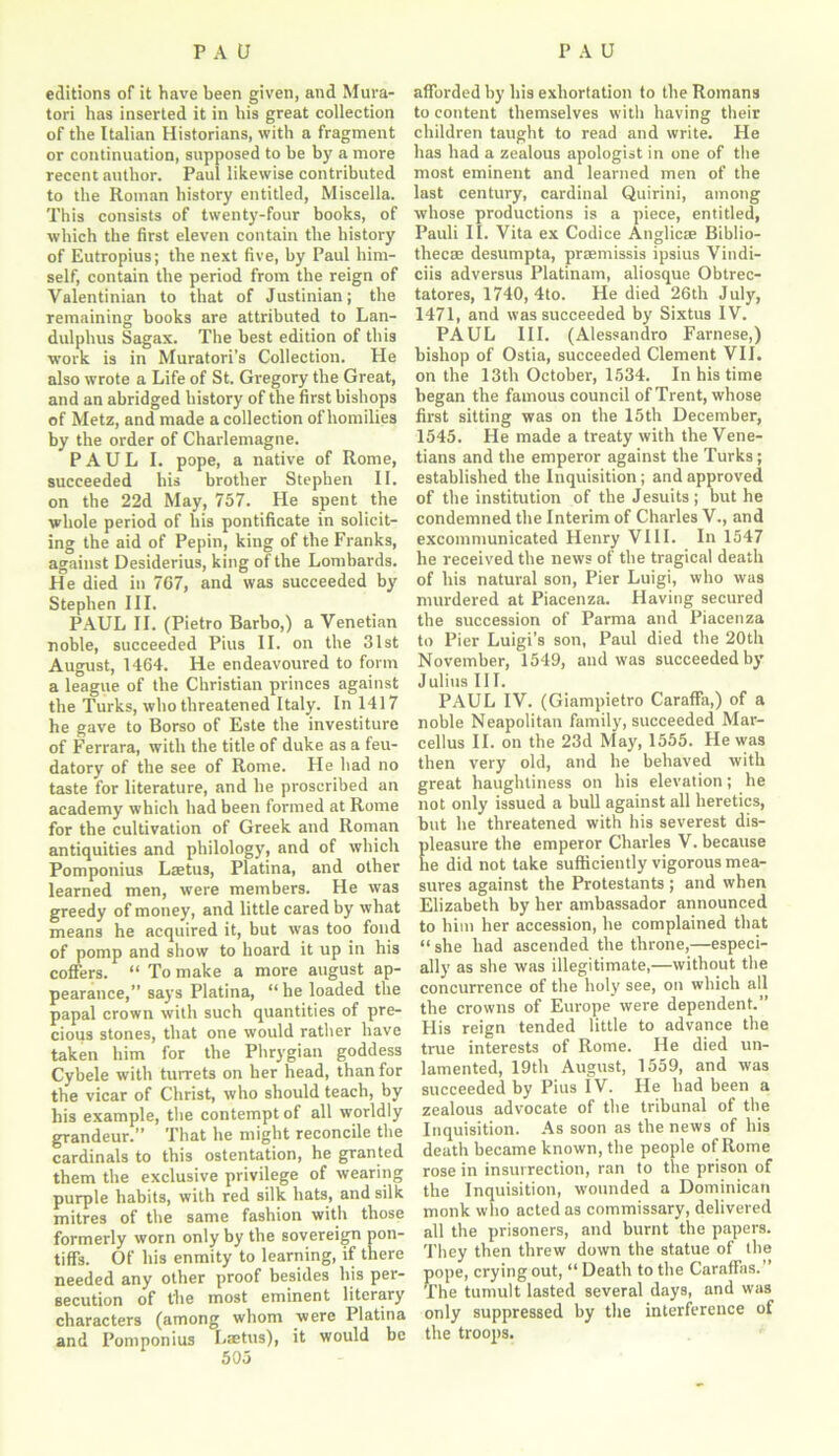 editions of it have been given, and Mura- tori has inserted it in his great collection of the Italian Historians, with a fragment or continuation, supposed to be by a more recent author. Paul likewise contributed to the Roman history entitled, Miscella. This consists of twenty-four books, of which the first eleven contain the history of Eutropius; the next five, by Paul him- self, contain the period from the reign of Valentinian to that of Justinian; the remaining books are attributed to Lan- dulphus Sagax. The best edition of this work is in Muratori’s Collection. He also wrote a Life of St. Gregory the Great, and an abridged history of the first bishops of Metz, and made a collection of homilies by the order of Charlemagne. PAUL I. pope, a native of Rome, succeeded his brother Stephen II. on the 22d May, 757. He spent the whole period of his pontificate in solicit- ing the aid of Pepin, king of the Franks, against Desiderius, king of the Lombards. He died in 7G7, and was succeeded by Stephen III. PAUL II. (Pietro Barbo,) a Venetian noble, succeeded Pius II. on the 31st August, 1464. He endeavoured to form a league of the Christian princes against the Turks, who threatened Italy. In 1417 he gave to Borso of Este the investiture of Ferrara, with the title of duke as a feu- datory of the see of Rome. He had no taste for literature, and he proscribed an academy which had been formed at Rome for the cultivation of Greek and Roman antiquities and philology, and of which Pomponius Laetus, Platina, and other learned men, were members. He was greedy of money, and little cared by what means he acquired it, but was too fond of pomp and show to hoard it up in his coffers. “ To make a more august ap- pearance,” says Platina, “ he loaded the papal crown with such quantities of pre- cious stones, that one would rather have taken him for the Phrygian goddess Cybele with turrets on her head, than for the vicar of Christ, who should teach, by his example, the contempt of all worldly grandeur.” That he might reconcile the cardinals to this ostentation, he granted them the exclusive privilege of wearing purple habits, with red silk hats, and silk mitres of the same fashion with those formerly worn only by the sovereign pon- tiffs. Of his enmity to learning, if there needed any other proof besides his per- secution of the most eminent literary characters (among whom were Platina and Pomponius Laetus), it would be afforded by his exhortation to the Romans to content themselves with having their children taught to read and write. He has had a zealous apologist in one of the most eminent and learned men of the last century, cardinal Quirini, among whose productions is a piece, entitled, Pauli II. Vita ex Codice Anglic® Biblio- thecae desumpta, praemissis ipsius Vindi- ciis adversus Platinam, aliosque Obtrec- tatores, 1740, 4to. He died 26th July, 1471, and was succeeded by Sixtus IV. PAUL III. (Alessandro Farnese,) bishop of Ostia, succeeded Clement VII. on the 13th October, 1534. In his time began the famous council of Trent, whose first sitting was on the 15th December, 1545. He made a treaty with the Vene- tians and the emperor against the Turks; established the Inquisition; and approved of the institution of the Jesuits; but he condemned the Interim of Charles V., and excommunicated Henry VIII. In 1547 he received the news of the tragical death of his natural son, Pier Luigi, who was murdered at Piacenza. Having secured the succession of Parma and Piacenza to Pier Luigi’s son, Paul died the 20th November, 1549, and was succeeded by Julius III. PAUL IV. (Giampietro Caraffa,) of a noble Neapolitan family, succeeded Mar- cellus II. on the 23d May, 1555. He was then very old, and he behaved with great haughtiness on his elevation; he not only issued a bull against all heretics, but he threatened with his severest dis- pleasure the emperor Charles V. because he did not take sufficiently vigorous mea- sures against the Protestants ; and when Elizabeth by her ambassador announced to him her accession, he complained that “ she had ascended the throne,—especi- ally as she was illegitimate,—without the concurrence of the holy see, on which all the crowns of Europe were dependent.” His reign tended little to advance the true interests of Rome. He died un- lamented, 19th August, 1559, and was succeeded by Pius IV. He had been a zealous advocate of the tribunal of the Inquisition. As soon as the news of his death became known, the people of Rome rose in insurrection, ran to the prison of the Inquisition, wounded a Dominican monk who acted as commissary, delivered all the prisoners, and burnt the papers. They then threw down the statue of the pope, crying out, “ Death to the Caraffas.” The tumult lasted several days, and was only suppressed hy the interference of the troops.