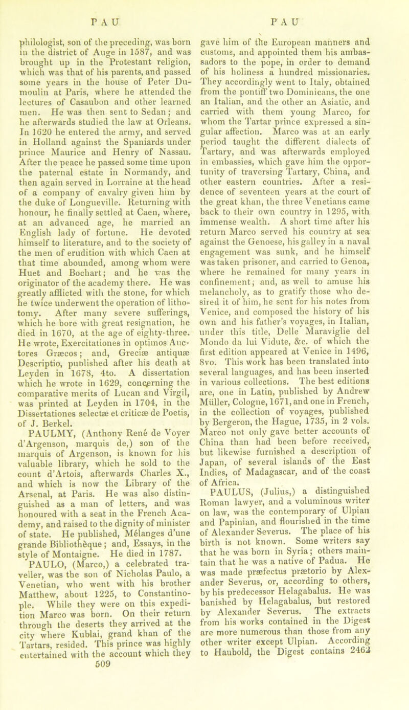 philologist, son of the preceding, was born in the district of Auge in 1587, and was brought up in the Protestant religion, which was that of his parents, and passed some years in the house of Peter Du- moulin at Paris, where he attended the lectures of Casauhon and other learned men. He was then sent to Sedan; and he afterwards studied the law at Orleans. In 1620 he entered the army, and served in Holland against the Spaniards under prince Maurice and Henry of Nassau. After the peace he passed some time upon the paternal estate in Normandy, and then again served in Lorraine at the head of a company of cavalry given him by the duke of Longueville. Returning with honour, he finally settled at Caen, where, at an advanced age, he married an English lady of fortune. He devoted himself to literature, and to the society of the men of erudition with which Caen at that time abounded, among whom were Huet and Bochart; and he was the originator of the academy there. He was greatly afflicted with the stone, for which he twice underwent the operation of litho- tomy. After many severe sufferings, which he bore with great resignation, he died in 1670, at the age of eighty-three. He wrote, Exercitationes in optimos Auc- tores Graecos; and, Grecian antiquae Descriptio, published after his death at Leyden in 1678, 4to. A dissertation which he wrote in 1629, concerning the comparative merits of Lucan and Virgil, was printed at Leyden in 1704, in the Dissertationes selectae et criticae de Poeti3, of J. Berkel. PAULMY, (Anthony Rene de Voyer d’Argenson, marquis de,) son of the marquis of Argenson, is known for his valuable library, which he sold to the count d’Artois, afterwards Charles X., and which is now the Library of the Arsenal, at Paris. He was also distin- guished as a man of letters, and was honoured with a seat in the French Aca- demy, and raised to the dignity of minister of state. He published, Melanges d’une grande Bibliothhque ; and, Essays, in the style of Montaigne. He died in 1787. PAULO, (Marco,) a celebrated tra- veller, was the son of Nicholas Paulo, a Venetian, who went with his brother Matthew, about 1225, to Constantino- ple. While they were on this expedi- tion Marco was born. On their return through the deserts they arrived at the city where Kublai, grand khan of the Tartars, resided. This prince was highly entertained with the account which they 509 gave him of the European manners and customs, and appointed them his ambas- sadors to the pope, in order to demand of his holiness a hundred missionaries. They accordingly went to Italy, obtained from the pontiff two Dominicans, the one an Italian, and the other an Asiatic, and carried with them young Marco, for whom the Tartar prince expressed a sin- gular affection. Marco was at an early period taught the different dialects of Tartary, and wa3 afterwards employed in embassies, which gave him the oppor- tunity of traversing Tartary, China, and other eastern countries. After a resi- dence of seventeen years at the court of the great khan, the three Venetians came back to their own country in 1295, with immense wealth. A short time after his return Marco served his country at sea against the Genoese, his galley in a naval engagement was sunk, and he himself was taken prisoner, and carried to Genoa, where he remained for many years in confinement; and, as well to amuse his melancholy, as to gratify those who de- sired it of him, he sent for his notes from Venice, and composed the history of his own and his father’s voyages, in Italian, under this title, Delle Maraviglie del Mondo da lui Vidute, &c. of which the first edition appeared at Venice in 1496, 8vo. This work has been translated into several languages, and has been inserted in various collections. The best editions are, one in Latin, published by Andrew Muller, Cologne, 1671, and one in French, in the collection of voyages, published by Bergeron, the Hague, 1735, in 2 vols. Marco not only gave better accounts of China than had been before received, but likewise furnished a description of Japan, of several islands of the East Indies, of Madagascar, and of the coast of Africa. PAULUS, (Julius,) a distinguished Roman lawyer, and a voluminous writer on law, was the contemporary of Ulpian and Papinian, and flourished in the time of Alexander Severus. The place of his birth is not known. Some writers say that he was born in Syria; others main- tain that he was a native of Padua. He was made prasfectus prsetorio by Alex- ander Severus, or, according to others, by his predecessor Helagabalus. He was banished by Helagabalus, but restored by Alexander Severus. The extracts from his works contained in the Digest are more numerous than those from any other writer except Ulpian. According to Haubold, the Digest contains 2462