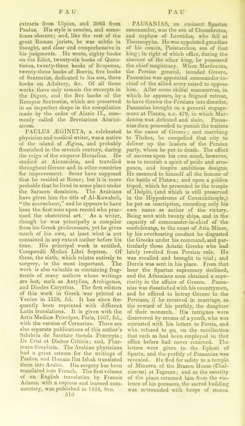 extracts from Ulpian, and 2083 from Paulus. Ilis style is concise, and some- times obscure; and, like the rest of the great Roman jurists, he was subtle in thought, and clear and comprehensive in his judgments. He wrote, eighty books on the Edict, twenty-six books of Quaes- tiones, twenty-three books of Responsa, twenty-three books of Brevia, five books of Sententias, dedicated to his son, three books on Adultery, &c. Of all these works there only remain the excerpts in the Digest, and the five books of the Receptae Sententiae, which are preserved in an imperfect shape in the compilation made by the order of Alaric II., com- monly called the Breviarium Alarici- anum. PAULUS A5GINETA, a celebrated physician and medical writer, was a native of the island of iEgina, and probably flourished in the seventh century, during the reign of the emperor Heraclius. He studied at Alexandria, and travelled throughout Greece and in other countries for improvement. Some have supposed that he resided at Rome; but it is more probable that he lived in some place under the Saracen dominion. The Arabians have given him the title of Al-Kawabeli, “the accoucheur,” and he appears to have been the first man upon record who prac- tised the obstetrical art. As a writer, though he was principally a compiler from his Greek predecessors, yet he gives much of his own, at least what is not contained in any extant author before his time. His principal work is entitled, Compendii Medici Libri Septem. Of these, the sixth, which relates entirely to surgery, is the most important. The work is also valuable as containing frag- ments of many authors whose writings are lost, such as Antyllus, Archigenes, and Diodes Carystius. The first edition of this work in Greek was printed at Venice in 1528, fol. It has since fre- quently been reprinted with different Latin translations. It is given with the Artis Medicae Principes, Paris, 1567, fol., with the version of Cornarius. There are also separate publications of this author’s Salubria de Sanitate tuenda Prrecepta ; De Crisi et Diebus Criticis; and, Phar- maca Simplicia. The Arabian physicians had a great esteem for the writings of Paulus, and Honain Ibn Ishak translated them into Arabic. His surgery has been translated into French. The first volume of an English translation by Francis Adams, with a copious and learned com- mentary, was published in 1S34, 8vo. 510 PAUSANFAS, an eminent Spartan commander, was the gon of Cleombrotus, and nephew of Leonidas, who fell at Thermopylae. He was appointed guardian of his cousin, Pleistarcnus, son of that king; in right of which office, during the absence of the other king, be possessed the chief magistracy. When Mardonius, the Persian general, invaded Greece, Pausanias was appointed commander-in- chief of the allied army raised to oppose him. After some skilful manoeuvres, in which he appears, by a feigned retreat, to have thrown the Persians into disorder, Pausanias brought on a general engage- ment at Plataea, b.c. 479, in which Mar- donius was defeated and slain. Pausa- nias then proceeded to punish the traitors to the cause of Greece; and marching to Thebes, he compelled that city to deliver up the leaders of the Persian party, whom he put to death. The effect of success upon his own mind, however, was to nourish a spirit of pride and arro- gance, and inspire ambitious designs. He assumed to himself all the honour of the battle of Plataea; and upon a golden tripod, which he presented to the temple of Delphi, (and which is still preserved in the Hippodrome of Constantinople,) he put an inscription, recording only his own name as author of the victory. Being sent with twenty ships, and in the capacity of commander-in-chief of the confederates, to the coast of Asia Minor, by his overbearing conduct he disgusted the Greeks under his command, and par- ticularly those Asiatic Greeks who had lately revolted from Persian rule. He was recalled and brought to trial; and Dorcis was sent in his place. From that hour the Spartan supremacy declined, and the Athenians soon obtained a supe- riority in the affairs of Greece. Pausa- nias was dissatisfied with his countrymen, and he offered to betray Greece to the Persians, if he received in marriage, as the reward of his perfidy, the daughter of their monarch. His intrigues were discovered by means of a youth, who was entrusted with his letters to Persia, and who refused to go, on the recollection that such as had been employed in that office before had never returned. The letters were given to the Ephori of Sparta, and the perfidy of Pausanias was revealed. He fled for safety to a temple of Minerva of the Brazen House (Chal- cioecus) at Tegeum ; and as the sanctity of the place screened him from the vio- lence of his pursuers, the sacred building was sftrounded with heaps of stones