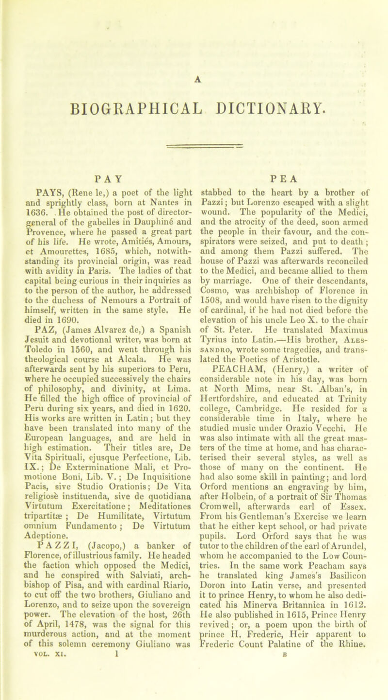BIOGRAPHICAL DICTIONARY. PAY PAYS, (Rene le,) a poet of the light and sprightly class, born at Nantes in 1636. . lie obtained the post of director- general of the gabelles in Dauphind and Provence, where he passed a great part of his life. He wrote, Amities, Amours, et Amourettes, 1685, which, notwith- standing its provincial origin, was read with avidity in Paris. The ladies of that capital being curious in their inquiries as to the person of the author, he addressed to the duchess of Nemours a Portrait of himself, written in the same style. He died in 1690. PAZ, (James Alvarez de,) a Spanish Jesuit and devotional writer, was horn at Toledo in 1560, and went through his theological course at Alcala. He was afterwards sent by his superiors to Peru, where he occupied successively the chairs of philosophy, and divinity, at Lima. He filled the high office of provincial of Peru during six years, and died in 1620. His works are written in Latin ; but they have been translated into many of the European languages, and are held in high estimation. Their titles are, De Vita Spirituali, ejusque Perfectione, Lib. IX.; De Exterminatione Mali, et Pro- motione Boni, Lib. V.; De Inquisitione Pacis, sive Studio Orationis; De Vita religiosh instituenda, sive de quotidiana Virtutum Exercitatione; Meditationes tripartite ; De Humilitate, Virtutum omnium Fundamento; De Virtutum Adeptione. PAZZI, (Jacopo,) a banker of Florence, of illustrious family. He headed the faction which opposed the Medici, and he conspired with Salviati, arch- bishop of Pisa, and with cardinal Itiario, to cut off the two brothers, Giuliano and Lorenzo, and to seize upon the sovereign power. The elevation of the host, 26th of April, 1478, was the signal for this murderous action, and at the moment of this solemn ceremony Giuliano was VOL. xi. 1 PEA stabbed to the heart by a brother of Pazzi; but Lorenzo escaped with a slight wound. The popularity of the Medici, and the atrocity of the deed, soon armed the people in their favour, and the con- spirators were seized, and put to death ; and among them Pazzi suffered. The house of Pazzi was afterwards reconciled to the Medici, and became allied to them by marriage. One of their descendants, Cosmo, was archbishop of Florence in 1508, and would have risen to the dignity of cardinal, if he had not died before the elevation of his uncle Leo X. to the chair of St. Peter. He translated Maximus Tyrius into Latin.—His brother, Ales- sandro, wrote some tragedies, and trans- lated the Poetics of Aristotle. PEACHAM, (Henry,) a writer of considerable note in his day, was born at North Mims, near St. Alban’s, in Hertfordshire, and educated at Trinity college, Cambridge. He resided for a considerable time in Italy, where he studied music under Orazio Vecchi. He was also intimate with all the great mas- ters of the time at home, and has charac- terised their several styles, as well as those of many on the continent. He had also some skill in painting; and lord Orford mentions an engraving by him, after Holbein, of a portrait of Sir Thomas Cromwell, afterwards earl of Essex. From his Gentleman’s Exercise we learn that he either kept school, or had private pupils. Lord Orford says that he was tutor to the children of the earl of Arundel, whom he accompanied to the Low Coun- tries. In the same work Peacham says he translated king James’s Basilicon Doron into Latin verse, and presented it to prince Henry, to whom he also dedi- cated his Minerva Britannica in 1612. He also published in 1615, Prince Henry revived; or, a poem upon the birth of prince H. Frederic, Heir apparent to Frederic Count Palatine of the Rhine.