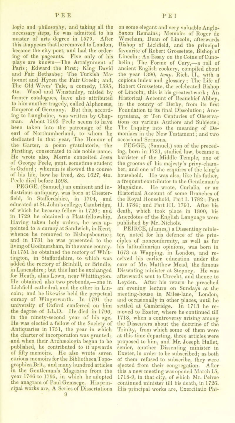 logic and philosophy, and taking all the necessary steps, he was admitted to his master of arts degree in 1579. After this it appears that he removed to London, became the city poet, and had the order- ing of the pageants. Five only of his plays are known—The Arraignment of Paris; Edward the First; King David and Fair Bethsabe; The Turkish Ma- homet and Hyren the Fair Greek; and, The Old Wives’ Tale, a comedy, 1595, 4to. Wood and Winstanley, misled by former catalogues, have also attributed to him another tragedy, called Alphonsus, Emperor of Germany. But this, accord- ing to Langbaine, was written by Chap- man. About 1593 Peele seems to have been taken into the patronage of the earl of Northumberland, to whom he dedicated in that year, The Honour of the Garter, a poem gratulatorie, the Firstling, consecrated to his noble name. He wrote also, Merrie conceited Jests of George Peele, gent, sometime student in Oxford ; wherein is showed the course of his life, how he lived, &c. 1627, 4to. Peele died before 1598. PEGGE, (Samuel,) an eminent and in- dustrious antiquary, was born at Chester- field, in Staffordshire, in 1704, and educated at St. John’s college, Cambridge, of which he became fellow in 1726; and in 1729 he obtained a Platt-fellowship. Having taken holy orders, he was ap- pointed to a curacy at Sandwich, in Kent, whence he removed to Bishopsbourne; and in 1731 he was presented to the living of Godmersham, in the same county. In 1751 he obtained the rectory of Whit- tington, in Staffordshire, to which was added the rectory of Brinhill, or Brindle, in Lancashire; but this last he exchanged for Heath, alias Lown, near Whittington. He obtained also two prebends,—one in Lichfield cathedral, and the other in Lin- coln; and he likewise held the perpetual curacy of Wingerworth. In 1791 the university of Oxford conferred on him the degree of LL.D. He died in 1796, in the ninety-second year of his age. He was elected a fellow of the Society of Antiquaries in 1751, the year in which the charter of incorporation was granted; and when their Archaeologia began to be published, he contributed to it upwards of fifty memoirs. He also wrote seven curious memoirs for the Bibliotheca Topo- graphica Brit., and many hundred articles in the Gentleman’s Magazine from the year 1746 to 1795, in which he adopted the anagram of Paul Gemsegc. His prin- cipal works are, A Series of Dissertations 9 on some elegant and very valuable Anglo- Saxon Remains; Memoirs of Roger de Weseham, Dean of Lincoln, afterwards Bishop of Lichfield, and the principal favourite of Robert Grossetete, Bishop of Lincoln; An Essay on the Coins ofCuno- belin ; The Forme of Cury,—a roll of ancient English cookery, compiled about the year 1390, temp. Rich. II., with a copious index and glossary ; The Life of Robert Grossetete, the celebrated Bishop of Lincoln; this is his greatest work ; An Historical Account of Beauchief Abbey, in the county of Derby, from its first Foundation to its final Dissolution; Ano- nymiana, or Ten Centuries of Observa- tions on various Authors and Subjects; The Inquiry into the meaning of De- moniacs in the New Testament; and two occasional Sermons. PEGGE, (Samuel,) son of the preced- ing, born in 1731, studied law, became a barrister of the Middle Temple, one of the grooms of his majesty’s privy-cham- ber, and one of the esquires of the king’s household. He was also, like his father, a frequent contributor to the Gentleman’s Magazine. He wrote, Curialia, or an Historical Account of some Branches of the Royal Household, Part I. 1782 ; Part II. 1784; and Part III. 1791. After his death, which took place in 1800, his Anecdotes of the English Language were published by Mr. Nichols. PEIRCE, (James,) a Dissenting minis- ter, noted for his defence of the prin- ciples of nonconformity, as well as for his latitudinarian opinions, was born in 1673 at Wapping, in London, and re- ceived his earlier education under the care of Mr. Matthew Mead, the famous Dissenting minister at Stepney. He was afterwards sent to Utrecht, and thence to Leyden. After his return he preached an evening lecture on Sundays at the meeting-house in Miles-lane, London, and occasionally in other places, until he settled at Cambridge. In 1713 he re- moved to Exeter, where he continued till 1718, when a controversy arising among the Dissenters about the doctrine of the Trinity, from which some of them were at this time departing, three articles were proposed to him, and Mr. Joseph Hallet, senior, another Dissenting minister in Exeter, in order to be subscribed; as both of them refused to subscribe, they were ejected from their congregation. After this a new meeting was opened March 15, 1718-9, in that city, of which Mr. Peirce continued minister till his death, in 1726. His principal works are, Exercitatio Phi-