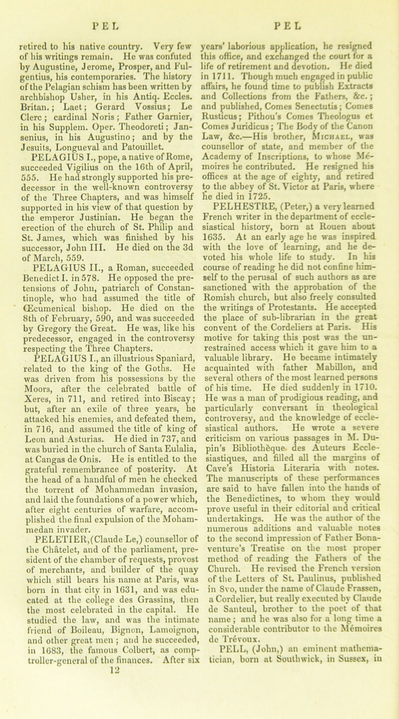 retired to bis native country. Very few of his writings remain. He was confuted by Augustine, J erome, Prosper, and Ful- gentius, liis contemporaries. The history of the Pelagian schism lias been written by archbishop Usher, in his Antiq. Eccles. Britan.; Laet; Gerard Vossius; Le Clerc ; cardinal Noris ; Father Gamier, in his Supplem. Oper. Theodoreti; Jan- senius, in his Augustino; and by the Jesuits, Longueval and Patouillet. PELAGIUS I., pope, a native of Rome, succeeded Vigilius on the 16th of April, 555. He had strongly supported his pre- decessor in the well-known controversy of the Three Chapters, and was himself supported in his view of that question by the emperor Justinian. He began the erection of the church of St. Philip and St. James, which was finished by his successor, John III. He died on the 3d of March, 559. PELAGIUS II., a Roman, succeeded Benedict I. in 578. He opposed the pre- tensions of John, patriarch of Constan- tinople, who had assumed the title of Ecumenical bishop. He died on the 8th of February, 590, and was succeeded by Gregory the Great. He was, like his predecessor, engaged in the controversy respecting the Three Chapters. PELAGIUS I., an illustrious Spaniard, related to the king of the Goths. He was driven from his possessions by the Moors, after the celebrated battle of Xeres, in 711, and retired into Biscay; but, after an exile of three years, he attacked his enemies, and defeated them, in 716, and assumed the title of king of Leon and Asturias. He died in 737, and was buried in the church of Santa Eulalia, at Cangas de Onis. He is entitled to the grateful remembrance of posterity. At the head of a handful of men he checked the torrent of Mohammedan invasion, and laid the foundations of a power which, after eight centuries of warfare, accom- plished the final expulsion of the Moham- medan invader. PELETIER, (Claude Le,) counsellor of the Chatelet, and of the parliament, pre- sident of the chamber of requests, provost of merchants, and builder of the quay which still bears his name at Paris, was born in that city in 1631, and was edu- cated at the college des Grassins, then the most celebrated in the capital. He studied the law, and was the intimate friend of Boileau, Bignon, Lamoignon, and other great men ; and he succeeded, in 1683, the famous Colbert, as comp- troller-general of the finances. After six 12 years’ laborious application, he resigned this office, and exchanged the court for a life of retirement and devotion. He died in 1711. Though much engaged in public affairs, he found time to publish Extracts and Collections from the Fathers, &c.; and published, Comes Senectutis; Comes Rusticus; Pithou’s Comes Theologus et Comes Juridicus; The Body of the Canon Law, &c.—His brother, Michael, was counsellor of state, and member of the Academy of Inscriptions, to whose Me- moires he contributed. He resigned his offices at the age of eighty, and retired to the abbey of St. Victor at Paris, where lie died in 1725. PELHESTRE, (Peter,) a very learned French writer in the department of eccle- siastical history, born at Rouen about 1635. At an early age he was inspired, with the love of learning, and he de- voted his whole life to study. In his course of reading he did not confine him- self to the perusal of such authors as are sanctioned with the approbation of the Romish church, but also freely consulted the writings of Protestants. He accepted the place of sub-librarian in tbe great convent of the Cordeliers at Paris. His motive for taking this post was the un- restrained access which it gave him to a valuable library. He became intimately acquainted with father Mabillon, and several others of the most learned persons of his time. He died suddenly in 1710. He was a man of prodigious reading, and particularly conversant in theological controversy, and the knowledge of eccle- siastical authors. He wrote a severe criticism on various passages in M. Du- pin’s Bibliothfique, des Auteurs Eccle- siastiques, and filled all the margins of Cave’s Historia Literaria with notes. The manuscripts of these performances are said to have fallen into the hands of the Benedictines, to whom they would prove useful in their editorial and critical undertakings. He was the author of the numerous additions and valuable notes to the second impression of Father Bona- venture’s Treatise on the most proper method of reading the Fathers of the Church. He revised the French version of the Letters of St. Paulinus, published in Svo, under the name of Claude Frassen, a Cordelier, but really executed by Claude de Santeul, brother to the poet of that name; and he was also for a long time a considerable contributor to the Memoires de Tr£voux. PELL, (John,) an eminent mathema- tician, born at Southwick, in Sussex, in